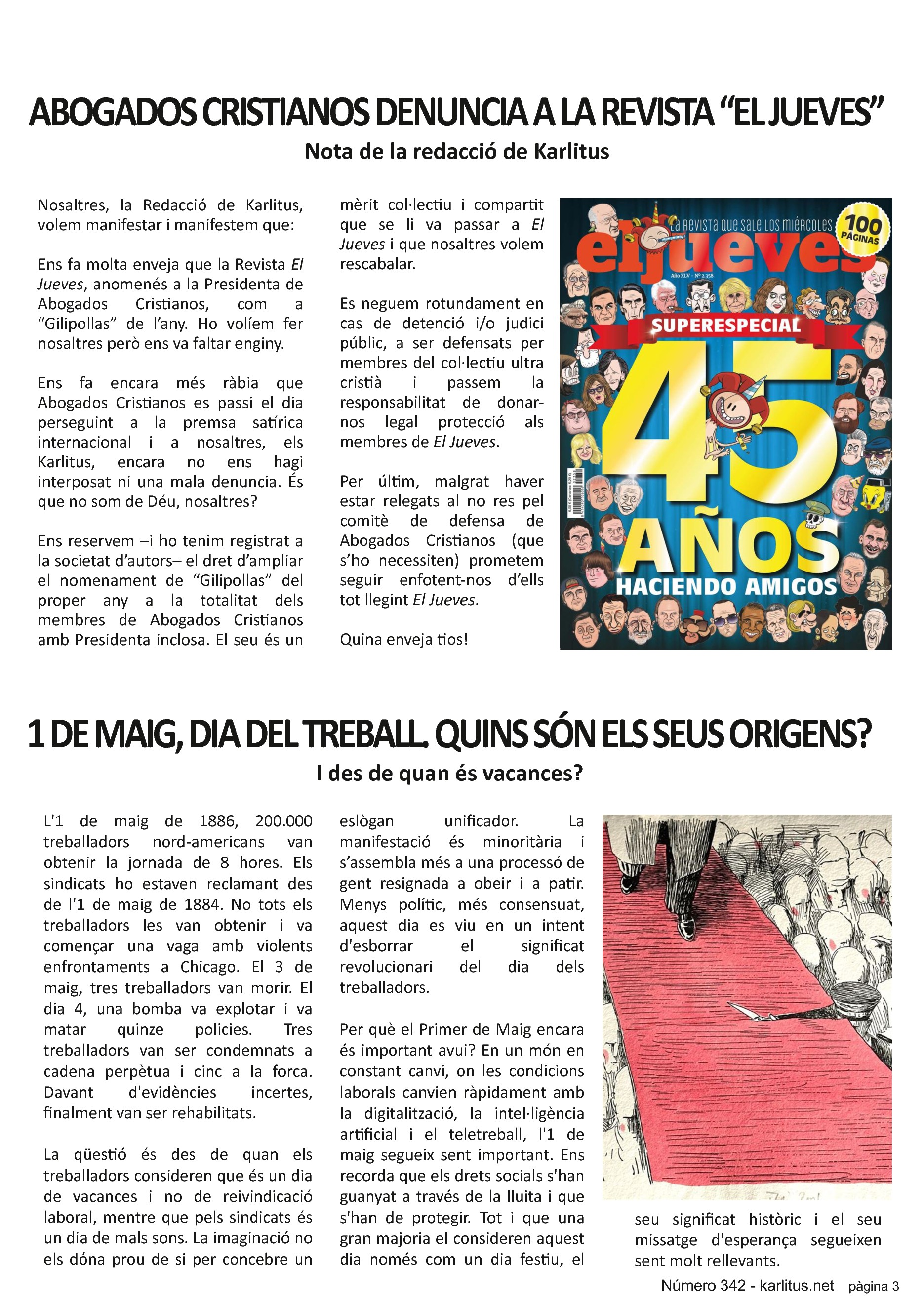 TERCERA PAGINA
ABOGADOS CRISTIANOS DENUNCIA A LA REVISTA “EL JUEVES”
Nota de la redacció de Karlitus
Nosaltres, la Redacció de Karlitus, volem manifestar i manifestem que:
Ens fa molta enveja que la Revista El Jueves, anomenés a la Presidenta de Abogados Cristianos, com a “Gilipollas” de l’any. Ho volíem fer nosaltres però ens va faltar enginy.
Ens fa encara més ràbia que Abogados Cristianos es passi el dia perseguint a la premsa satírica internacional i a nosaltres, els Karlitus, encara no ens hagi interposat ni una mala denuncia. És que no som de Déu, nosaltres?
Ens reservem –i ho tenim registrat a la societat d’autors– el dret d’ampliar el nomenament de “Gilipollas” del proper any a la totalitat dels membres de Abogados Cristianos amb Presidenta inclosa. El seu és un mèrit col·lectiu i compartit que se li va passar a El Jueves i que nosaltres volem rescabalar.
Es neguem rotundament en cas de detenció i/o judici públic, a ser defensats per membres del col·lectiu ultra cristià i passem la responsabilitat de donar-nos legal protecció als membres de El Jueves.
Per últim, malgrat haver estar relegats al no res pel comitè de defensa de Abogados Cristianos (que s’ho necessiten) prometem seguir enfotent-nos d’ells tot llegint El Jueves.
Quina enveja tios!
L'1 DE MAIG ÉS EL DIA DEL TREBALL. QUINS SÓN ELS SEUS ORIGENS?
I des de quan és vacances?
L'1 de maig de 1886, 200.000 treballadors nord-americans van obtenir la jornada de 8 hores. Els sindicats ho estaven reclamant des de l'1 de maig de 1884. No tots els treballadors les van obtenir i va començar una vaga amb violents enfrontaments a Chicago. El 3 de maig, tres treballadors van morir. El dia 4, una bomba va explotar i va matar quinze policies. Tres treballadors van ser condemnats a cadena perpètua i cinc a la forca. Davant d'evidències incertes, finalment van ser rehabilitats.
La qüestió és des de quan els treballadors consideren que és un dia de vacances i no de reivindicació laboral, mentre que pels sindicats és un dia de mals sons. La imaginació no els dόna prou de si per concebre un eslògan unificador. La manifestació és minoritària i s’assembla més a una processó de gent resignada a obeir i a patir. Menys polític, més consensuat, aquest dia es viu en un intent d'esborrar el significat revolucionari del dia dels treballadors.
Per què el Primer de Maig encara és important avui? En un món en constant canvi, on les condicions laborals canvien ràpidament amb la digitalització, la intel·ligència artificial i el teletreball, l'1 de maig segueix sent important. Ens recorda que els drets socials s'han guanyat a través de la lluita i que s'han de protegir. Tot i que una gran majoria el consideren aquest dia només com un dia festiu, el seu significat històric i el seu missatge d'esperança segueixen sent molt rellevants.