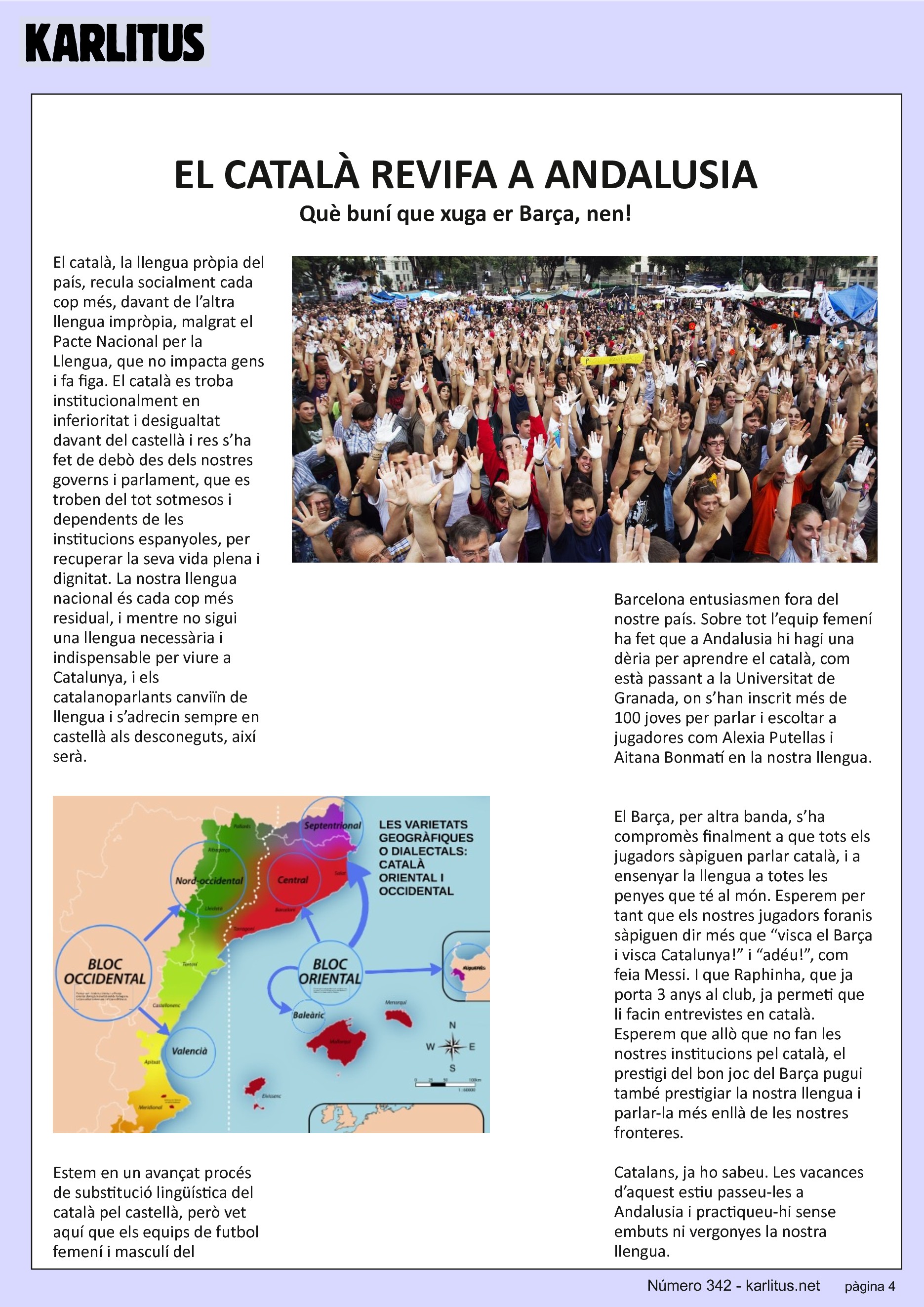 QUARTA PAGINA
EL CATALÀ REVIFA A ANDALUSIA
Què buní que xuga er Barça, nen!
El català, la llengua pròpia del país, recula socialment cada cop més, davant de l’altra llengua impròpia, malgrat el Pacte Nacional per la Llengua, que no impacta gens i fa figa. El català es troba institucionalment en inferioritat i desigualtat davant del castellà i res s’ha fet de debò des dels nostres governs i parlament, que es troben del tot sotmesos i dependents de les institucions espanyoles, per recuperar la seva vida plena i dignitat. La nostra llengua nacional és cada cop més residual, i mentre no sigui una llengua necessària i indispensable per viure a Catalunya, i els catalanoparlants canviïn de llengua i s’adrecin sempre en castellà als desconeguts, així serà.
Estem en un avançat procés de substitució lingüística del català pel castellà, però vet aquí que els equips de futbol femení i masculí del Barcelona entusiasmen fora del nostre país. Sobre tot l’equip femení ha fet que a Andalusia hi hagi una dèria per aprendre el català, com està passant a la Universitat de Granada, on s’han inscrit més de 100 joves per parlar i escoltar a jugadores com Alexia Putellas i Aitana Bonmatí en la nostra llengua.
El Barça, per altra banda, s’ha compromès finalment a que tots els jugadors sàpiguen parlar català, i a ensenyar la llengua a totes les penyes que té al món. Esperem per tant que els nostres jugadors foranis sàpiguen dir més que “visca el Barça i visca Catalunya!” i “adéu!”, com feia Messi. I que Raphinha, que ja porta 3 anys al club, ja permeti que li facin entrevistes en català. Esperem que allò que no fan les nostres institucions pel català, el prestigi del bon joc del Barça pugui també prestigiar la nostra llengua i parlar-la més enllà de les nostres fronteres.
Catalans, ja ho sabeu. Les vacances d’aquest estiu passeu-les a Andalusia i practiqueu-hi sense embuts ni vergonyes la nostra llengua.