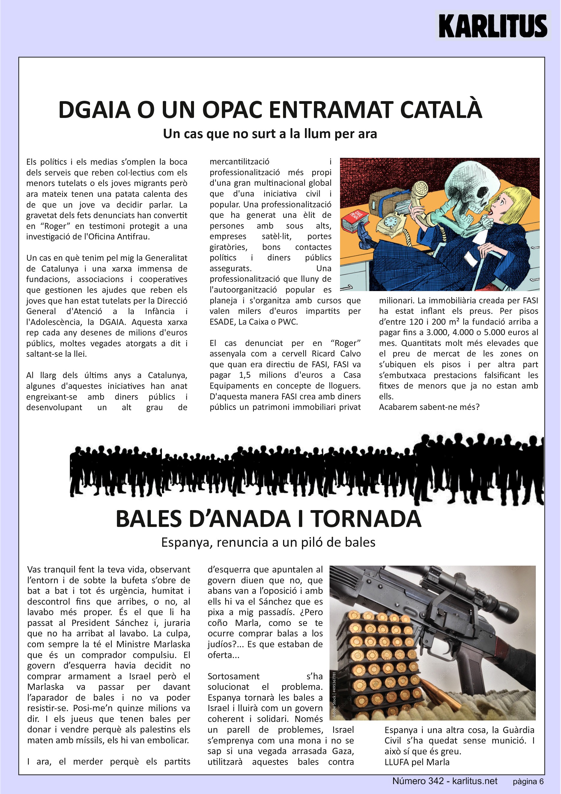 SISENA PAGINA: EL CAT NEGRE
DGAIA O UN OPAC ENTRAMAT CATALÀ
Un cas que no surt a la llum per ara
Els polítics i els medias s’omplen la boca dels serveis que reben col·lectius com els menors tutelats o els joves migrants però ara mateix tenen una patata calenta des de que un jove va decidir parlar. La gravetat dels fets denunciats han convertit en “Roger” en testimoni protegit a una investigació de l'Oficina Antifrau.
Un cas en què tenim pel mig la Generalitat de Catalunya i una xarxa immensa de fundacions, associacions i cooperatives que gestionen les ajudes que reben els joves que han estat tutelats per la Direcció General d'Atenció a la Infància i l'Adolescència, la DGAIA. Aquesta xarxa rep cada any desenes de milions d'euros públics, moltes vegades atorgats a dit i saltant-se la llei.
Al llarg dels últims anys a Catalunya, algunes d'aquestes iniciatives han anat engreixant-se amb diners públics i desenvolupant un alt grau de mercantilització i professionalització més propi d'una gran multinacional global que d'una iniciativa civil i popular. Una professionalització que ha generat una èlit de persones amb sous alts, empreses satèl·lit, portes giratòries, bons contactes polítics i diners públics assegurats. Una professionalització que lluny de l'autoorganització popular es planeja i s'organitza amb cursos que valen milers d'euros impartits per ESADE, La Caixa o PWC.
El cas denunciat per en “Roger” assenyala com a cervell Ricard Calvo que quan era directiu de FASI, FASI va pagar 1,5 milions d'euros a Casa Equipaments en concepte de lloguers. D'aquesta manera FASI crea amb diners públics un patrimoni immobiliari privat milionari. La immobiliària creada per FASI ha estat inflant els preus. Per pisos d’entre 120 i 200 m² la fundació arriba a pagar fins a 3.000, 4.000 o 5.000 euros al mes. Quantitats molt més elevades que el preu de mercat de les zones on s’ubiquen els pisos i per altra part s’embutxaca prestacions falsificant les fitxes de menors que ja no estan amb ells.
Acabarem sabent-ne més?
BALES D’ANADA I TORNADA
Espanya, renuncia a un piló de bales
Vas tranquil fent la teva vida, observant l’entorn i de sobte la bufeta s’obre de bat a bat i tot és urgència, humitat i descontrol fins que arribes, o no, al lavabo més proper. És el que li ha passat al President Sánchez i, juraria que no ha arribat al lavabo. La culpa, com sempre la té el Ministre Marlaska que és un comprador compulsiu. El govern d’esquerra havia decidit no comprar armament a Israel però el Marlaska va passar per davant l’aparador de bales i no va poder resistir-se. Posi-me’n quinze milions va dir. I els jueus que tenen bales per donar i vendre perquè als palestins els maten amb míssils, els hi van embolicar.
I ara, el merder perquè els partits d’esquerra que apuntalen al govern diuen que no, que abans van a l’oposició i amb ells hi va el Sánchez que es pixa a mig passadís. ¿Pero coño Marla, como se te ocurre comprar balas a los judíos?... Es que estaban de oferta...
Sortosament s’ha solucionat el problema. Espanya tornarà les bales a Israel i lluirà com un govern coherent i solidari. Només un parell de problemes, Israel s’emprenya com una mona i no se sap si una vegada arrasada Gaza, utilitzarà aquestes bales contra Espanya i una altra cosa, la Guàrdia Civil s’ha quedat sense munició. I això sí que és greu.
LLUFA pel Marla