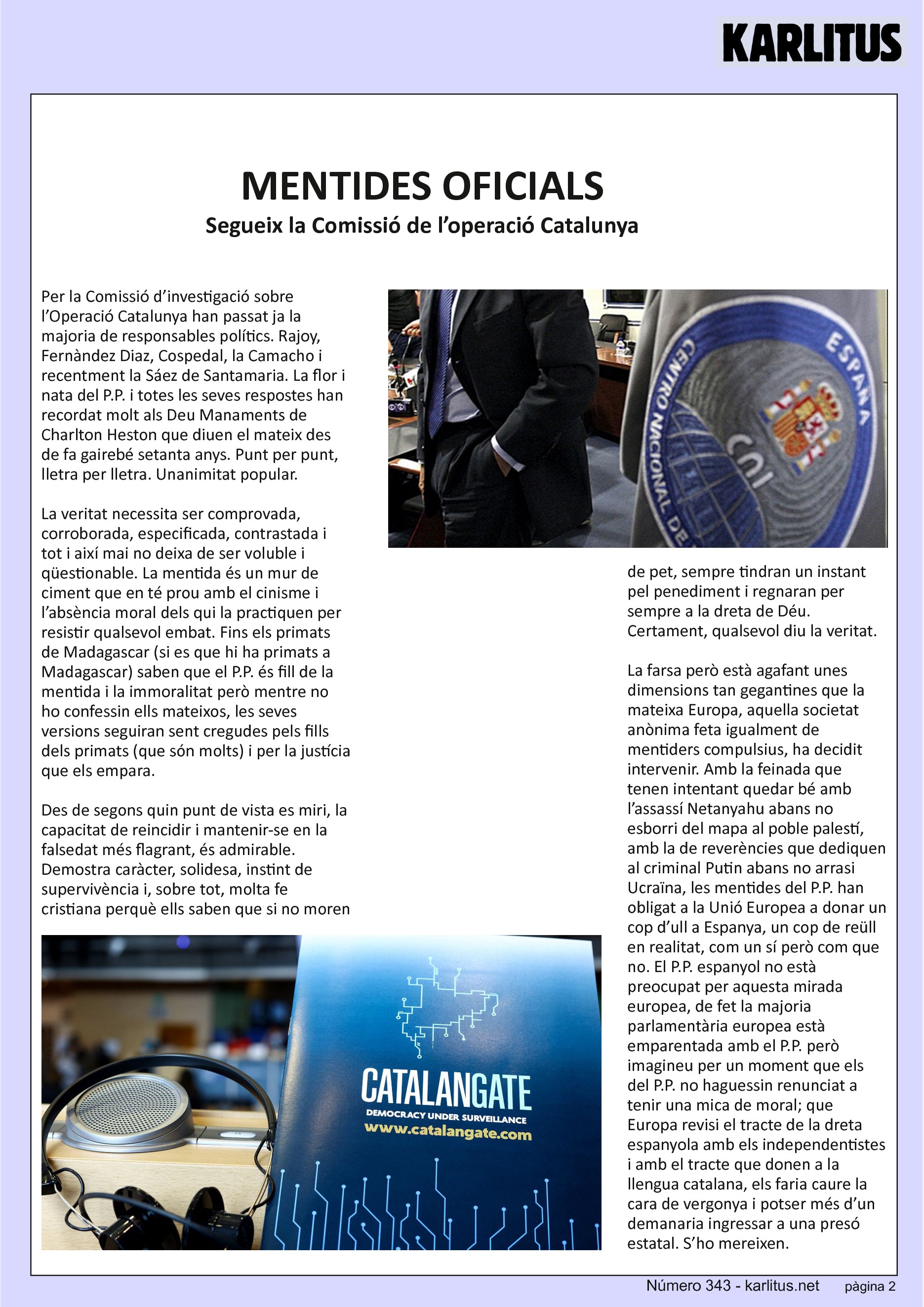 SEGONA PÀGINA
MENTIDES OFICIALS
Segueix la Comissió de l’operació Catalunya
Per la Comissió d’investigació sobre l’Operació Catalunya han passat ja la majoria de responsables polítics. Rajoy, Fernàndez Diaz, Cospedal, la Camacho i recentment la Sáez de Santamaria. La flor i nata del P.P. i totes les seves respostes han recordat molt als Deu Manaments de Charlton Heston que diuen el mateix des de fa gairebé setanta anys. Punt per punt, lletra per lletra. Unanimitat popular.
La veritat necessita ser comprovada, corroborada, especificada, contrastada i tot i així mai no deixa de ser voluble i qüestionable. La mentida és un mur de ciment que en té prou amb el cinisme i l’absència moral dels qui la practiquen per resistir qualsevol embat. Fins els primats de Madagascar (si es que hi ha primats a Madagascar) saben que el P.P. és fill de la mentida i la immoralitat però mentre no ho confessin ells mateixos, les seves versions seguiran sent cregudes pels fills dels primats (que són molts) i per la justícia que els empara.
Des de segons quin punt de vista es miri, la capacitat de reincidir i mantenir-se en la falsedat més flagrant, és admirable. Demostra caràcter, solidesa, instint de supervivència i, sobre tot, molta fe cristiana perquè ells saben que si no moren de pet, sempre tindran un instant pel penediment i regnaran per sempre a la dreta de Déu. Certament, qualsevol diu la veritat.
La farsa però està agafant unes dimensions tan gegantines que la mateixa Europa, aquella societat anònima feta igualment de mentiders compulsius, ha decidit intervenir. Amb la feinada que tenen intentant quedar bé amb l’assassí Netanyahu abans no esborri del mapa al poble palestí, amb la de reverències que dediquen al criminal Putin abans no arrasi Ucraïna, les mentides del P.P. han obligat a la Unió Europea a donar un cop d’ull a Espanya, un cop de reüll en realitat, com un sí però com que no. El P.P. espanyol no està preocupat per aquesta mirada europea, de fet la majoria parlamentària europea està emparentada amb el P.P. però imagineu per un moment que els del P.P. no haguessin renunciat a tenir una mica de moral; que Europa revisi el tracte de la dreta espanyola amb els independentistes i amb el tracte que donen a la llengua catalana, els faria caure la cara de vergonya i potser més d’un demanaria ingressar a una presó estatal. S’ho mereixen.