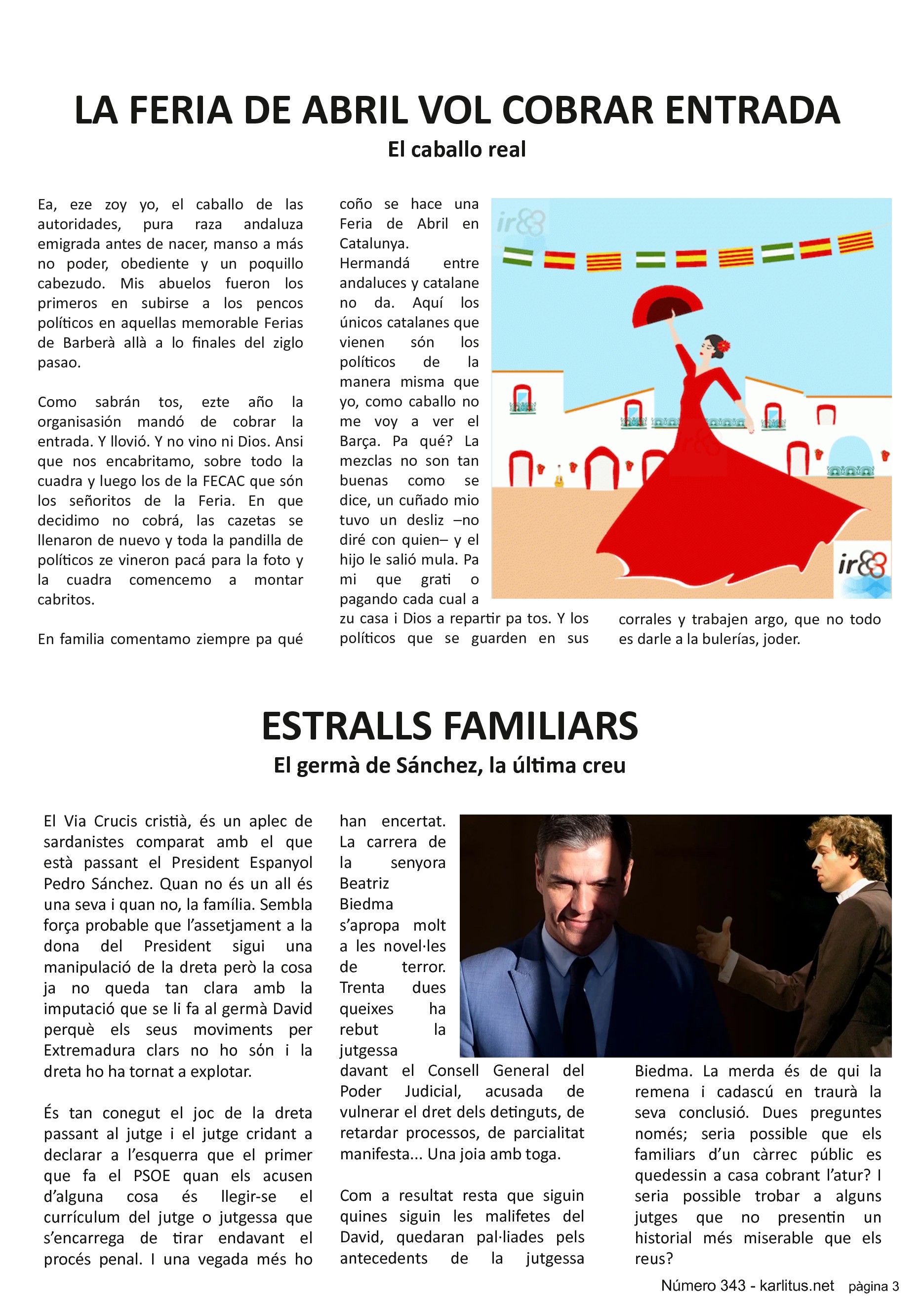TERCERA PÀGINA
LA FERIA DE ABRIL VOL COBRAR ENTRADA
El caballo real
Ea, eze zoy yo, el caballo de las autoridades, pura raza andaluza emigrada antes de nacer, manso a más no poder, obediente y un poquillo cabezudo. Mis abuelos fueron los primeros en subirse a los pencos políticos en aquellas memorable Ferias de Barberà allà a lo finales del ziglo pasao.
Como sabrán tos, ezte año la organisasión mandó de cobrar la entrada. Y llovió. Y no vino ni Dios. Ansi que nos encabritamo, sobre todo la cuadra y luego los de la FECAC que són los señoritos de la Feria. En que decidimo no cobrá, las cazetas se llenaron de nuevo y toda la pandilla de políticos ze vineron pacá para la foto y la cuadra comencemo a montar cabritos.
En familia comentamo ziempre pa qué coño se hace una Feria de Abril en Catalunya. Hermandá entre andaluces y catalane no da. Aquí los únicos catalanes que vienen són los políticos de la manera misma que yo, como caballo no me voy a ver el Barça. Pa qué? La mezclas no son tan buenas como se dice, un cuñado mio tuvo un desliz –no diré con quien– y el hijo le salió mula. Pa mi que grati o pagando cada cual a zu casa i Dios a repartir pa tos. Y los políticos que se guarden en sus corrales y trabajen argo, que no todo es darle a la bulerías, joder.
ESTRALLS FAMILIARS
El germà de Sánchez, la última creu
El Via Crucis cristià, és un aplec de sardanistes comparat amb el que està passant el President Espanyol Pedro Sánchez. Quan no és un all és una seva i quan no, la família. Sembla força probable que l’assetjament a la dona del President sigui una manipulació de la dreta però la cosa ja no queda tan clara amb la imputació que se li fa al germà David perquè els seus moviments per Extremadura clars no ho sόn i la dreta ho ha tornat a explotar.
És tan conegut el joc de la dreta passant al jutge i el jutge cridant a declarar a l’esquerra que el primer que fa el PSOE quan els acusen d’alguna cosa és llegir-se el currículum del jutge o jutgessa que s’encarrega de tirar endavant el procés penal. I una vegada més ho han encertat. La carrera de la senyora Beatriz Biedma s’apropa molt a les novel·les de terror. Trenta dues queixes ha rebut la jutgessa davant el Consell General del Poder Judicial, acusada de vulnerar el dret dels detinguts, de retardar processos, de parcialitat manifesta... Una joia amb toga.
Com a resultat resta que siguin quines siguin les malifetes del David, quedaran pal·liades pels antecedents de la jutgessa Biedma. La merda és de qui la remena i cadascú en traurà la seva conclusió. Dues preguntes només; seria possible que els familiars d’un càrrec públic es quedessin a casa cobrant l’atur? I seria possible trobar a alguns jutges que no presentin un historial més miserable que els reus?