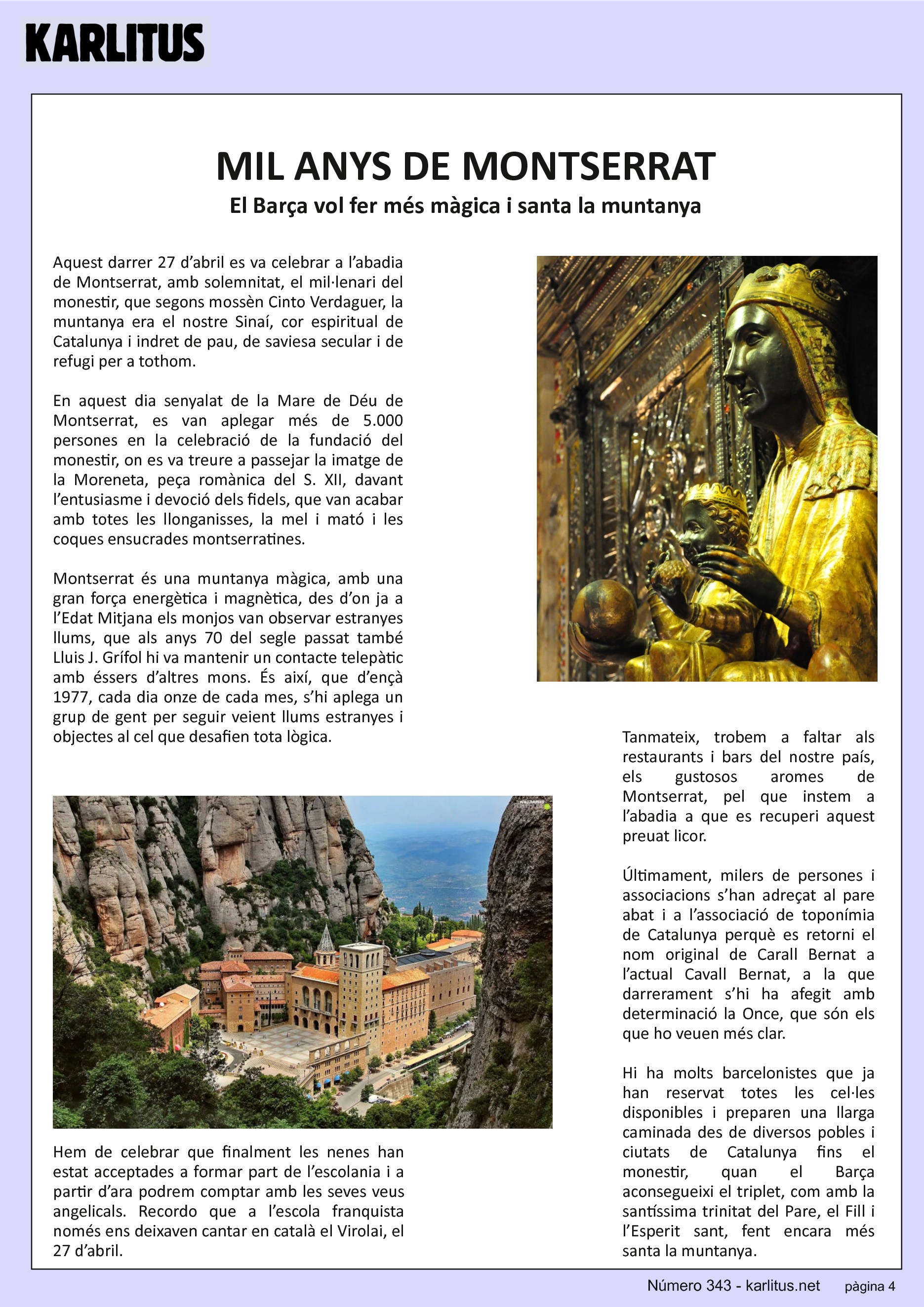 QUARTA PÀGINA
MIL ANYS DE MONTSERRAT
El Barça vol fer més màgica i santa la muntanya
Aquest darrer 27 d’abril es va celebrar a l’abadia de Montserrat, amb solemnitat, el mil·lenari del monestir, que segons mossèn Cinto Verdaguer, la muntanya era el nostre Sinaí, cor espiritual de Catalunya i indret de pau, de saviesa secular i de refugi per a tothom.
En aquest dia senyalat de la Mare de Déu de Montserrat, es van aplegar més de 5.000 persones en la celebració de la fundació del monestir, on es va treure a passejar la imatge de la Moreneta, peça romànica del S. XII, davant l’entusiasme i devoció dels fidels, que van acabar amb totes les llonganisses, la mel i mató i les coques ensucrades montserratines.
Montserrat és una muntanya màgica, amb una gran força energètica i magnètica, des d’on ja a l’Edat Mitjana els monjos van observar estranyes llums, que als anys 70 del segle passat també Lluis J. Grífol hi va mantenir un contacte telepàtic amb éssers d’altres mons. És així, que d’ençà 1977, cada dia onze de cada mes, s’hi aplega un grup de gent per seguir veient llums estranyes i objectes al cel que desafien tota lògica.
Hem de celebrar que finalment les nenes han estat acceptades a formar part de l’escolania i a partir d’ara podrem comptar amb les seves veus angelicals. Recordo que a l’escola franquista només ens deixaven cantar en català el Virolai, el 27 d’abril.
Tanmateix, trobem a faltar als restaurants i bars del nostre país, els gustosos aromes de Montserrat, pel que instem a l’abadia a que es recuperi aquest preuat licor.
Últimament, milers de persones i associacions s’han adreçat al pare abat i a l’associació de toponímia de Catalunya perquè es retorni el nom original de Carall Bernat a l’actual Cavall Bernat, a la que darrerament s’hi ha afegit amb determinació la Once, que són els que ho veuen més clar.
Hi ha molts barcelonistes que ja han reservat totes les cel·les disponibles i preparen una llarga caminada des de diversos pobles i ciutats de Catalunya fins el monestir, quan el Barça aconsegueixi el triplet, com amb la santíssima trinitat del Pare, el Fill i l’Esperit sant, fent encara més santa la muntanya.