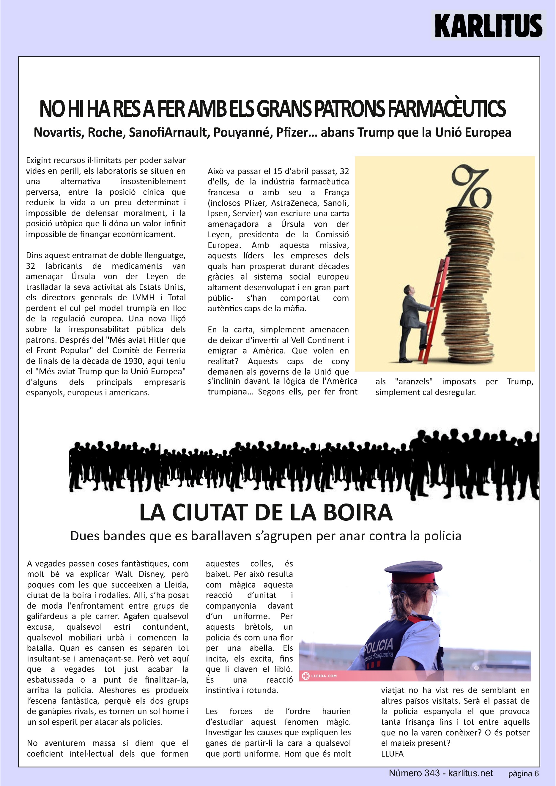 SISENA PÀGINA: EL CAT NEGRE
NO HI HA RES A FER AMB ELS GRANS PATRONS FARMACÈUTICS
Novartis, Roche, SanofiArnault, Pouyanné, Pfizer… abans Trump que la Unió Europea
Exigint recursos il·limitats per poder salvar vides en perill, els laboratoris se situen en una alternativa insosteniblement perversa, entre la posició cínica que redueix la vida a un preu determinat i impossible de defensar moralment, i la posició utòpica que li dóna un valor infinit impossible de finançar econòmicament.
Dins aquest entramat de doble llenguatge, 32 fabricants de medicaments van amenaçar Úrsula von der Leyen de traslladar la seva activitat als Estats Units, els directors generals de LVMH i Total perdent el cul pel model trumpià en lloc de la regulació europea. Una nova lliçó sobre la irresponsabilitat pública dels patrons. Després del Més aviat Hitler que el Front Popular del Comitè de Ferreria de finals de la dècada de 1930, aquí teniu el Més aviat Trump que la Unió Europea d'alguns dels principals empresaris espanyols, europeus i americans.
Això va passar el 15 d'abril passat, 32 d'ells, de la indústria farmacèutica francesa o amb seu a França (inclosos Pfizer, AstraZeneca, Sanofi, Ipsen, Servier) van escriure una carta amenaçadora a Úrsula von der Leyen, presidenta de la Comissió Europea. Amb aquesta missiva, aquests líders -les empreses dels quals han prosperat durant dècades gràcies al sistema social europeu altament desenvolupat i en gran part públic- s'han comportat com autèntics caps de la màfia.
En la carta, simplement amenacen de deixar d'invertir al Vell Continent i emigrar a Amèrica. Que volen en realitat? Aquests caps de cony demanen als governs de la Unió que s'inclinin davant la lògica de l'Amèrica trumpiana... Segons ells, per fer front als aranzels imposats per Trump, simplement cal desregular.
LA CIUTAT DE LA BOIRA
Dues bandes que es barallaven s’agrupen per anar contra la policia
A vegades passen coses fantàstiques, com molt bé va explicar Walt Disney, però poques com les que succeeixen a Lleida, ciutat de la boira i rodalies. Allí, s’ha posat de moda l’enfrontament entre grups de galifardeus a ple carrer. Agafen qualsevol excusa, qualsevol estri contundent, qualsevol mobiliari urbà i comencen la batalla. Quan es cansen es separen tot insultant-se i amenaçant-se. Però vet aquí que a vegades tot just acabar la esbatussada o a punt de finalitzar-la, arriba la policia. Aleshores es produeix l’escena fantàstica, perquè els dos grups de ganàpies rivals, es tornen un sol home i un sol esperit per atacar als policies.
No aventurem massa si diem que el coeficient intel·lectual dels que formen aquestes colles, és baixet. Per això resulta com màgica aquesta reacció d’unitat i companyonia davant d’un uniforme. Per aquests brètols, un policia és com una flor per una abella. Els incita, els excita, fins que li claven el fibló. És una reacció instintiva i rotunda.
Les forces de l’ordre haurien d’estudiar aquest fenomen màgic. Investigar les causes que expliquen les ganes de partir-li la cara a qualsevol que porti uniforme. Hom que és molt viatjat no ha vist res de semblant en altres països visitats. Serà el passat de la policia espanyola el que provoca tanta frisança fins i tot entre aquells que no la varen conèixer? O és potser el mateix present?
LLUFA