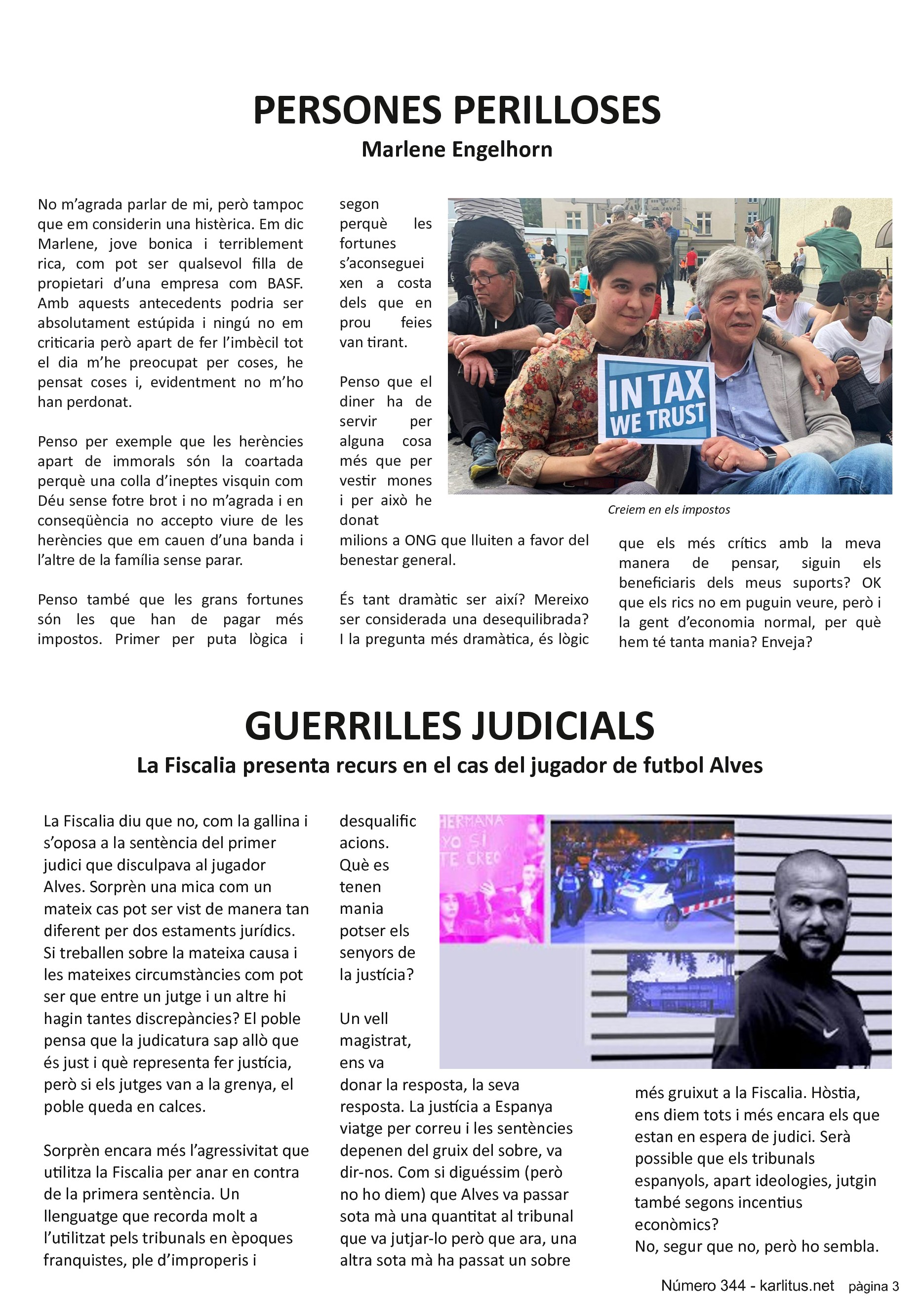 TERCERA PAGINA
PERSONES PERILLOSES
Marlene Engelhorn
No m’agrada parlar de mi, però tampoc que em considerin una histèrica. Em dic Marlene, jove bonica i terriblement rica, com pot ser qualsevol filla de propietari d’una empresa com BASF. Amb aquests antecedents podria ser absolutament estúpida i ningú no em criticaria però apart de fer l’imbècil tot el dia m’he preocupat per coses, he pensat coses i, evidentment no m’ho han perdonat.
Penso per exemple que les herències apart de immorals són la coartada perquè una colla d’ineptes visquin com Déu sense fotre brot i no m’agrada i en conseqüència no accepto viure de les herències que em cauen d’una banda i l’altre de la família sense parar.
Penso també que les grans fortunes són les que han de pagar més impostos. Primer per puta lògica i segon perquè les fortunes s’aconsegueixen a costa dels que en prou feies van tirant.
Penso que el diner ha de servir per alguna cosa més que per vestir mones i per això he donat milions a ONG que lluiten a favor del benestar general.
És tant dramàtic ser així? Mereixo ser considerada una desequilibrada? I la pregunta més dramàtica, és lògic que els més crítics amb la meva manera de pensar, siguin els beneficiaris dels meus suports? OK que els rics no em puguin veure, però i la gent d’economia normal, per què hem té tanta mania? Enveja?
GUERRILLES JUDICIALS
La Fiscalia presenta recurs en el cas del jugador de futbol Alves
La Fiscalia diu que no, com la gallina i s’oposa a la sentència del primer judici que disculpava al jugador Alves. Sorprèn una mica com un mateix cas pot ser vist de manera tan diferent per dos estaments jurídics. Si treballen sobre la mateixa causa i les mateixes circumstàncies com pot ser que entre un jutge i un altre hi hagin tantes discrepàncies? El poble pensa que la judicatura sap allò que és just i què representa fer justícia, però si els jutges van a la grenya, el poble queda en calces.
Sorprèn encara més l’agressivitat que utilitza la Fiscalia per anar en contra de la primera sentència. Un llenguatge que recorda molt a l’utilitzat pels tribunals en èpoques franquistes, ple d’improperis i desqualificacions. Què es tenen mania potser els senyors de la justícia?
Un vell magistrat, ens va donar la resposta, la seva resposta. La justícia a Espanya viatge per correu i les sentències depenen del gruix del sobre, va dir-nos. Com si diguéssim (però no ho diem) que Alves va passar sota mà una quantitat al tribunal que va jutjar-lo però que ara, una altra sota mà ha passat un sobre més gruixut a la Fiscalia. Hòstia, ens diem tots i més encara els que estan en espera de judici. Serà possible que els tribunals espanyols, apart ideologies, jutgin també segons incentius econòmics? No, segur que no, però ho sembla.