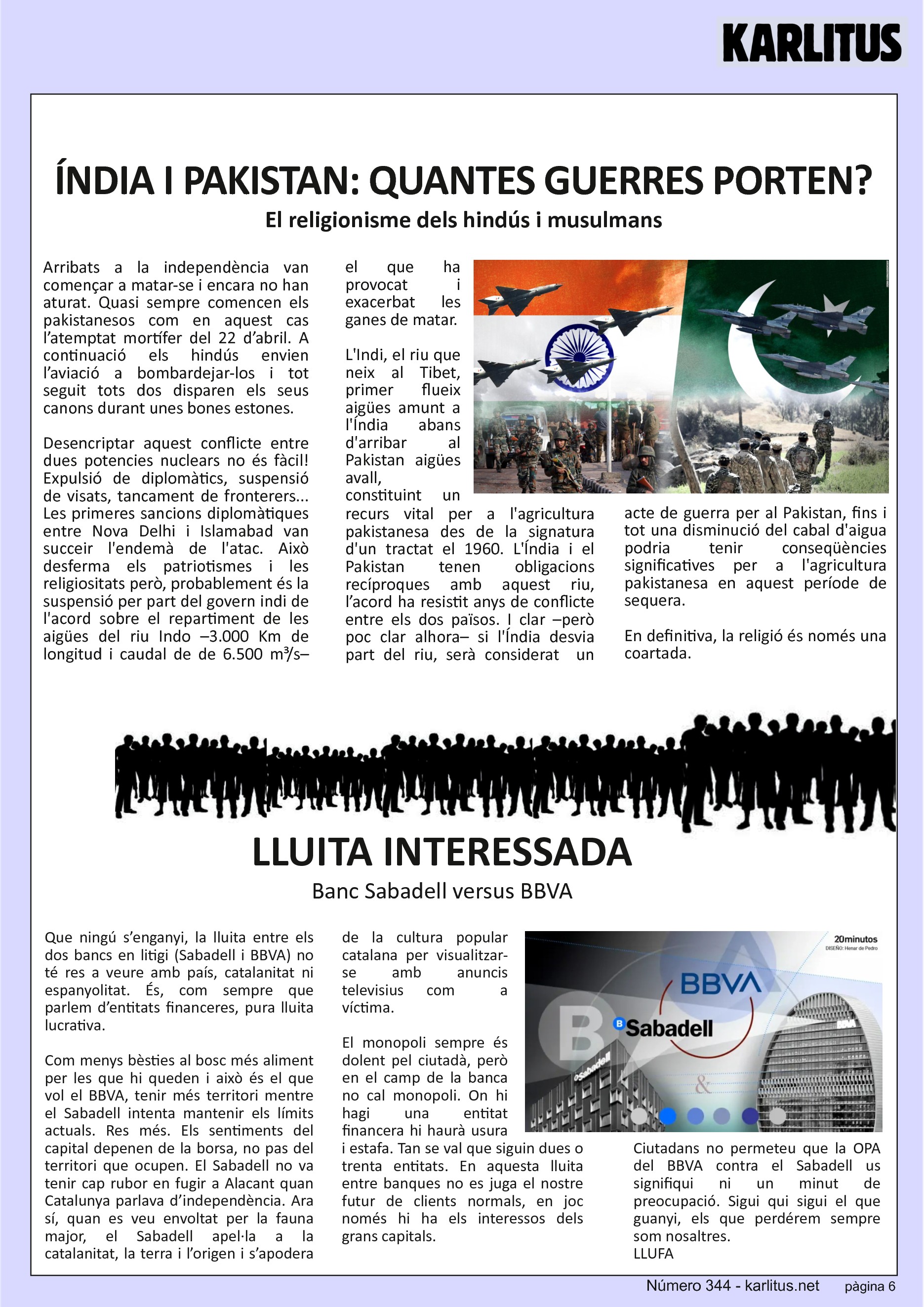 SISENA PAGINA: EL CAT NEGRE
ÍNDIA I PAKISTAN: QUANTES GUERRES PORTEN?
El religionisme dels hindús i musulmans
Arribats a la independència van començar a matar-se i encara no han aturat. Quasi sempre comencen els pakistanesos com en aquest cas l’atemptat mortífer del 22 d’abril. A continuació els hindús envien l’aviació a bombardejar-los i tot seguit tots dos disparen els seus canons durant unes bones estones.
Desencriptar aquest conflicte entre dues potencies nuclears no és fàcil! Expulsió de diplomàtics, suspensió de visats, tancament de fronterers... Les primeres sancions diplomàtiques entre Nova Delhi i Islamabad van succeir l'endemà de l'atac. Això desferma els patriotismes i les religiositats però, probablement és la suspensió per part del govern indi de l'acord sobre el repartiment de les aigües del riu Indo –3.000 Km de longitud i caudal de de 6.500 m³/s– el que ha provocat i exacerbat les ganes de matar.
L'Indi, el riu que neix al Tibet, primer flueix aigües amunt a l'Índia abans d'arribar al Pakistan aigües avall, constituint un recurs vital per a l'agricultura pakistanesa des de la signatura d'un tractat el 1960. L'Índia i el Pakistan tenen obligacions recíproques amb aquest riu, l’acord ha resistit anys de conflicte entre els dos països. I clar –però poc clar alhora– si l'Índia desvia part del riu, serà considerat un acte de guerra per al Pakistan, fins i tot una disminució del cabal d'aigua podria tenir conseqüències significatives per a l'agricultura pakistanesa en aquest període de sequera.
En definitiva, la religió és només una coartada.
LLUITA INTERESSADA
Banc Sabadell versus BBVA
Que ningú s’enganyi, la lluita entre els dos bancs en litigi (Sabadell i BBVA) no té res a veure amb país, catalanitat ni espanyolitat. És, com sempre que parlem d’entitats financeres, pura lluita lucrativa.
Com menys bèsties al bosc més aliment per les que hi queden i això és el que vol el BBVA, tenir més territori mentre el Sabadell intenta mantenir els límits actuals. Res més. Els sentiments del capital depenen de la borsa, no pas del territori que ocupen. El Sabadell no va tenir cap rubor en fugir a Alacant quan Catalunya parlava d’independència. Ara sí, quan es veu envoltat per la fauna major, el Sabadell apel·la a la catalanitat, la terra i l’origen i s’apodera de la cultura popular catalana per visualitzar-se amb anuncis televisius com a víctima.
El monopoli sempre és dolent pel ciutadà, però en el camp de la banca no cal monopoli. On hi hagi una entitat financera hi haurà usura i estafa. Tan se val que siguin dues o trenta entitats. En aquesta lluita entre banques no es juga el nostre futur de clients normals, en joc només hi ha els interessos dels grans capitals.
Ciutadans no permeteu que la OPA del BBVA contra el Sabadell us signifiqui ni un minut de preocupació. Sigui qui sigui el que guanyi, els que perdérem sempre som nosaltres.
LLUFA