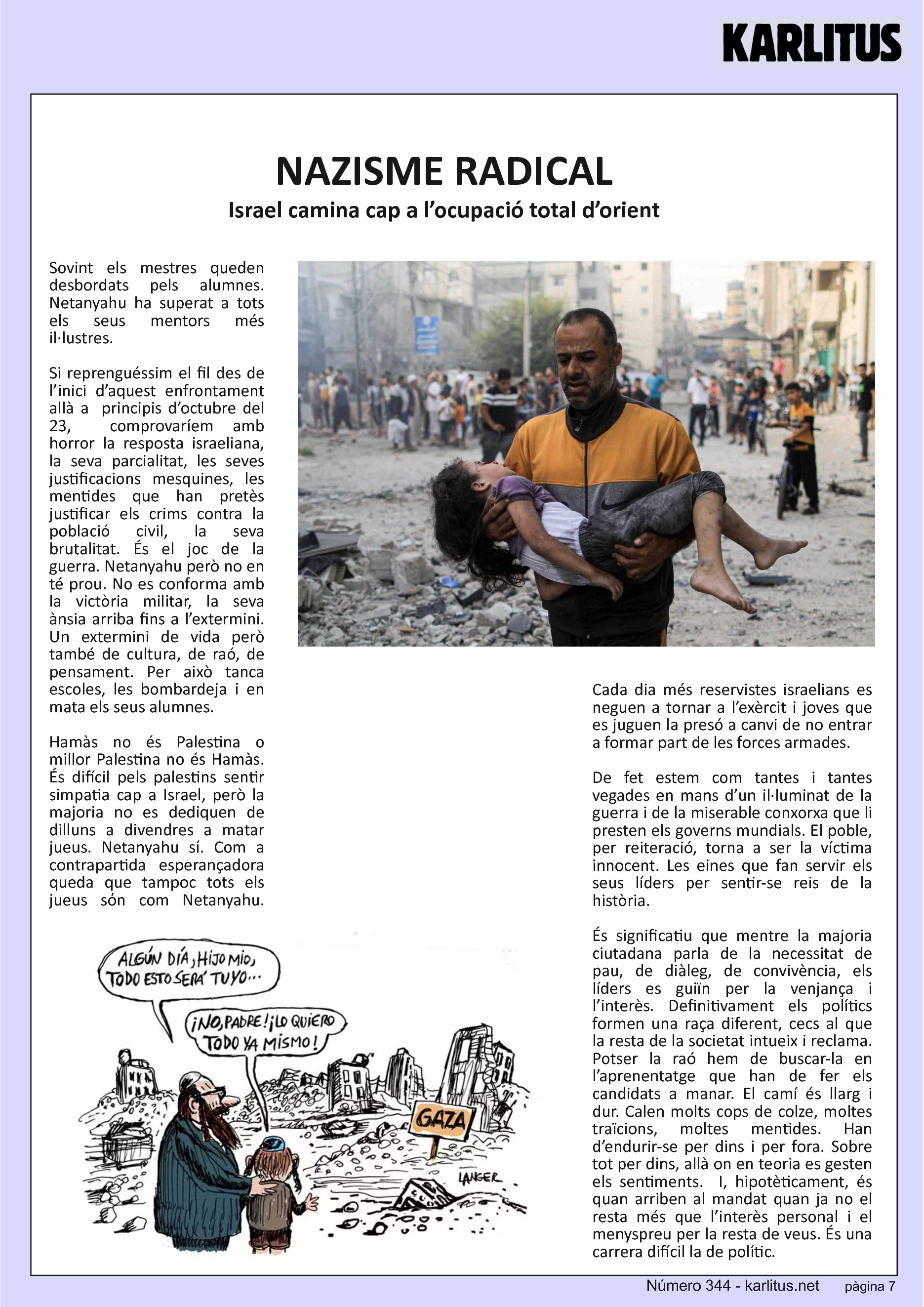 SETENA PAGINA: EL CAT NEGRE
NAZISME RADICAL
Israel camina cap a l’ocupació total d’orient
Sovint els mestres queden desbordats pels alumnes. Netanyahu ha superat a tots els seus mentors més il·lustres.
Si reprenguéssim el fil des de l’inici d’aquest enfrontament allà a principis d’octubre del 23, comprovaríem amb horror la resposta israeliana, la seva parcialitat, les seves justificacions mesquines, les mentides que han pretès justificar els crims contra la població civil, la seva brutalitat. És el joc de la guerra. Netanyahu però no en té prou. No es conforma amb la victòria militar, la seva ànsia arriba fins a l’extermini. Un extermini de vida però també de cultura, de raó, de pensament. Per això tanca escoles, les bombardeja i en mata els seus alumnes.
Hamàs no és Palestina o millor Palestina no és Hamàs. És difícil pels palestins sentir simpatia cap a Israel, però la majoria no es dediquen de dilluns a divendres a matar jueus. Netanyahu sí. Com a contrapartida esperançadora queda que tampoc tots els jueus sόn com Netanyahu. Cada dia més reservistes israelians es neguen a tornar a l’exèrcit i joves que es juguen la presó a canvi de no entrar a formar part de les forces armades.
De fet estem com tantes i tantes vegades en mans d’un il·luminat de la guerra i de la miserable conxorxa que li presten els governs mundials. El poble, per reiteració, torna a ser la víctima innocent. Les eines que fan servir els seus líders per sentir-se reis de la història.
És significatiu que mentre la majoria ciutadana parla de la necessitat de pau, de diàleg, de convivència, els líders es guiïn per la venjança i l’interès. Definitivament els polítics formen una raça diferent, cecs al que la resta de la societat intueix i reclama. Potser la raó hem de buscar-la en l’aprenentatge que han de fer els candidats a manar. El camí és llarg i dur. Calen molts cops de colze, moltes traïcions, moltes mentides. Han d’endurir-se per dins i per fora. Sobre tot per dins, allà on en teoria es gesten els sentiments. I, hipotèticament, és quan arriben al mandat quan ja no el resta més que l’interès personal i el menyspreu per la resta de veus. És una carrera difícil la de polític.