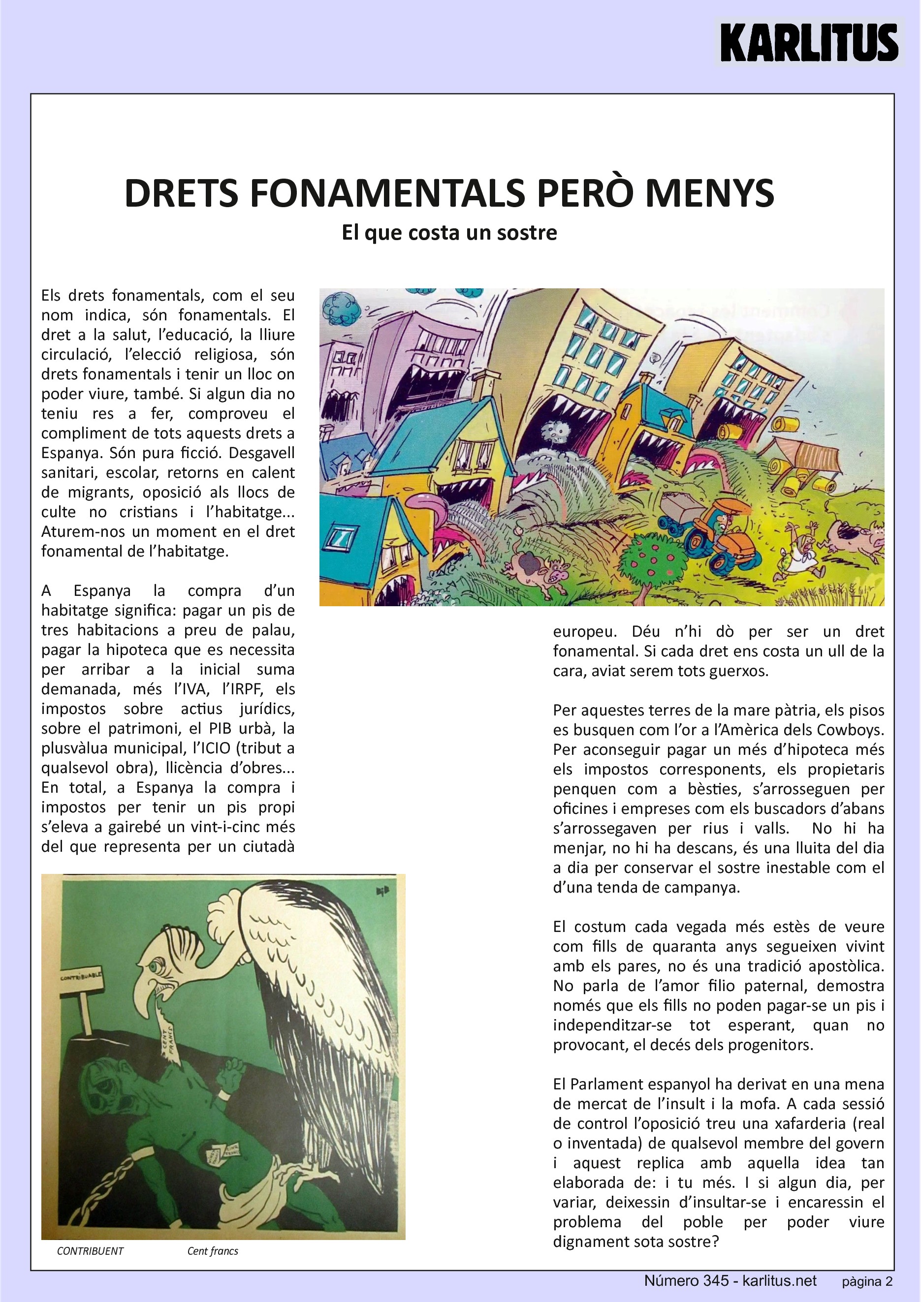 SEGONA PÀGINA
DRETS FONAMENTALS PERÒ MENYS
El que costa un sostre
Els drets fonamentals, com el seu nom indica, són fonamentals. El dret a la salut, l’educació, la lliure circulació, l’elecció religiosa, són drets fonamentals i tenir un lloc on poder viure, també. Si algun dia no teniu res a fer, comproveu el compliment de tots aquests drets a Espanya. Són pura ficció. Desgavell sanitari, escolar, retorns en calent de migrants, oposició als llocs de culte no cristians i l’habitatge... Aturem-nos un moment en el dret fonamental de l’habitatge.
A Espanya la compra d’un habitatge significa: pagar un pis de tres habitacions a preu de palau, pagar la hipoteca que es necessita per arribar a la inicial suma demanada, més l’IVA, l’IRPF, els impostos sobre actius jurídics, sobre el patrimoni, el PIB urbà, la plusvàlua municipal, l’ICIO (tribut a qualsevol obra), llicència d’obres... En total, a Espanya la compra i impostos per tenir un pis propi s’eleva a gairebé un vint-i-cinc més del que representa per un ciutadà europeu. Déu n’hi dò per ser un dret fonamental. Si cada dret ens costa un ull de la cara, aviat serem tots guerxos.
Per aquestes terres de la mare pàtria, els pisos es busquen com l’or a l’Amèrica dels Cowboys. Per aconseguir pagar un més d’hipoteca més els impostos corresponents, els propietaris penquen com a bèsties, s’arrosseguen per oficines i empreses com els buscadors d’abans s’arrossegaven per rius i valls. No hi ha menjar, no hi ha descans, és una lluita del dia a dia per conservar el sostre inestable com el d’una tenda de campanya.
El costum cada vegada més estès de veure com fills de quaranta anys segueixen vivint amb els pares, no és una tradició apostòlica. No parla de l’amor filio paternal, demostra només que els fills no poden pagar-se un pis i independitzar-se tot esperant, quan no provocant, el decés dels progenitors.
El Parlament espanyol ha derivat en una mena de mercat de l’insult i la mofa. A cada sessió de control l’oposició treu una xafarderia (real o inventada) de qualsevol membre del govern i aquest replica amb aquella idea tan elaborada de: i tu més. I si algun dia, per variar, deixessin d’insultar-se i encaressin el problema del poble per poder viure dignament sota sostre?