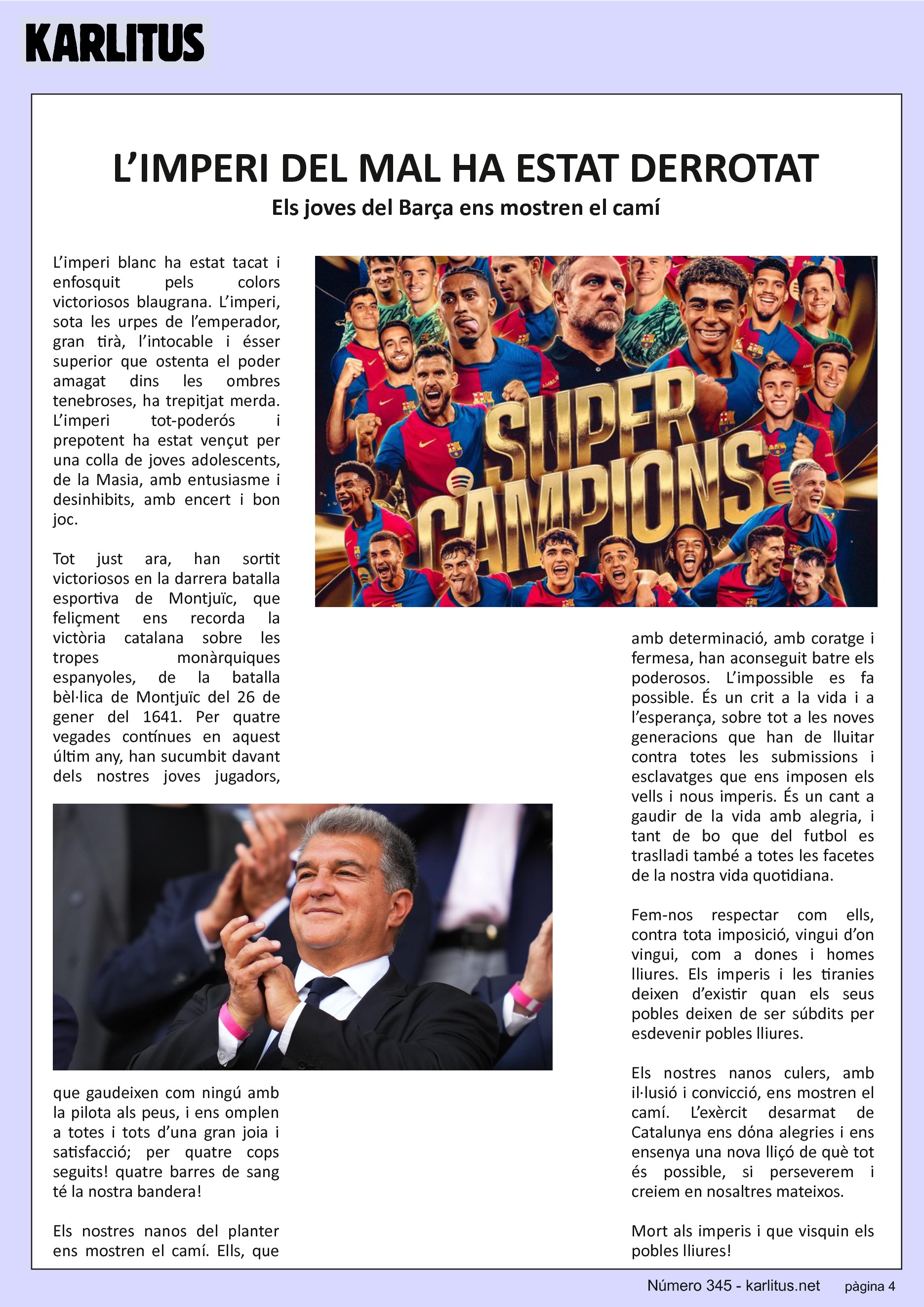 QUARTA PÀGINA
L’IMPERI DEL MAL HA ESTAT DERROTAT
Els joves del Barça ens mostren el camí
L’imperi blanc ha estat tacat i enfosquit pels colors victoriosos blaugrana. L’imperi, sota les urpes de l’emperador, gran tirà, l’intocable i ésser superior que ostenta el poder amagat dins les ombres tenebroses, ha trepitjat merda. L’imperi tot-poderós i prepotent ha estat vençut per una colla de joves adolescents, de la Masia, amb entusiasme i desinhibits, amb encert i bon joc.
Tot just ara, han sortit victoriosos en la darrera batalla esportiva de Montjuïc, que feliçment ens recorda la victòria catalana sobre les tropes monàrquiques espanyoles, de la batalla bèl·lica de Montjuïc del 26 de gener del 1641. Per quatre vegades contínues en aquest últim any, han sucumbit davant dels nostres joves jugadors, que gaudeixen com ningú amb la pilota als peus, i ens omplen a totes i tots d’una gran joia i satisfacció; per quatre cops seguits! quatre barres de sang té la nostra bandera!
Els nostres nanos del planter ens mostren el camí. Ells, que amb determinació, amb coratge i fermesa, han aconseguit batre els poderosos. L’impossible es fa possible. És un crit a la vida i a l’esperança, sobre tot a les noves generacions que han de lluitar contra totes les submissions i esclavatges que ens imposen els vells i nous imperis. És un cant a gaudir de la vida amb alegria, i tant de bo que del futbol es traslladi també a totes les facetes de la nostra vida quotidiana.
Fem-nos respectar com ells, contra tota imposició, vingui d’on vingui, com a dones i homes lliures. Els imperis i les tiranies deixen d’existir quan els seus pobles deixen de ser súbdits per esdevenir pobles lliures.
Els nostres nanos culers, amb il·lusió i convicció, ens mostren el camí. L’exèrcit desarmat de Catalunya ens dόna alegries i ens ensenya una nova lliçó de què tot és possible, si perseverem i creiem en nosaltres mateixos.
Mort als imperis i que visquin els pobles lliures!
