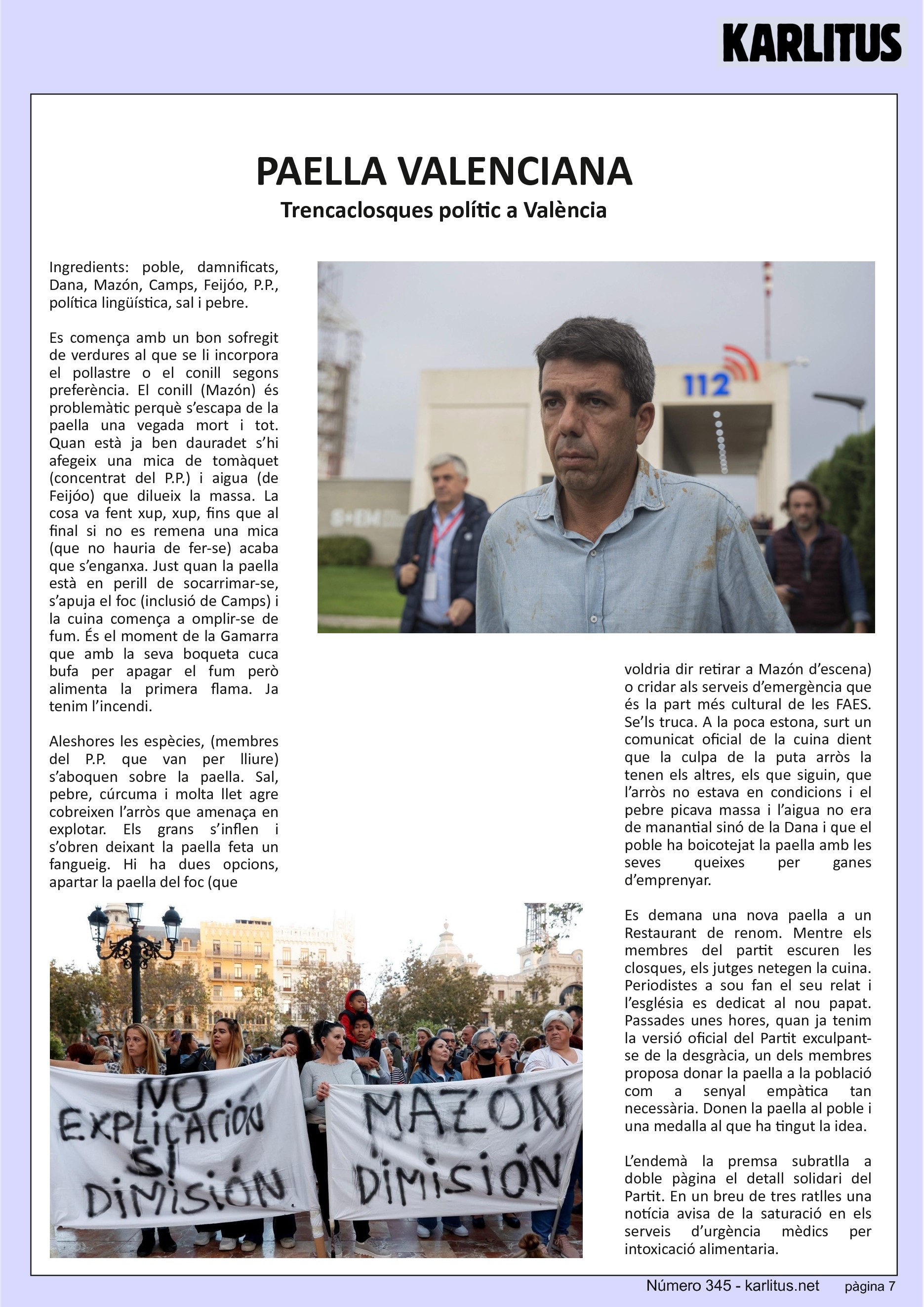 SETENA PÀGINA: EL CAT NEGRE
PAELLA VALENCIANA
Trencaclosques polític a València
Ingredients: poble, damnificats, Dana, Mazón, Camps, Feijóo, P.P., política lingüística, sal i pebre.
Es comença amb un bon sofregit de verdures al que se li incorpora el pollastre o el conill segons preferència. El conill (Mazón) és problemàtic perquè s’escapa de la paella una vegada mort i tot. Quan està ja ben dauradet s’hi afegeix una mica de tomàquet (concentrat del P.P.) i aigua (de Feijóo) que dilueix la massa. La cosa va fent xup, xup, fins que al final si no es remena una mica (que no hauria de fer-se) acaba que s’enganxa. Just quan la paella està en perill de socarrimar-se, s’apuja el foc (inclusió de Camps) i la cuina comença a omplir-se de fum. És el moment de la Gamarra que amb la seva boqueta cuca bufa per apagar el fum però alimenta la primera flama. Ja tenim l’incendi.
Aleshores les espècies, (membres del P.P. que van per lliure) s’aboquen sobre la paella. Sal, pebre, cúrcuma i molta llet agre cobreixen l’arròs que amenaça en explotar. Els grans s’inflen i s’obren deixant la paella feta un fangueig. Hi ha dues opcions, apartar la paella del foc (que voldria dir retirar a Mazón d’escena) o cridar als serveis d’emergència que és la part més cultural de les FAES. Se’ls truca. A la poca estona, surt un comunicat oficial de la cuina dient que la culpa de la puta arròs la tenen els altres, els que siguin, que l’arròs no estava en condicions i el pebre picava massa i l’aigua no era de manantial sinó de la Dana i que el poble ha boicotejat la paella amb les seves queixes per ganes d’emprenyar.
Es demana una nova paella a un Restaurant de renom. Mentre els membres del partit escuren les closques, els jutges netegen la cuina. Periodistes a sou fan el seu relat i l’església es dedicat al nou papat. Passades unes hores, quan ja tenim la versió oficial del Partit exculpant-se de la desgràcia, un dels membres proposa donar la paella a la població com a senyal empàtica tan necessària. Donen la paella al poble i una medalla al que ha tingut la idea.
L’endemà la premsa subratlla a doble pàgina el detall solidari del Partit. En un breu de tres ratlles una notícia avisa de la saturació en els serveis d’urgència mèdics per intoxicació alimentaria.