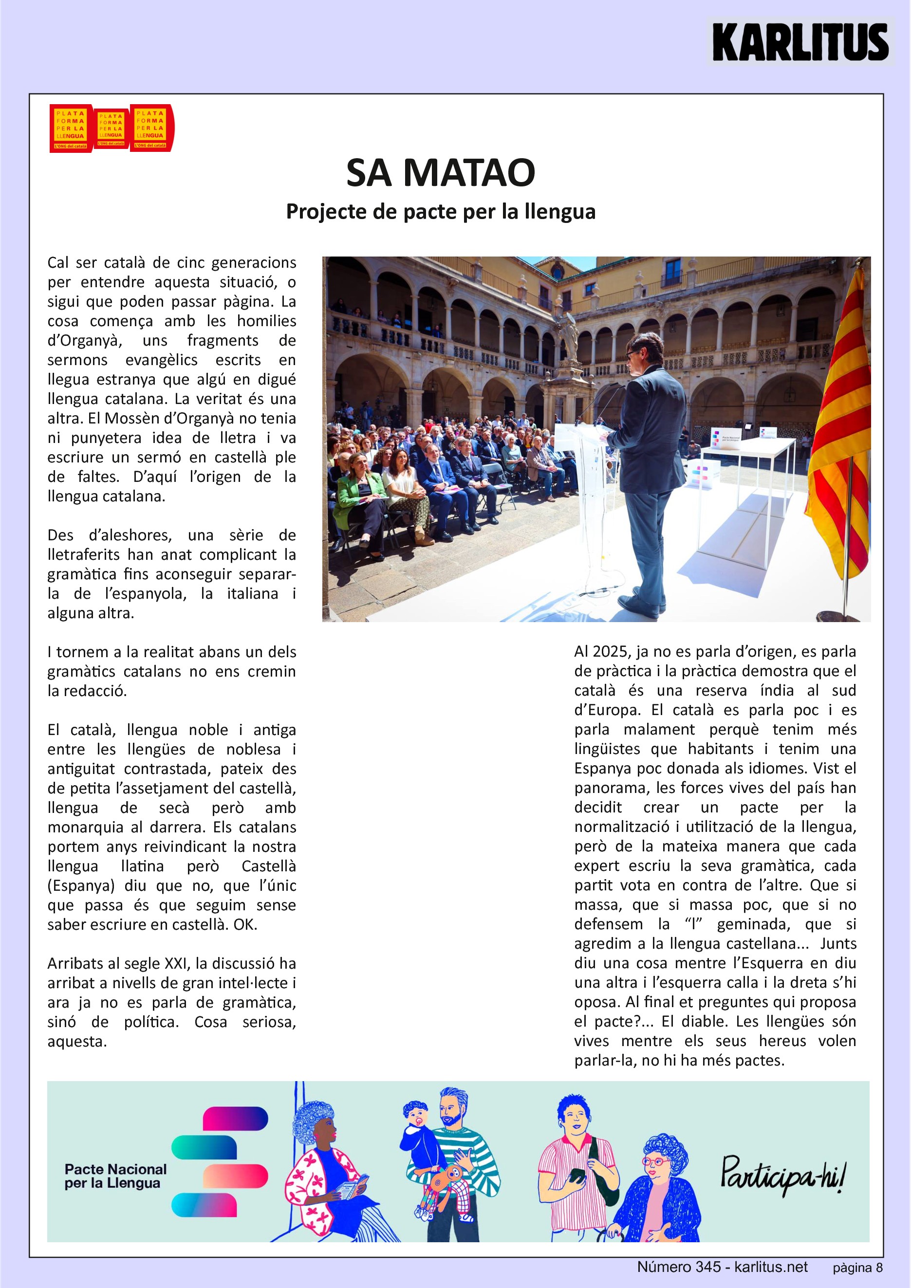 VUITENA PÀGINA: EL CAT NEGRE
SA MATAO
Projecte de pacte per la llengua
Cal ser català de cinc generacions per entendre aquesta situació, o sigui que poden passar pàgina. La cosa comença amb les homilies d’Organyà, uns fragments de sermons evangèlics escrits en llegua estranya que algú en digué llengua catalana. La veritat és una altra. El Mossèn d’Organyà no tenia ni punyetera idea de lletra i va escriure un sermó en castellà ple de faltes. D’aquí l’origen de la llengua catalana.
Des d’aleshores, una sèrie de lletraferits han anat complicant la gramàtica fins aconseguir separar-la de l’espanyola, la italiana i alguna altra.
I tornem a la realitat abans un dels gramàtics catalans no ens cremin la redacció.
El català, llengua noble i antiga entre les llengües de noblesa i antiguitat contrastada, pateix des de petita l’assetjament del castellà, llengua de secà però amb monarquia al darrera. Els catalans portem anys reivindicant la nostra llengua llatina però Castellà (Espanya) diu que no, que l’únic que passa és que seguim sense saber escriure en castellà. OK.
Arribats al segle XXI, la discussió ha arribat a nivells de gran intel·lecte i ara ja no es parla de gramàtica, sinó de política. Cosa seriosa, aquesta.
Al 2025, ja no es parla d’origen, es parla de pràctica i la pràctica demostra que el català és una reserva índia al sud d’Europa. El català es parla poc i es parla malament perquè tenim més lingüistes que habitants i tenim una Espanya poc donada als idiomes. Vist el panorama, les forces vives del país han decidit crear un pacte per la normalització i utilització de la llengua, però de la mateixa manera que cada expert escriu la seva gramàtica, cada partit vota en contra de l’altre. Que si massa, que si massa poc, que si no defensem la “l” geminada, que si agredim a la llengua castellana... Junts diu una cosa mentre l’Esquerra en diu una altra i l’esquerra calla i la dreta s’hi oposa. Al final et preguntes qui proposa el pacte?... El diable. Les llengües són vives mentre els seus hereus volen parlar-la, no hi ha més pactes.