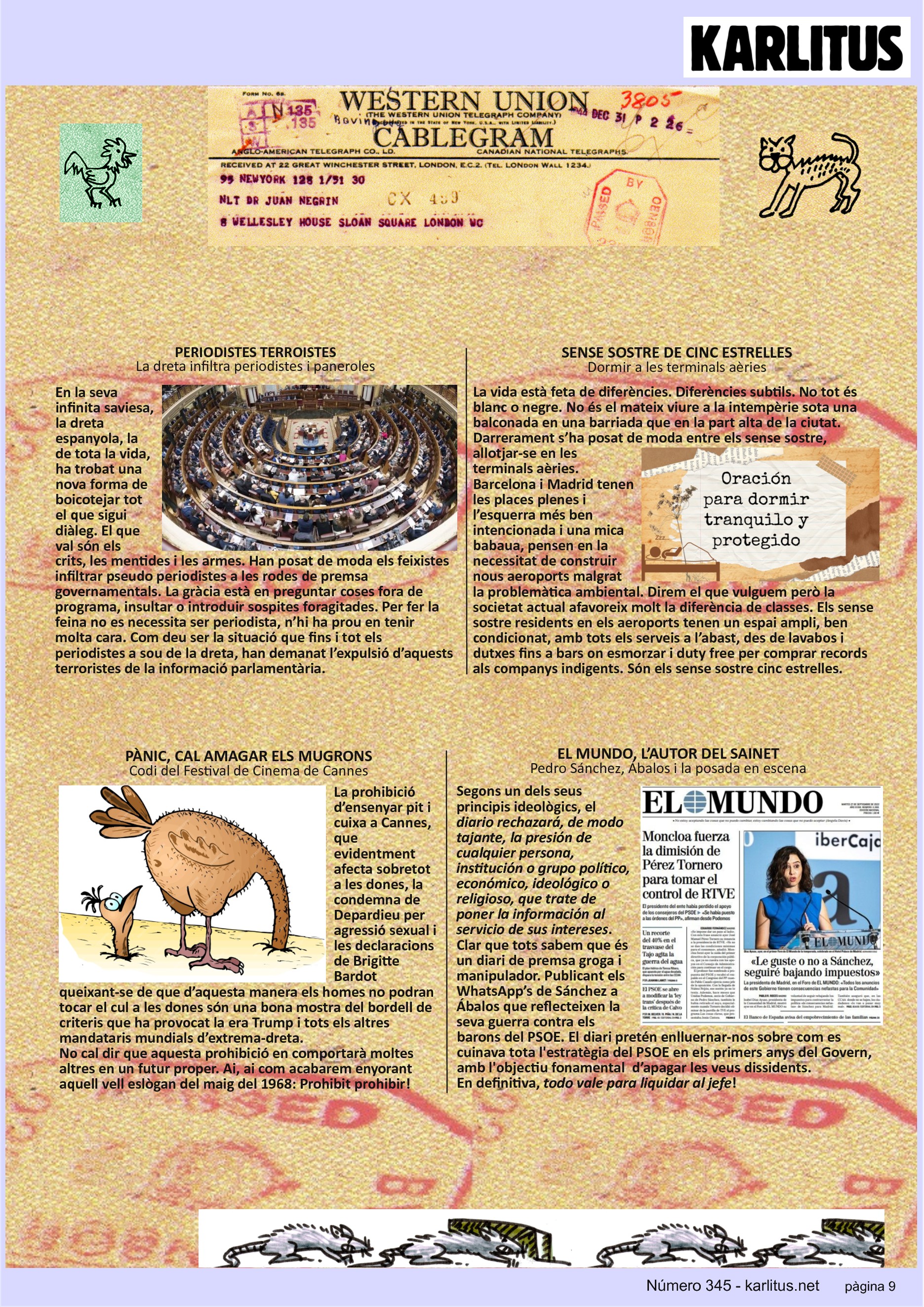 NOVENA PÀGINA: EL CAT NEGRE
PERIODISTES TERROISTES
La dreta infiltra periodistes i paneroles
En la seva infinita saviesa, la dreta espanyola, la de tota la vida, ha trobat una nova forma de boicotejar tot el que sigui diàleg. El que val són els crits, les mentides i les armes. Han posat de moda els feixistes infiltrar pseudo periodistes a les rodes de premsa governamentals. La gràcia està en preguntar coses fora de programa, insultar o introduir sospites foragitades. Per fer la feina no es necessita ser periodista, n’hi ha prou en tenir molta cara. Com deu ser la situació que fins i tot els periodistes a sou de la dreta, han demanat l’expulsió d’aquests terroristes de la informació parlamentària.
SENSE SOSTRE DE CINC ESTRELLES
Dormir a les terminals aèries
La vida està feta de diferències. Diferències subtils. No tot és blanc o negre. No és el mateix viure a la intempèrie sota una balconada en una barriada que en la part alta de la ciutat. Darrerament s’ha posat de moda entre els sense sostre, allotjar-se en les terminals aèries. Barcelona i Madrid tenen les places plenes i l’esquerra més ben intencionada i una mica babaua, pensen en la necessitat de construir nous aeroports malgrat la problemàtica ambiental.
Direm el que vulguem però la societat actual afavoreix molt la diferència de classes. Els sense sostre residents en els aeroports tenen un espai ampli, ben condicionat, amb tots els serveis a l’abast, des de lavabos i dutxes fins a bars on esmorzar i duty free per comprar records als companys indigents. Són els sense sostre cinc estrelles.
PÀNIC, CAL AMAGAR ELS MUGRONS
Codi del Festival de Cinema de Canes
La prohibició d’ensenyar pit i cuixa a Cannes, que evidentment afecta sobretot a les dones, la condemna de Depardieu per agressió sexual i les declaracions de Brigitte Bardot queixant-se de que d’aquesta manera els homes no podran tocar el cul a les dones són una bona mostra del bordell de criteris que ha provocat la era Trump i tots els altres mandataris mundials d’extrema-dreta.
No cal dir que aquesta prohibició en comportarà moltes altres en un futur proper. Ai, ai com acabarem enyorant aquell vell eslògan del maig del 1968: Prohibit prohibir!
EL MUNDO, L’AUTOR DEL SAINET
Pedro Sánchez, Ábalos i la posada en escena
Segons un dels seus principis ideològics, el diario rechazará, de modo tajante, la presión de cualquier persona, institución o grupo político, económico, ideológico o religioso, que trate de poner la información al servicio de sus intereses.
Clar que tots sabem que és un diari de premsa groga i manipulador. Publicant els WhatsApp’s de Sánchez a Ábalos que reflecteixen la seva guerra contra els barons del PSOE. El diari pretén enlluernar-nos sobre com es cuinava tota l'estratègia del PSOE en els primers anys del Govern, amb l'objectiu fonamental d’apagar les veus dissidents.
En definitiva, todo vale para liquidar al jefe !