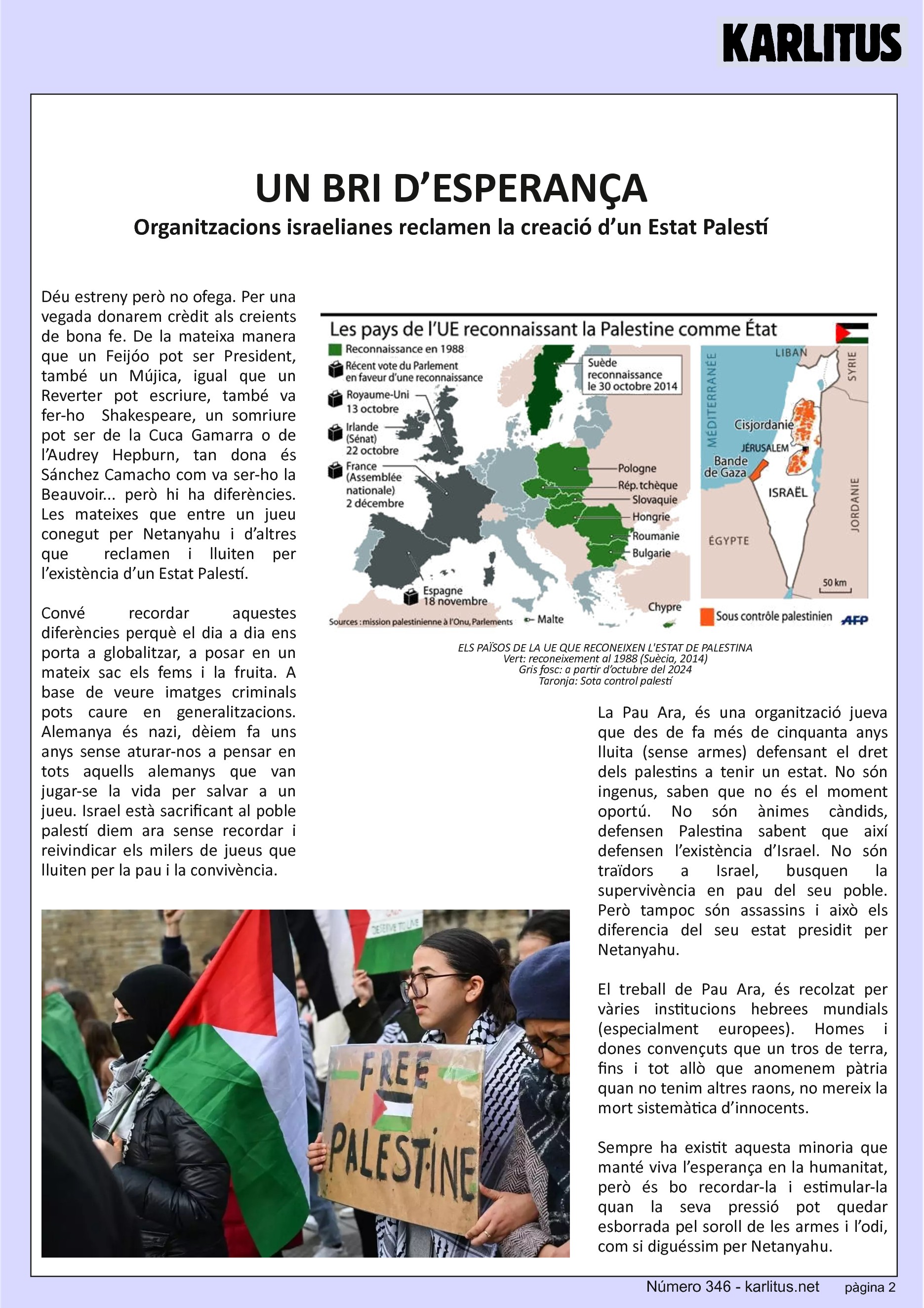 SEGONA PÀGINA
UN BRI D’ESPERANÇA
Organitzacions israelianes reclamen la creació d’un Estat Palestí
Déu estreny però no ofega. Per una vegada donarem crèdit als creients de bona fe. De la mateixa manera que un Feijóo pot ser President, també un Mújica, igual que un Reverter pot escriure, també va fer-ho Shakespeare, un somriure pot ser de la Cuca Gamarra o de l’Audrey Hepburn, tan dona és Sánchez Camacho com va ser-ho la Beauvoir... però hi ha diferències. Les mateixes que entre un jueu conegut per Netanyahu i d’altres que reclamen i lluiten per l’existència d’un Estat Palestí.
Convé recordar aquestes diferències perquè el dia a dia ens porta a globalitzar, a posar en un mateix sac els fems i la fruita. A base de veure imatges criminals pots caure en generalitzacions. Alemanya és nazi, dèiem fa uns anys sense aturar-nos a pensar en tots aquells alemanys que van jugar-se la vida per salvar a un jueu. Israel està sacrificant al poble palestí diem ara sense recordar i reivindicar els milers de jueus que lluiten per la pau i la convivència.
La Pau Ara, és una organització jueva que des de fa més de cinquanta anys lluita (sense armes) defensant el dret dels palestins a tenir un estat. No són ingenus, saben que no és el moment oportú. No són ànimes càndids, defensen Palestina sabent que així defensen l’existència d’Israel. No són traïdors a Israel, busquen la supervivència en pau del seu poble. Però tampoc són assassins i això els diferencia del seu estat presidit per Netanyahu.
El treball de Pau Ara, és recolzat per vàries institucions hebrees mundials (especialment europees). Homes i dones convençuts que un tros de terra, fins i tot allò que anomenem pàtria quan no tenim altres raons, no mereix la mort sistemàtica d’innocents.
Sempre ha existit aquesta minoria que manté viva l’esperança en la humanitat, però és bo recordar-la i estimular-la quan la seva pressió pot quedar esborrada pel soroll de les armes i l’odi, com si diguéssim per Netanyahu.