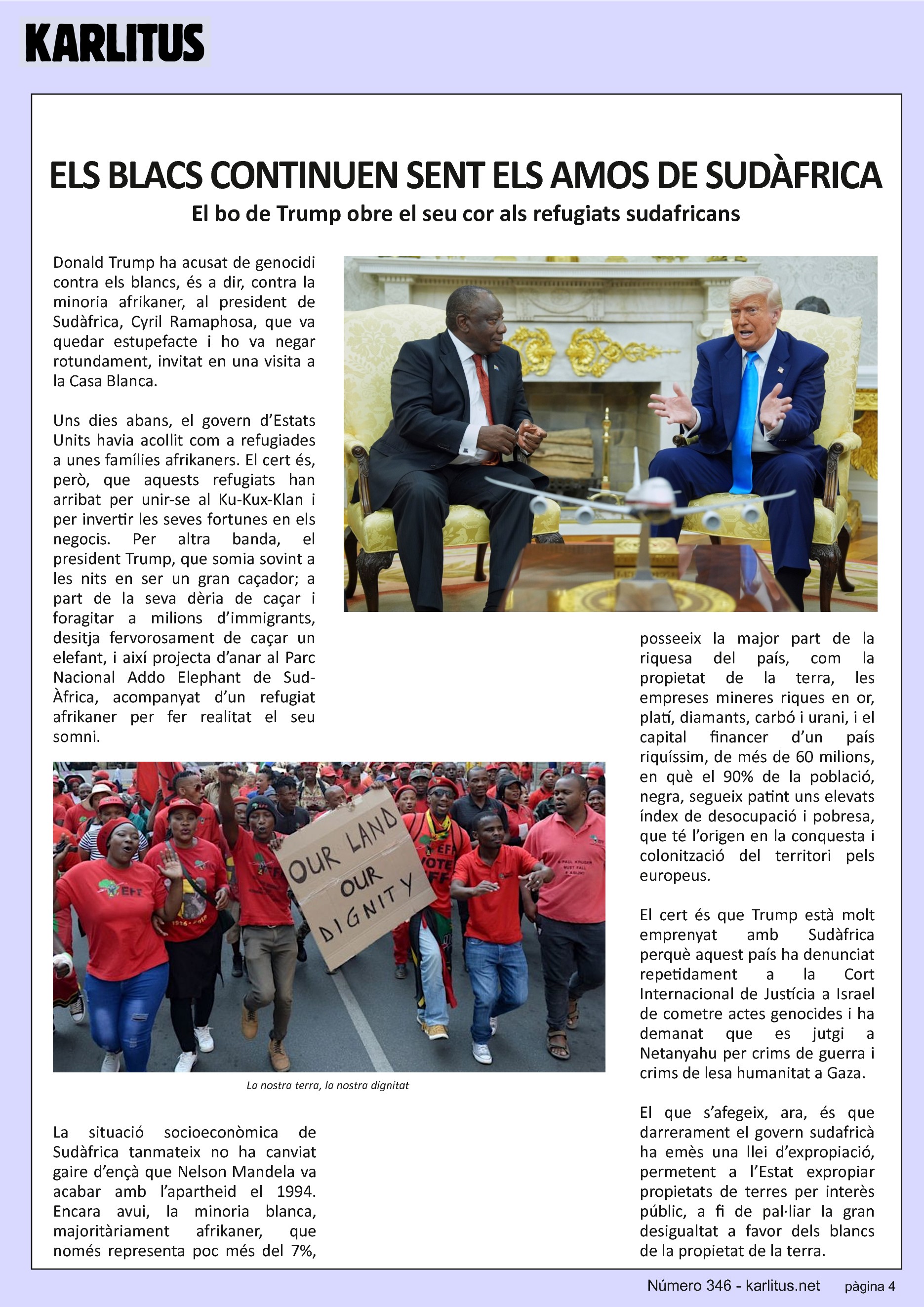 QUARTA PÀGINA
ELS BLACS CONTINUEN SENT EL AMOS DE SUDÀFRICA
El bo de Trump obre el seu cor als refugiats sudafricans
Donald Trump ha acusat de genocidi contra els blancs, és a dir, contra la minoria afrikaner, al president de Sudàfrica, Cyril Ramaphosa, que va quedar estupefacte i ho va negar rotundament, invitat en una visita a la Casa Blanca.
Uns dies abans, el govern d’Estats Units havia acollit com a refugiades a unes famílies afrikaners. El cert és, però, que aquests refugiats han arribat per unir-se al Ku-Kux-Klan i per invertir les seves fortunes en els negocis. Per altra banda, el president Trump, que somia sovint a les nits en ser un gran caçador; a part de la seva dèria de caçar i foragitar a milions d’immigrants, desitja fervorosament de caçar un elefant, i així projecta d’anar al Parc Nacional Addo Elephant de Sud-Àfrica, acompanyat d’un refugiat afrikaner per fer realitat el seu somni.
La situació socioeconòmica de Sudàfrica tanmateix no ha canviat gaire d’ençà que Nelson Mandela va acabar amb l’apartheid el 1994. Encara avui, la minoria blanca, majoritàriament afrikaner, que només representa poc més del 7%, posseeix la major part de la riquesa del país, com la propietat de la terra, les empreses mineres riques en or, platí, diamants, carbó i urani, i el capital financer d’un país riquíssim, de més de 60 milions, en què el 90% de la població, negra, segueix patint uns elevats índex de desocupació i pobresa, que té l’origen en la conquesta i colonització del territori pels europeus.
El cert és que Trump està molt emprenyat amb Sudàfrica perquè aquest país ha denunciat repetidament a la Cort Internacional de Justícia a Israel de cometre actes genocides i ha demanat que es jutgi a Netanyahu per crims de guerra i crims de lesa humanitat a Gaza.
El que s’afegeix, ara, és que darrerament el govern sudafricà ha emès una llei d’expropiació, permetent a l’Estat expropiar propietats de terres per interès públic, a fi de pal·liar la gran desigualtat a favor dels blancs de la propietat de la terra.