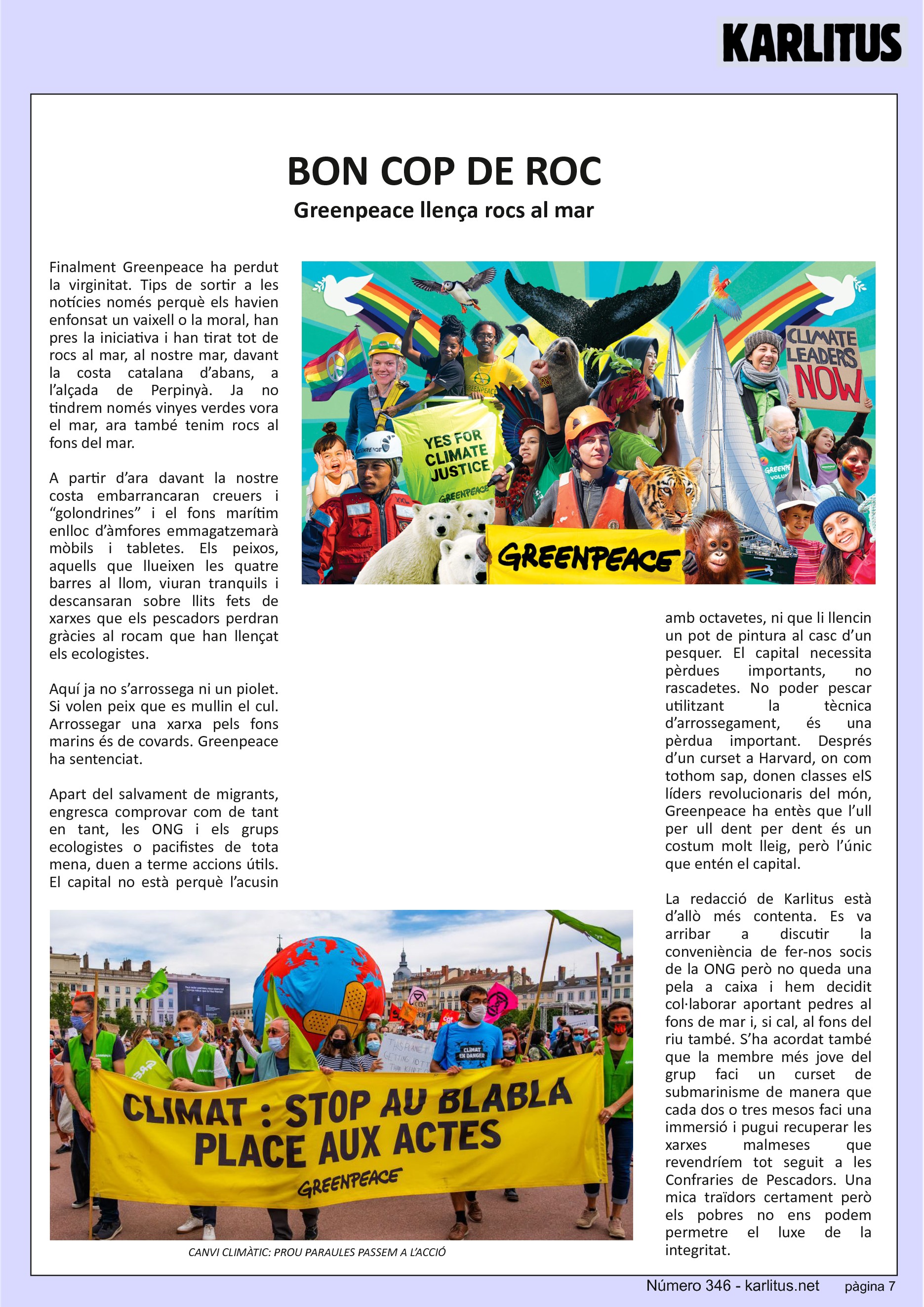 SETENA PÀGINA: EL CAT NEGRE
BON COP DE ROC
Greenpeace llença rocs al mar
Finalment Greenpeace ha perdut la virginitat. Tips de sortir a les notícies només perquè els havien enfonsat un vaixell o la moral, han pres la iniciativa i han tirat tot de rocs al mar, al nostre mar, davant la costa catalana d’abans, a l’alçada de Perpinyà. Ja no tindrem només vinyes verdes vora el mar, ara també tenim rocs al fons del mar.
A partir d’ara davant la nostre costa embarrancaran creuers i “golondrines” i el fons marítim enlloc d’àmfores emmagatzemarà mòbils i tabletes. Els peixos, aquells que llueixen les quatre barres al llom, viuran tranquils i descansaran sobre llits fets de xarxes que els pescadors perdran gràcies al rocam que han llençat els ecologistes.
Aquí ja no s’arrossega ni un piolet. Si volen peix que es mullin el cul. Arrossegar una xarxa pels fons marins és de covards. Greenpeace ha sentenciat.
Apart del salvament de migrants, engresca comprovar com de tant en tant, les ONG i els grups ecologistes o pacifistes de tota mena, duen a terme accions útils. El capital no està perquè l’acusin amb octavetes, ni que li llencin un pot de pintura al casc d’un pesquer. El capital necessita pèrdues importants, no rascadetes. No poder pescar utilitzant la tècnica d’arrossegament, és una pèrdua important. Després d’un curset a Harvard, on com tothom sap, donen classes elS líders revolucionaris del món, Greenpeace ha entès que l’ull per ull dent per dent és un costum molt lleig, però l’únic que entén el capital.
La redacció de Karlitus està d’allò més contenta. Es va arribar a discutir la conveniència de fer-nos socis de la ONG però no queda una pela a caixa i hem decidit col·laborar aportant pedres al fons de mar i, si cal, al fons del riu també. S’ha acordat també que la membre més jove del grup faci un curset de submarinisme de manera que cada dos o tres mesos faci una immersió i pugui recuperar les xarxes malmeses que revendríem tot seguit a les Confraries de Pescadors. Una mica traïdors certament però els pobres no ens podem permetre el luxe de la integritat.