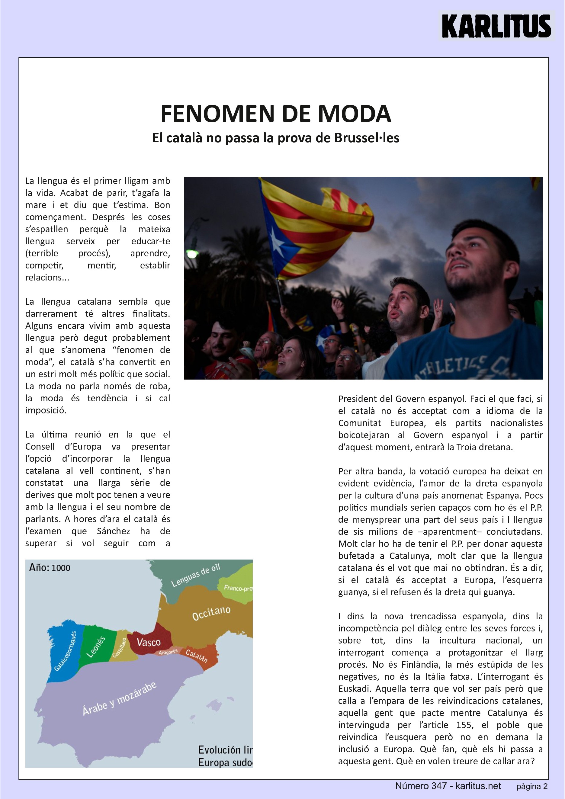 SEGONA PAGINA
FENOMEN DE MODA
El català no passa la prova de Brussel·les
La llengua és el primer lligam amb la vida. Acabat de parir, t’agafa la mare i et diu que t’estima. Bon començament. Després les coses s’espatllen perquè la mateixa llengua serveix per educar-te (terrible procés), aprendre, competir, mentir, establir relacions...
La llengua catalana sembla que darrerament té altres finalitats. Alguns encara vivim amb aquesta llengua però degut probablement al que s’anomena “fenomen de moda”, el català s’ha convertit en un estri molt més polític que social. La moda no parla només de roba, la moda és tendència i si cal imposició.
La última reunió en la que el Consell d’Europa va presentar l’opció d’incorporar la llengua catalana al vell continent, s’han constatat una llarga sèrie de derives que molt poc tenen a veure amb la llengua i el seu nombre de parlants. A hores d’ara el català és l’examen que Sánchez ha de superar si vol seguir com a President del Govern espanyol. Faci el que faci, si el català no és acceptat com a idioma de la Comunitat Europea, els partits nacionalistes boicotejaran al Govern espanyol i a partir d’aquest moment, entrarà la Troia dretana.
Per altra banda, la votació europea ha deixat en evident evidència, l’amor de la dreta espanyola per la cultura d’una país anomenat Espanya. Pocs polítics mundials serien capaços com ho és el P.P. de menysprear una part del seus país i l llengua de sis milions de –aparentment– conciutadans. Molt clar ho ha de tenir el P.P. per donar aquesta bufetada a Catalunya, molt clar que la llengua catalana és el vot que mai no obtindran. És a dir, si el català és acceptat a Europa, l’esquerra guanya, si el refusen és la dreta qui guanya.
I dins la nova trencadissa espanyola, dins la incompetència pel diàleg entre les seves forces i, sobre tot, dins la incultura nacional, un interrogant comença a protagonitzar el llarg procés. No és Finlàndia, la més estúpida de les negatives, no és la Itàlia fatxa. L’interrogant és Euskadi. Aquella terra que vol ser país però que calla a l’empara de les reivindicacions catalanes, aquella gent que pacte mentre Catalunya és intervinguda per l’article 155, el poble que reivindica l’eusquera però no en demana la inclusió a Europa. Què fan, què els hi passa a aquesta gent. Què en volen treure de callar ara?