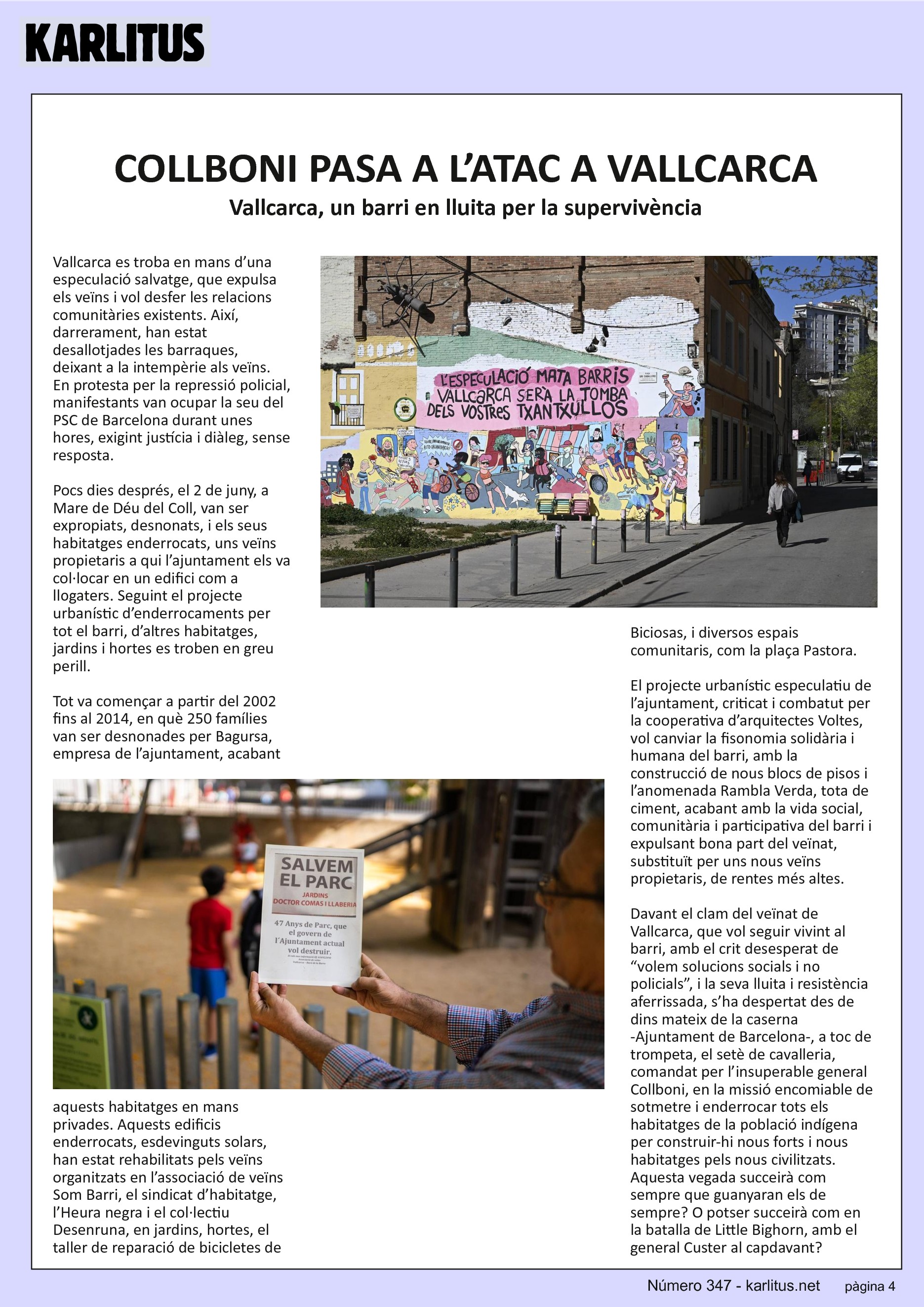 QUARTA PAGINA
COLLBONI PASA A L’ATAC A VALLCARCA
Vallcarca, un barri en lluita per la supervivència
Vallcarca es troba en mans d’una especulació salvatge, que expulsa els veïns i vol desfer les relacions comunitàries existents. Així, darrerament, han estat desallotjades les barraques, deixant a la intempèrie als veïns. En protesta per la repressió policial, manifestants van ocupar la seu del PSC de Barcelona durant unes hores, exigint justícia i diàleg, sense resposta.
Pocs dies després, el 2 de juny, a Mare de Déu del Coll, van ser expropiats, desnonats, i els seus habitatges enderrocats, uns veïns propietaris a qui l’ajuntament els va col·locar en un edifici com a llogaters. Seguint el projecte urbanístic d’enderrocaments per tot el barri, d’altres habitatges, jardins i hortes es troben en greu perill.
Tot va començar a partir del 2002 fins al 2014, en què 250 famílies van ser desnonades per Bagursa, empresa de l’ajuntament, acabant aquests habitatges en mans privades. Aquests edificis enderrocats, esdevinguts solars, han estat rehabilitats pels veïns organitzats en l’associació de veïns Som Barri, el sindicat d’habitatge, l’Heura negra i el col·lectiu Desenruna, en jardins, hortes, el taller de reparació de bicicletes de Biciosas, i diversos espais comunitaris, com la plaça Pastora.
El projecte urbanístic especulatiu de l’ajuntament, criticat i combatut per la cooperativa d’arquitectes Voltes, vol canviar la fisonomia solidària i humana del barri, amb la construcció de nous blocs de pisos i l’anomenada Rambla Verda, tota de ciment, acabant amb la vida social, comunitària i participativa del barri i expulsant bona part del veïnat, substituït per uns nous veïns propietaris, de rentes més altes.
Davant el clam del veïnat de Vallcarca, que vol seguir vivint al barri, amb el crit desesperat de “volem solucions socials i no policials”, i la seva lluita i resistència aferrissada, s’ha despertat des de dins mateix de la caserna -Ajuntament de Barcelona-, a toc de trompeta, el setè de cavalleria, comandat per l’insuperable general Collboni, en la missió encomiable de sotmetre i enderrocar tots els habitatges de la població indígena per construir-hi nous forts i nous habitatges pels nous civilitzats. Aquesta vegada succeirà com sempre que guanyaran els de sempre? O potser succeirà com en la batalla de Little Bighorn, amb el general Custer al capdavant?