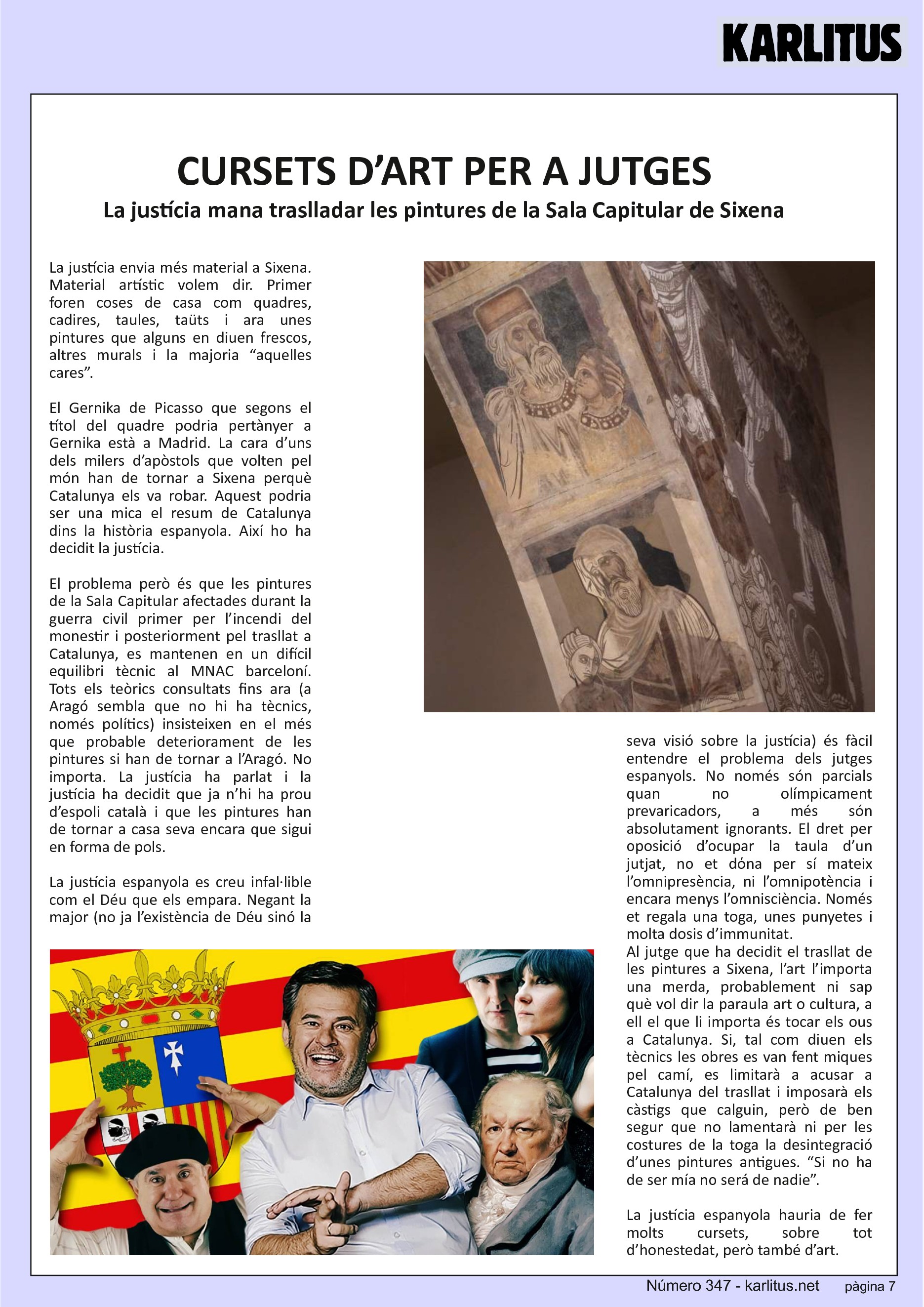 SETENA PAGINA: EL CAT NEGRE
CURSETS D’ART PER A JUTGES
La justícia mana traslladar les pintures de la Sala Capitular de Sixena
La justícia envia més material a Sixena. Material artístic volem dir. Primer foren coses de casa com quadres, cadires, taules, taüts i ara unes pintures que alguns en diuen frescos, altres murals i la majoria “aquelles cares”.
El Gernika de Picasso que segons el títol del quadre podria pertànyer a Gernika està a Madrid. La cara d’uns dels milers d’apòstols que volten pel món han de tornar a Sixena perquè Catalunya els va robar. Aquest podria ser una mica el resum de Catalunya dins la història espanyola. Així ho ha decidit la justícia.
El problema però és que les pintures de la Sala Capitular afectades durant la guerra civil primer per l’incendi del monestir i posteriorment pel trasllat a Catalunya, es mantenen en un difícil equilibri tècnic al MNAC barceloní. Tots els teòrics consultats fins ara (a Aragó sembla que no hi ha tècnics, només polítics) insisteixen en el més que probable deteriorament de les pintures si han de tornar a l’Aragó. No importa. La justícia ha parlat i la justícia ha decidit que ja n’hi ha prou d’espoli català i que les pintures han de tornar a casa seva encara que sigui en forma de pols.
La justícia espanyola es creu infal·lible com el Déu que els empara. Negant la major (no ja l’existència de Déu sinó la seva visió sobre la justícia) és fàcil entendre el problema dels jutges espanyols. No només són parcials quan no olímpicament prevaricadors, a més són absolutament ignorants. El dret per oposició d’ocupar la taula d’un jutjat, no et dόna per sí mateix l’omnipresència, ni l’omnipotència i encara menys l’omnisciència. Només et regala una toga, unes punyetes i molta dosis d’immunitat.
Al jutge que ha decidit el trasllat de les pintures a Sixena, l’art l’importa una merda, probablement ni sap què vol dir la paraula art o cultura, a ell el que li importa és tocar els ous a Catalunya. Si, tal com diuen els tècnics les obres es van fent miques pel camí, es limitarà a acusar a Catalunya del trasllat i imposarà els càstigs que calguin, però de ben segur que no lamentarà ni per les costures de la toga la desintegració d’unes pintures antigues. “Si no ha de ser mía no será de nadie”.
La justícia espanyola hauria de fer molts cursets, sobre tot d’honestedat, però també d’art.