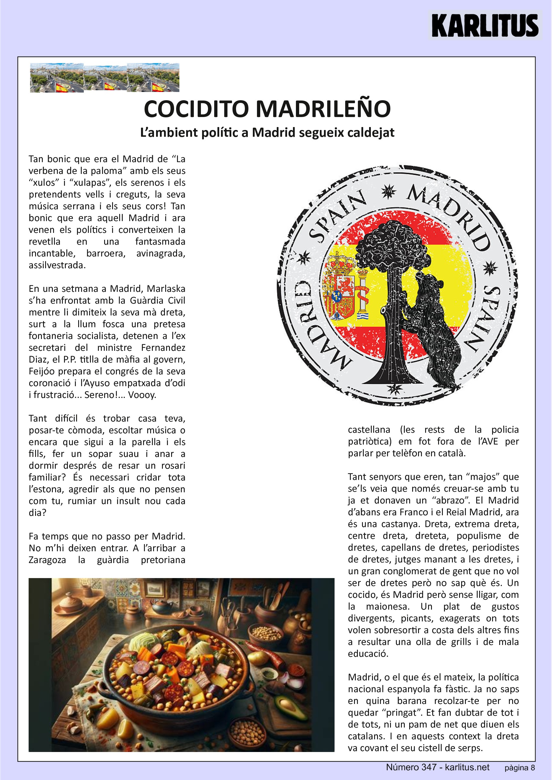 VUITENA PAGINA: EL CAT NEGRE
COCIDITO MADRILEÑO
L’ambient polític a Madrid segueix caldejat
Tan bonic que era el Madrid de “La verbena de la paloma” amb els seus “xulos” i “xulapas”, els serenos i els pretendents vells i creguts, la seva música serrana i els seus cors! Tan bonic que era aquell Madrid i ara venen els polítics i converteixen la revetlla en una fantasmada incantable, barroera, avinagrada, assilvestrada.
En una setmana a Madrid, Marlaska s’ha enfrontat amb la Guàrdia Civil mentre li dimiteix la seva mà dreta, surt a la llum fosca una pretesa fontaneria socialista, detenen a l’ex secretari del ministre Fernandez Diaz, el P.P. titlla de màfia al govern, Feijóo prepara el congrés de la seva coronació i l’Ayuso empatxada d’odi i frustració... Sereno!... Voooy.
Tant difícil és trobar casa teva, posar-te còmoda, escoltar música o encara que sigui a la parella i els fills, fer un sopar suau i anar a dormir després de resar un rosari familiar? És necessari cridar tota l’estona, agredir als que no pensen com tu, rumiar un insult nou cada dia?
Fa temps que no passo per Madrid. No m’hi deixen entrar. A l’arribar a Zaragoza la guàrdia pretoriana castellana (les rests de la policia patriòtica) em fot fora de l’AVE per parlar per telèfon en català.
Tant senyors que eren, tan “majos” que se’ls veia que només creuar-se amb tu ja et donaven un “abrazo”. El Madrid d’abans era Franco i el Reial Madrid, ara és una castanya. Dreta, extrema dreta, centre dreta, dreteta, populisme de dretes, capellans de dretes, periodistes de dretes, jutges manant a les dretes, i un gran conglomerat de gent que no vol ser de dretes però no sap què és. Un cocido, és Madrid però sense lligar, com la maionesa. Un plat de gustos divergents, picants, exagerats on tots volen sobresortir a costa dels altres fins a resultar una olla de grills i de mala educació.
Madrid, o el que és el mateix, la política nacional espanyola fa fàstic. Ja no saps en quina barana recolzar-te per no quedar “pringat”. Et fan dubtar de tot i de tots, ni un pam de net que diuen els catalans. I en aquests context la dreta va covant el seu cistell de serps.