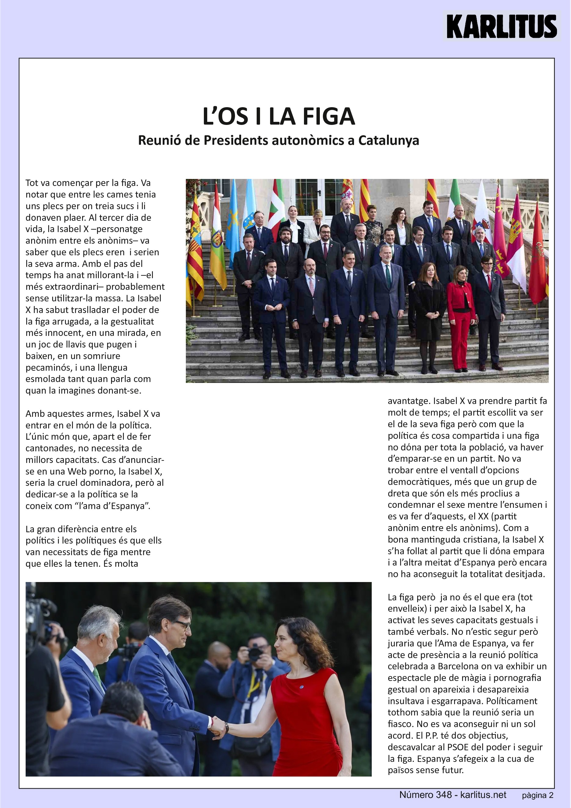 SEGONA PAGINA
L’OS I LA FIGA
Reunió de Presidents autonòmics a Catalunya
Tot va començar per la figa. Va notar que entre les cames tenia uns plecs per on treia sucs i li donaven plaer. Al tercer dia de vida, la Isabel X –personatge anònim entre els anònims– va saber que els plecs eren i serien la seva arma. Amb el pas del temps ha anat millorant-la i –el més extraordinari– probablement sense utilitzar-la massa. La Isabel X ha sabut traslladar el poder de la figa arrugada, a la gestualitat més innocent, en una mirada, en un joc de llavis que pugen i baixen, en un somriure pecaminós, i una llengua esmolada tant quan parla com quan la imagines donant-se.
Amb aquestes armes, Isabel X va entrar en el món de la política. L’únic món que, apart el de fer cantonades, no necessita de millors capacitats. Cas d’anunciar-se en una Web porno, la Isabel X, seria la cruel dominadora, però al dedicar-se a la política se la coneix com “l’ama d’Espanya”.
La gran diferència entre els polítics i les polítiques és que ells van necessitats de figa mentre que elles la tenen. És molta avantatge. Isabel X va prendre partit fa molt de temps; el partit escollit va ser el de la seva figa però com que la política és cosa compartida i una figa no dόna per tota la població, va haver d’emparar-se en un partit. No va trobar entre el ventall d’opcions democràtiques, més que un grup de dreta que són els més proclius a condemnar el sexe mentre l’ensumen i es va fer d’aquests, el XX (partit anònim entre els anònims). Com a bona mantinguda cristiana, la Isabel X s’ha follat al partit que li dόna empara i a l’altra meitat d’Espanya però encara no ha aconseguit la totalitat desitjada.
La figa però ja no és el que era (tot envelleix) i per això la Isabel X, ha activat les seves capacitats gestuals i també verbals. No n’estic segur però juraria que l’Ama de Espanya, va fer acte de presència a la reunió política celebrada a Barcelona on va exhibir un espectacle ple de màgia i pornografia gestual on apareixia i desapareixia insultava i esgarrapava. Políticament tothom sabia que la reunió seria un fiasco. No es va aconseguir ni un sol acord. El P.P. té dos objectius, descavalcar al PSOE del poder i seguir la figa. Espanya s’afegeix a la cua de països sense futur.