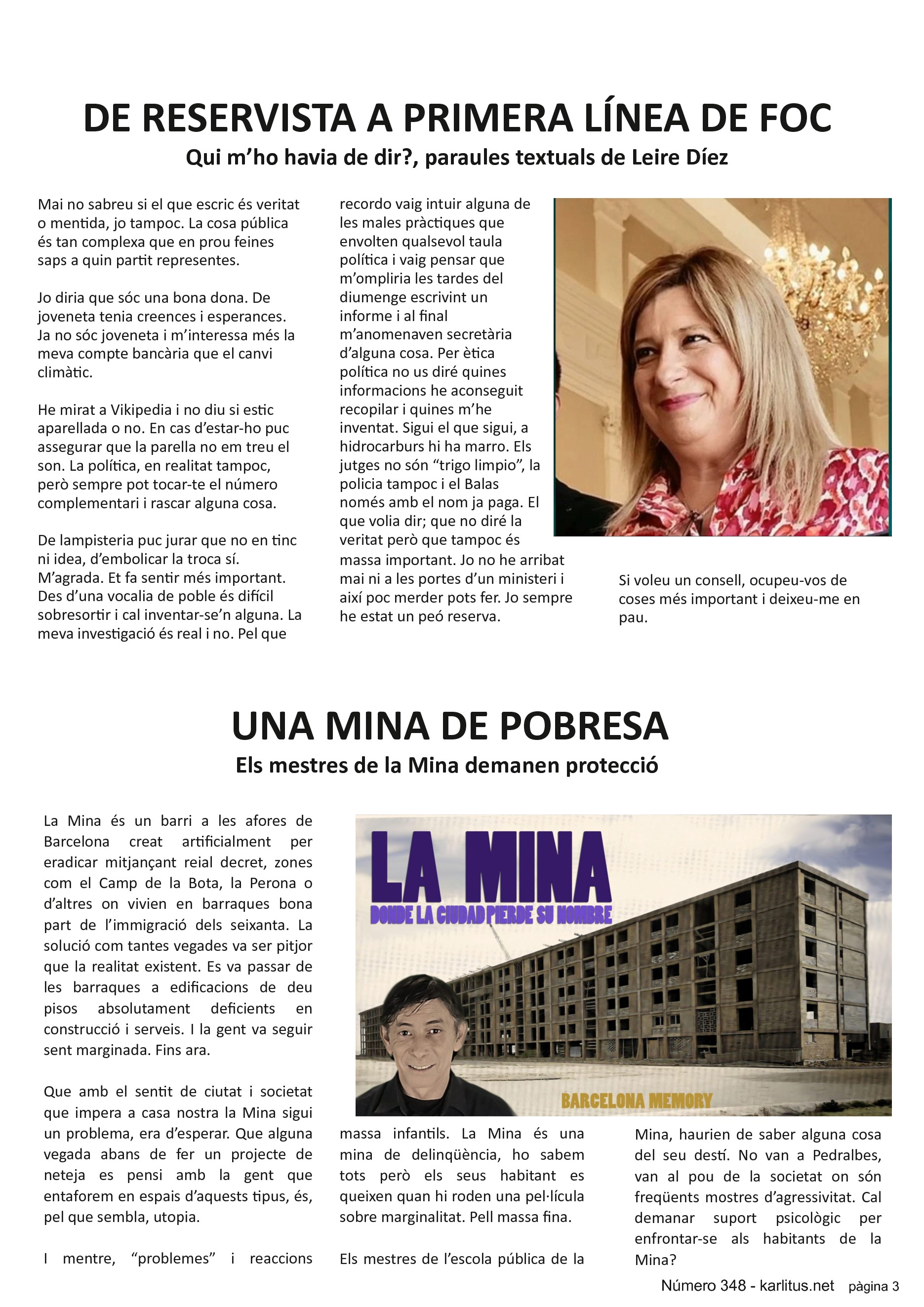 TERCERA PAGINA
DE RESERVISTA A PRIMERA LÍNEA DE FOC
Qui m’ho havia de dir?, paraules textuals de Leire Díez
Mai no sabreu si el que escric és veritat o mentida, jo tampoc. La cosa pública és tan complexa que en prou feines saps a quin partit representes.
Jo diria que sóc una bona dona. De joveneta tenia creences i esperances. Ja no sóc joveneta i m’interessa més la meva compte bancària que el canvi climàtic.
He mirat a Vikipedia i no diu si estic aparellada o no. En cas d’estar-ho puc assegurar que la parella no em treu el son. La política, en realitat tampoc, però sempre pot tocar-te el número complementari i rascar alguna cosa.
De lampisteria puc jurar que no en tinc ni idea, d’embolicar la troca sí. M’agrada. Et fa sentir més important. Des d’una vocalia de poble és difícil sobresortir i cal inventar-se’n alguna. La meva investigació és real i no. Pel que recordo vaig intuir alguna de les males pràctiques que envolten qualsevol taula política i vaig pensar que m’ompliria les tardes del diumenge escrivint un informe i al final m’anomenaven secretària d’alguna cosa. Per ètica política no us diré quines informacions he aconseguit recopilar i quines m’he inventat. Sigui el que sigui, a hidrocarburs hi ha marro. Els jutges no són “trigo limpio”, la policia tampoc i el Balas només amb el nom ja paga. El que volia dir; que no diré la veritat però que tampoc és massa important. Jo no he arribat mai ni a les portes d’un ministeri i així poc merder pots fer. Jo sempre he estat un peó reserva.
Si voleu un consell, ocupeu-vos de coses més important i deixeu-me en pau.
UNA MINA DE POBRESA
Els mestres de la Mina demanen protecció
La Mina és un barri a les afores de Barcelona creat artificialment per eradicar mitjançant reial decret, zones com el Camp de la Bota, la Perona o d’altres on vivien en barraques bona part de l’immigració dels seixanta. La solució com tantes vegades va ser pitjor que la realitat existent. Es va passar de les barraques a edificacions de deu pisos absolutament deficients en construcció i serveis. I la gent va seguir sent marginada. Fins ara.
Que amb el sentit de ciutat i societat que impera a casa nostra la Mina sigui un problema, era d’esperar. Que alguna vegada abans de fer un projecte de neteja es pensi amb la gent que entaforem en espais d’aquests tipus, és, pel que sembla, utopia.
I mentre, “problemes” i reaccions massa infantils. La Mina és una mina de delinqüència, ho sabem tots però els seus habitant es queixen quan hi roden una pel·lícula sobre marginalitat. Pell massa fina.
Els mestres de l’escola pública de la Mina, haurien de saber alguna cosa del seu destí. No van a Pedralbes, van al pou de la societat on són freqüents mostres d’agressivitat. Cal demanar suport psicològic per enfrontar-se als habitants de la Mina?
