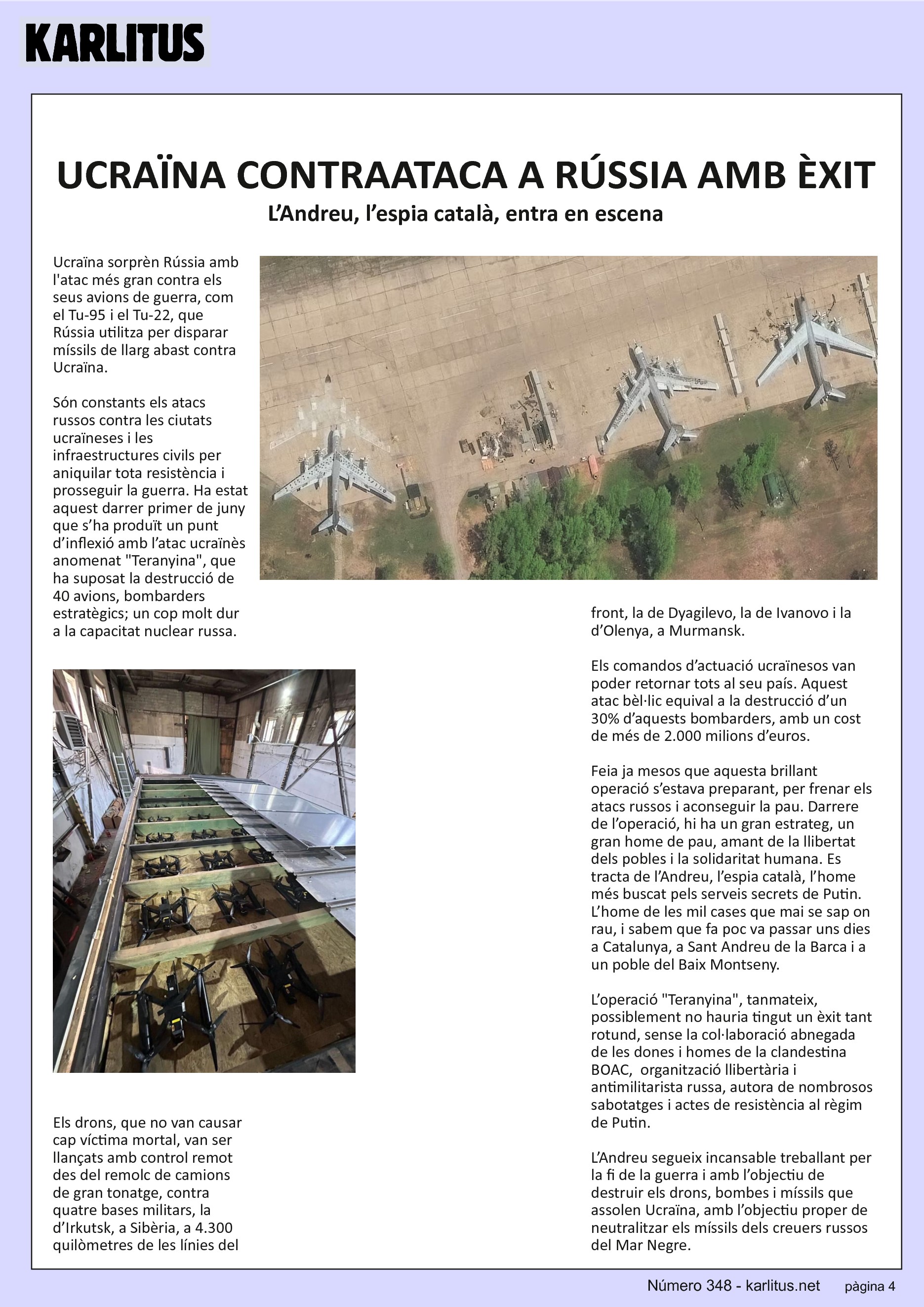 QUARTA PAGINA
UCRAÏNA CONTRAATACA A RÚSSIA AMB ÈXIT
L’Andreu, l’espia català, entra en escena
Ucraïna sorprèn Rússia amb l'atac més gran contra els seus avions de guerra, com el Tu-95 i el Tu-22, que Rússia utilitza per disparar míssils de llarg abast contra Ucraïna.
Són constants els atacs russos contra les ciutats ucraïneses i les infraestructures civils per aniquilar tota resistència i prosseguir la guerra. Ha estat aquest darrer primer de juny que s’ha produït un punt d’inflexió amb l’atac ucraïnès anomenat Teranyina, que ha suposat la destrucció de 40 avions, bombarders estratègics; un cop molt dur a la capacitat nuclear russa.
Els drons, que no van causar cap víctima mortal, van ser llançats amb control remot des del remolc de camions de gran tonatge, contra quatre bases militars, la d’Irkutsk, a Sibèria, a 4.300 quilòmetres de les línies del front, la de Dyagilevo, la de Ivanovo i la d’Olenya, a Murmansk.
Els comandos d’actuació ucraïnesos van poder retornar tots al seu país. Aquest atac bèl·lic equival a la destrucció d’un 30% d’aquests bombarders, amb un cost de més de 2.000 milions d’euros.
Feia ja mesos que aquesta brillant operació s’estava preparant, per frenar els atacs russos i aconseguir la pau. Darrere de l’operació, hi ha un gran estrateg, un gran home de pau, amant de la llibertat dels pobles i la solidaritat humana. Es tracta de l’Andreu, l’espia català, l’home més buscat pels serveis secrets de Putin. L’home de les mil cases que mai se sap on rau, i sabem que fa poc va passar uns dies a Catalunya, a Sant Andreu de la Barca i a un poble del Baix Montseny.
L’operació Teranyina, tanmateix, possiblement no hauria tingut un èxit tant rotund, sense la col·laboració abnegada de les dones i homes de la clandestina BOAC, organització llibertària i antimilitarista russa, autora de nombrosos sabotatges i actes de resistència al règim de Putin.
L’Andreu segueix incansable treballant per la fi de la guerra i amb l’objectiu de destruir els drons, bombes i míssils que assolen Ucraïna, amb l’objectiu proper de neutralitzar els míssils dels creuers russos del Mar Negre.