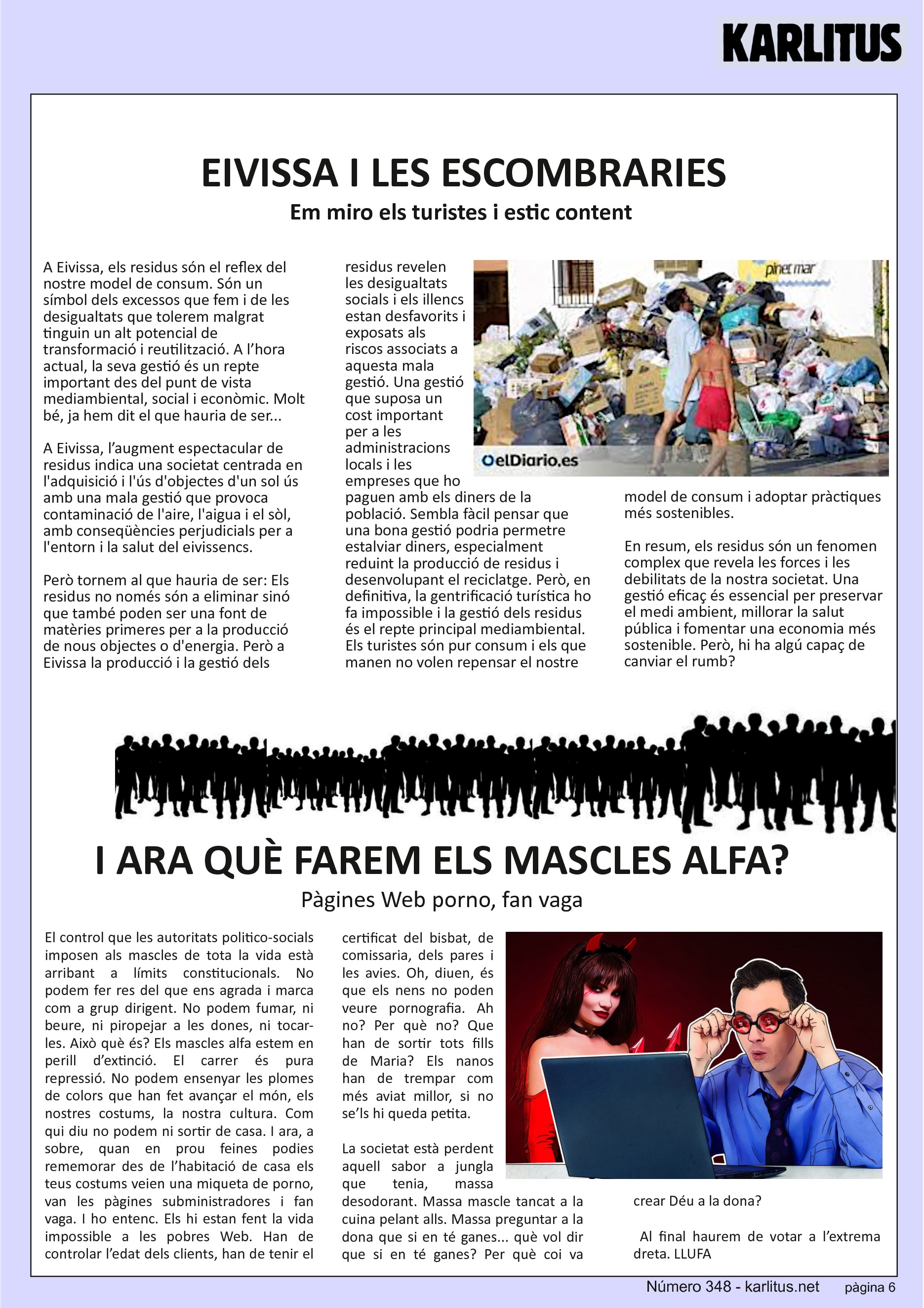 SISENA PAGINA: EL CAT NEGRE
EIVISSA I LES ESCOMBRARIES
Em miro els turistes i estic content
A Eivissa, els residus són el reflex del nostre model de consum. Són un símbol dels excessos que fem i de les desigualtats que tolerem malgrat tinguin un alt potencial de transformació i reutilització. A l’hora actual, la seva gestió és un repte important des del punt de vista mediambiental, social i econòmic. Molt bé, ja hem dit el que hauria de ser...
A Eivissa, l’augment espectacular de residus indica una societat centrada en l'adquisició i l'ús d'objectes d'un sol ús amb una mala gestió que provoca contaminació de l'aire, l'aigua i el sòl, amb conseqüències perjudicials per a l'entorn i la salut del eivissencs.
Però tornem al que hauria de ser: Els residus no només són a eliminar sinó que també poden ser una font de matèries primeres per a la producció de nous objectes o d'energia. Però a Eivissa la producció i la gestió dels residus revelen les desigualtats socials i els illencs estan desfavorits i exposats als riscos associats a aquesta mala gestió. Una gestió que suposa un cost important per a les administracions locals i les empreses que ho paguen amb els diners de la població. Sembla fàcil pensar que una bona gestió podria permetre estalviar diners, especialment reduint la producció de residus i desenvolupant el reciclatge. Però, en definitiva, la gentrificació turística ho fa impossible i la gestió dels residus és el repte principal mediambiental. Els turistes són pur consum i els que manen no volen repensar el nostre model de consum i adoptar pràctiques més sostenibles.
En resum, els residus són un fenomen complex que revela les forces i les debilitats de la nostra societat. Una gestió eficaç és essencial per preservar el medi ambient, millorar la salut pública i fomentar una economia més sostenible. Però, hi ha algú capaç de canviar el rumb?
I ARA QUÈ FAREM ELS MASCLES ALFA?
Pàgines Web porno, fan vaga
El control que les autoritats politico-socials imposen als mascles de tota la vida està arribant a límits constitucionals. No podem fer res del que ens agrada i marca com a grup dirigent. No podem fumar, ni beure, ni piropejar a les dones, ni tocar-les. Això què és? Els mascles alfa estem en perill d’extinció. El carrer és pura repressió. No podem ensenyar les plomes de colors que han fet avançar el món, els nostres costums, la nostra cultura. Com qui diu no podem ni sortir de casa. I ara, a sobre, quan en prou feines podies rememorar des de l’habitació de casa els teus costums veien una miqueta de porno, van les pàgines subministradores i fan vaga. I ho entenc. Els hi estan fent la vida impossible a les pobres Web. Han de controlar l’edat dels clients, han de tenir el certificat del bisbat, de comissaria, dels pares i les avies. Oh, diuen, és que els nens no poden veure pornografia. Ah no? Per què no? Que han de sortir tots fills de Maria? Els nanos han de trempar com més aviat millor, si no se’ls hi queda petita.
La societat està perdent aquell sabor a jungla que tenia, massa desodorant. Massa mascle tancat a la cuina pelant alls. Massa preguntar a la dona que si en té ganes... què vol dir que si en té ganes? Per què coi va crear Déu a la dona?
Al final haurem de votar a l’extrema dreta. LLUFA
