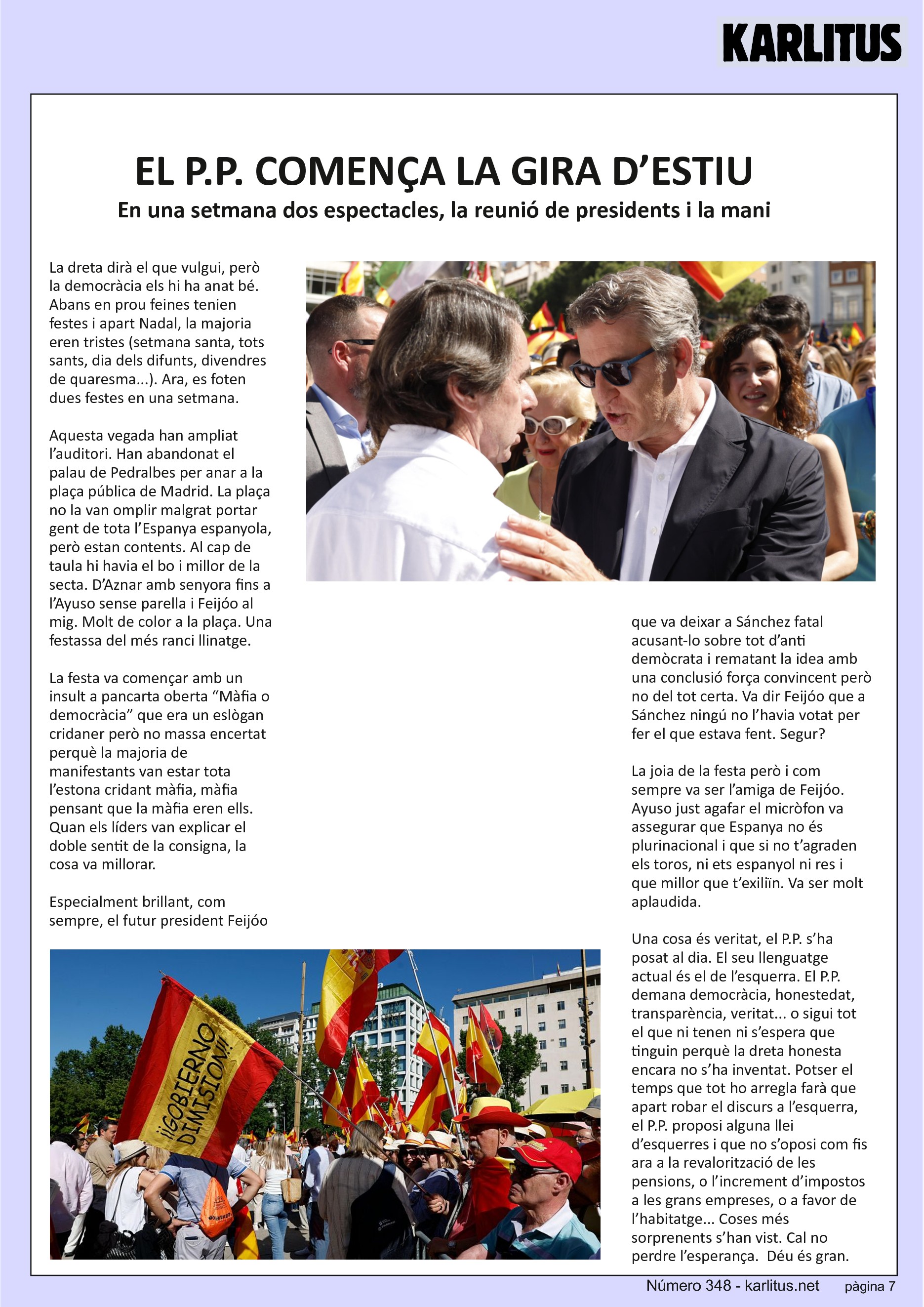 SETENA PAGINA: EL CAT NEGRE
EL P.P. COMENÇA LA GIRA D’ESTIU
En una setmana dos espectacles, la reunió de presidents i la mani
La dreta dirà el que vulgui, però la democràcia els hi ha anat bé. Abans en prou feines tenien festes i apart Nadal, la majoria eren tristes (setmana santa, tots sants, dia dels difunts, divendres de quaresma...). Ara, es foten dues festes en una setmana.
Aquesta vegada han ampliat l’auditori. Han abandonat el palau de Pedralbes per anar a la plaça pública de Madrid. La plaça no la van omplir malgrat portar gent de tota l’Espanya espanyola, però estan contents. Al cap de taula hi havia el bo i millor de la secta. D’Aznar amb senyora fins a l’Ayuso sense parella i Feijóo al mig. Molt de color a la plaça. Una festassa del més ranci llinatge.
La festa va començar amb un insult a pancarta oberta “Màfia o democràcia” que era un eslògan cridaner però no massa encertat perquè la majoria de manifestants van estar tota l’estona cridant màfia, màfia pensant que la màfia eren ells. Quan els líders van explicar el doble sentit de la consigna, la cosa va millorar.
Especialment brillant, com sempre, el futur president Feijóo que va deixar a Sánchez fatal acusant-lo sobre tot d’anti demòcrata i rematant la idea amb una conclusió força convincent però no del tot certa. Va dir Feijóo que a Sánchez ningú no l’havia votat per fer el que estava fent. Segur?
La joia de la festa però i com sempre va ser l’amiga de Feijóo. Ayuso just agafar el micròfon va assegurar que Espanya no és plurinacional i que si no t’agraden els toros, ni ets espanyol ni res i que millor que t’exiliïn. Va ser molt aplaudida.
Una cosa és veritat, el P.P. s’ha posat al dia. El seu llenguatge actual és el de l’esquerra. El P.P. demana democràcia, honestedat, transparència, veritat... o sigui tot el que ni tenen ni s’espera que tinguin perquè la dreta honesta encara no s’ha inventat. Potser el temps que tot ho arregla farà que apart robar el discurs a l’esquerra, el P.P. proposi alguna llei d’esquerres i que no s’oposi com fis ara a la revalorització de les pensions, o l’increment d’impostos a les grans empreses, o a favor de l’habitatge... Coses més sorprenents s’han vist. Cal no perdre l’esperança. Déu és gran.