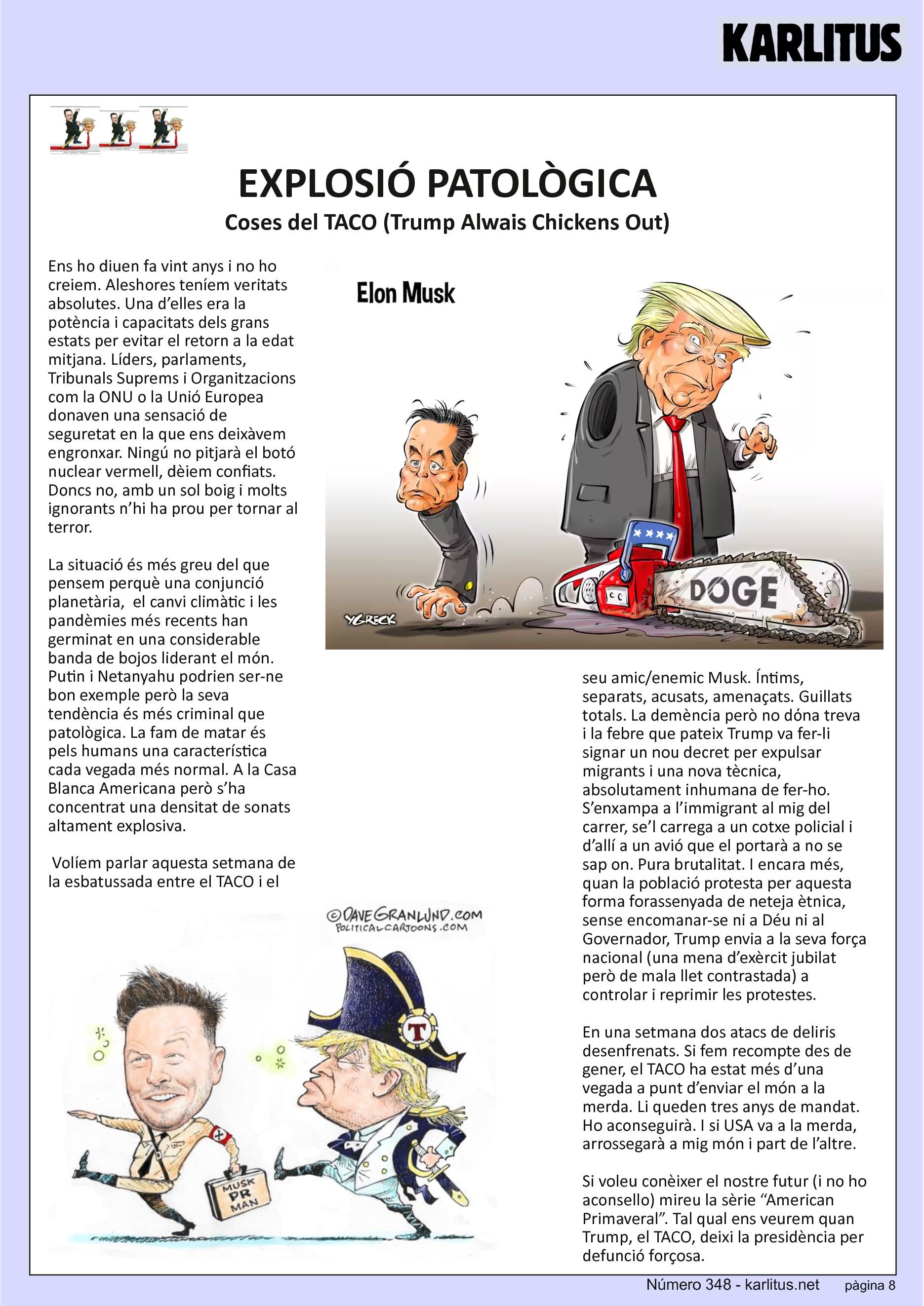VUITENA PAGINA: EL CAT NEGRE
EXPLOSIÓ PATOLÒGICA
Coses del TACO (Trump Alwais Chickens Out)
Ens ho diuen fa vint anys i no ho creiem. Aleshores teníem veritats absolutes. Una d’elles era la potència i capacitats dels grans estats per evitar el retorn a la edat mitjana. Líders, parlaments, Tribunals Suprems i Organitzacions com la ONU o la Unió Europea donaven una sensació de seguretat en la que ens deixàvem engronxar. Ningú no pitjarà el botó nuclear vermell, dèiem confiats. Doncs no, amb un sol boig i molts ignorants n’hi ha prou per tornar al terror.
La situació és més greu del que pensem perquè una conjunció planetària, el canvi climàtic i les pandèmies més recents han germinat en una considerable banda de bojos liderant el món. Putin i Netanyahu podrien ser-ne bon exemple però la seva tendència és més criminal que patològica. La fam de matar és pels humans una característica cada vegada més normal. A la Casa Blanca Americana però s’ha concentrat una densitat de sonats altament explosiva.
Volíem parlar aquesta setmana de la esbatussada entre el TACO i el seu amic/enemic Musk. Íntims, separats, acusats, amenaçats. Guillats totals. La demència però no dόna treva i la febre que pateix Trump va fer-li signar un nou decret per expulsar migrants i una nova tècnica, absolutament inhumana de fer-ho. S’enxampa a l’immigrant al mig del carrer, se’l carrega a un cotxe policial i d’allí a un avió que el portarà a no se sap on. Pura brutalitat. I encara més, quan la població protesta per aquesta forma forassenyada de neteja ètnica, sense encomanar-se ni a Déu ni al Governador, Trump envia a la seva força nacional (una mena d’exèrcit jubilat però de mala llet contrastada) a controlar i reprimir les protestes.
En una setmana dos atacs de deliris desenfrenats. Si fem recompte des de gener, el TACO ha estat més d’una vegada a punt d’enviar el món a la merda. Li queden tres anys de mandat. Ho aconseguirà. I si USA va a la merda, arrossegarà a mig món i part de l’altre.
Si voleu conèixer el nostre futur (i no ho aconsello) mireu la sèrie “American Primaveral”. Tal qual ens veurem quan Trump, el TACO, deixi la presidència per defunció forçosa.