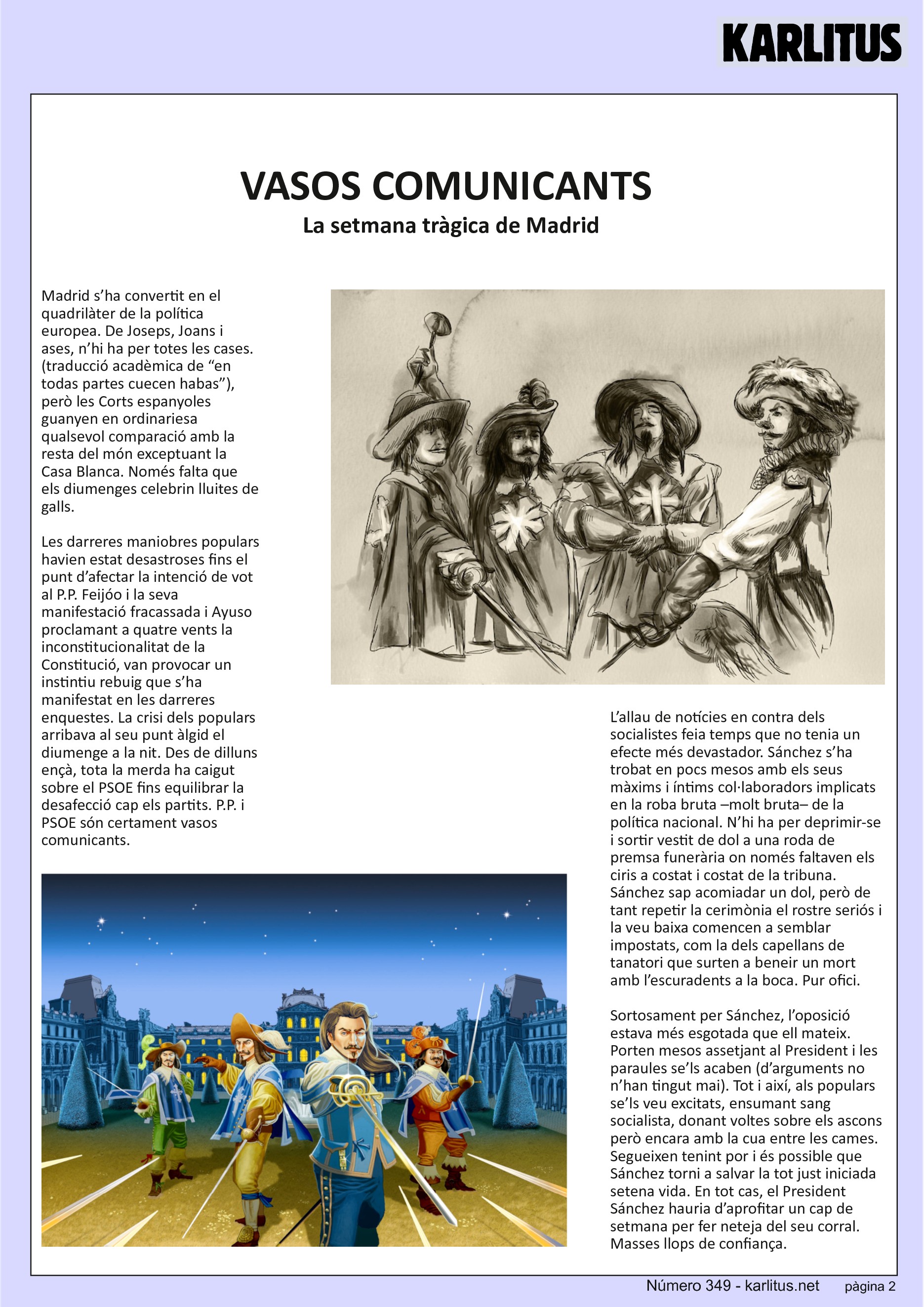 SEGONA PAGINA
VASOS COMUNICANTS
La setmana tràgica de Madrid
Madrid s’ha convertit en el quadrilàter de la política europea. De Joseps, Joans i ases, n’hi ha per totes les cases. (traducció acadèmica de “en todas partes cuecen habas”), però les Corts espanyoles guanyen en ordinariesa qualsevol comparació amb la resta del món exceptuant la Casa Blanca. Només falta que els diumenges celebrin lluites de galls.
Les darreres maniobres populars havien estat desastroses fins el punt d’afectar la intenció de vot al P.P. Feijóo i la seva manifestació fracassada i Ayuso proclamant a quatre vents la inconstitucionalitat de la Constitució, van provocar un instintiu rebuig que s’ha manifestat en les darreres enquestes. La crisi dels populars arribava al seu punt àlgid el diumenge a la nit. Des de dilluns ençà, tota la merda ha caigut sobre el PSOE fins equilibrar la desafecció cap els partits. P.P. i PSOE són certament vasos comunicants.
L’allau de notícies en contra dels socialistes feia temps que no tenia un efecte més devastador. Sánchez s’ha trobat en pocs mesos amb els seus màxims i íntims col·laboradors implicats en la roba bruta –molt bruta– de la política nacional. N’hi ha per deprimir-se i sortir vestit de dol a una roda de premsa funerària on només faltaven els ciris a costat i costat de la tribuna. Sánchez sap acomiadar un dol, però de tant repetir la cerimònia el rostre seriós i la veu baixa comencen a semblar impostats, com la dels capellans de tanatori que surten a beneir un mort amb l’escuradents a la boca. Pur ofici.
Sortosament per Sánchez, l’oposició estava més esgotada que ell mateix. Porten mesos assetjant al President i les paraules se’ls acaben (d’arguments no n’han tingut mai). Tot i així, als populars se’ls veu excitats, ensumant sang socialista, donant voltes sobre els ascons però encara amb la cua entre les cames. Segueixen tenint por i és possible que Sánchez torni a salvar la tot just iniciada setena vida. En tot cas, el President Sánchez hauria d’aprofitar un cap de setmana per fer neteja del seu corral. Masses llops de confiança.