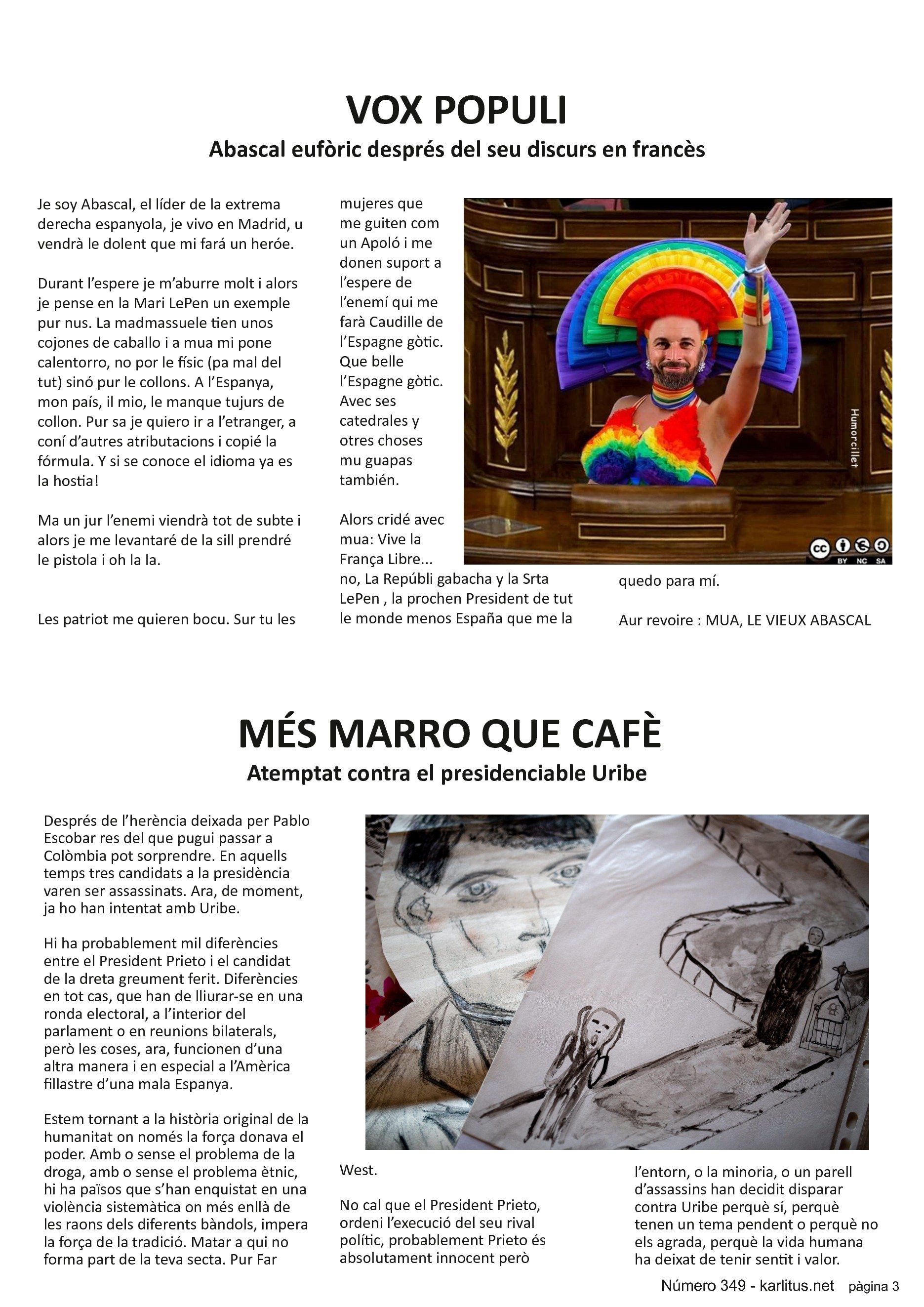 TERCERA PAGINA
VOX POPULI
Abascal eufòric després del seu discurs en francès
Je soy Abascal, el líder de la extrema derecha espanyola, je vivo en Madrid, u vendrà le dolent que mi fará un heróe.
Durant l’espere je m’aburre molt i alors je pense en la Mari LePen un exemple pur nus. La madmassuele tien unos cojones de caballo i a mua mi pone calentorro, no por le físic (pa mal del tut) sinó pur le collons. A l’Espanya, mon país, il mio, le manque tujurs de collon. Pur sa je quiero ir a l’etranger, a coní d’autres atributacions i copié la fórmula. Y si se conoce el idioma ya es la hostia!
Ma un jur l’enemi viendrà tot de subte i alors je me levantaré de la sill prendré le pistola i oh la la.
Les patriot me quieren bocu. Sur tu les mujeres que me guiten com un Apoló i me donen suport a l’espere de l’enemí qui me farà Caudille de l’Espagne gòtic. Que belle l’Espagne gòtic. Avec ses catedrales y otres choses mu guapas también.
Alors cridé avec mua: Vive la França Libre... no, La Repúbli gabacha y la Srta LePen , la prochen President de tut le monde menos España que me la quedo para mí.
Aur revoire : MUA, LE VIEUX ABASCAL
MÉS MARRO QUE CAFÈ
Atemptat contra el presidenciable Uribe
Després de l’herència deixada per Pablo Escobar res del que pugui passar a Colòmbia pot sorprendre. En aquells temps tres candidats a la presidència varen ser assassinats. Ara, de moment, ja ho han intentat amb Uribe.
Hi ha probablement mil diferències entre el President Prieto i el candidat de la dreta greument ferit. Diferències en tot cas, que han de lliurar-se en una ronda electoral, a l’interior del parlament o en reunions bilaterals, però les coses, ara, funcionen d’una altra manera i en especial a l’Amèrica fillastre d’una mala Espanya.
Estem tornant a la història original de la humanitat on només la força donava el poder. Amb o sense el problema de la droga, amb o sense el problema ètnic, hi ha països que s’han enquistat en una violència sistemàtica on més enllà de les raons dels diferents bàndols, impera la força de la tradició. Matar a qui no forma part de la teva secta. Pur Far West.
No cal que el President Prieto, ordeni l’execució del seu rival polític, probablement Prieto és absolutament innocent però l’entorn, o la minoria, o un parell d’assassins han decidit disparar contra Uribe perquè sí, perquè tenen un tema pendent o perquè no els agrada, perquè la vida humana ha deixat de tenir sentit i valor.