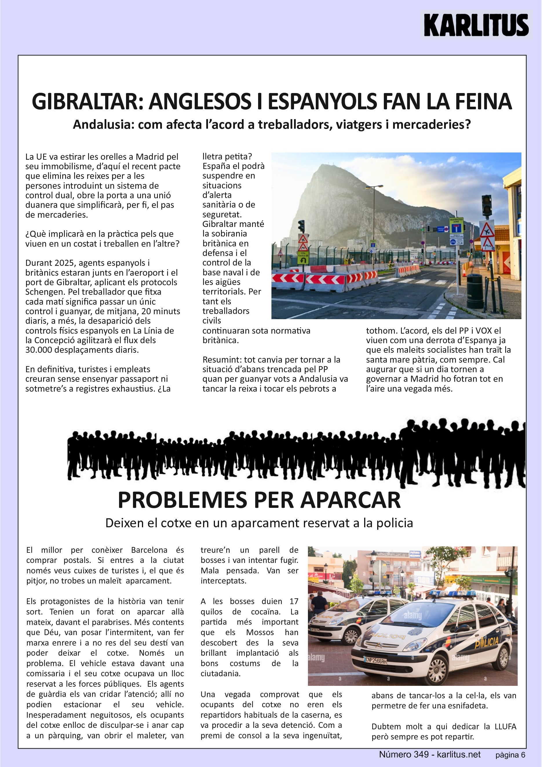 SISENA PAGINA: EL CAT NEGRE
GIBRALTAR: ANGLESOS I ESPANYOLS FAN LA FEINA
Andalusia: com afecta l’acord a treballadors, viatgers i mercaderies?
La UE va estirar les orelles a Madrid pel seu immobilisme, d’aquí el recent pacte que elimina les reixes per a les persones introduint un sistema de control dual, obre la porta a una unió duanera que simplificarà, per fi, el pas de mercaderies.
¿Què implicarà en la pràctica pels que viuen en un costat i treballen en l’altre?
Durant 2025, agents espanyols i britànics estaran junts en l’aeroport i el port de Gibraltar, aplicant els protocols Schengen. Pel treballador que fitxa cada matí significa passar un únic control i guanyar, de mitjana, 20 minuts diaris, a més, la desaparició dels controls físics espanyols en La Línia de la Concepció agilitzarà el flux dels 30.000 desplaçaments diaris.
En definitiva, turistes i empleats creuran sense ensenyar passaport ni sotmetre’s a registres exhaustius. ¿La lletra petita? España el podrà suspendre en situacions d’alerta sanitària o de seguretat. Gibraltar manté la sobirania britànica en defensa i el control de la base naval i de les aigües territorials. Per tant els treballadors civils continuaran sota normativa britànica.
Resumint: tot canvia per tornar a la situació d’abans trencada pel PP quan per guanyar vots a Andalusia va tancar la reixa i tocar els pebrots a tothom. L’acord, els del PP i VOX el viuen com una derrota d’Espanya ja que els maleits socialistes han traït la santa mare pàtria, com sempre. Cal augurar que si un dia tornen a governar a Madrid ho fotran tot en l’aire una vegada més.
PROBLEMES PER APARCAR
Deixen el cotxe en un aparcament reservat a la policia
El millor per conèixer Barcelona és comprar postals. Si entres a la ciutat només veus cuixes de turistes i, el que és pitjor, no trobes un maleït aparcament.
Els protagonistes de la història van tenir sort. Tenien un forat on aparcar allà mateix, davant el parabrises. Més contents que Déu, van posar l’intermitent, van fer marxa enrere i a no res del seu destí van poder deixar el cotxe. Només un problema. El vehicle estava davant una comissaria i el seu cotxe ocupava un lloc reservat a les forces públiques. Els agents de guàrdia els van cridar l’atenció; allí no podien estacionar el seu vehicle. Inesperadament neguitosos, els ocupants del cotxe enlloc de disculpar-se i anar cap a un pàrquing, van obrir el maleter, van treure’n un parell de bosses i van intentar fugir. Mala pensada. Van ser interceptats.
A les bosses duien 17 quilos de cocaïna. La partida més important que els Mossos han descobert des la seva brillant implantació als bons costums de la ciutadania.
Una vegada comprovat que els ocupants del cotxe no eren els repartidors habituals de la caserna, es va procedir a la seva detenció. Com a premi de consol a la seva ingenuïtat, abans de tancar-los a la cel·la, els van permetre de fer una esnifadeta.
Dubtem molt a qui dedicar la LLUFA però sempre es pot repartir.
