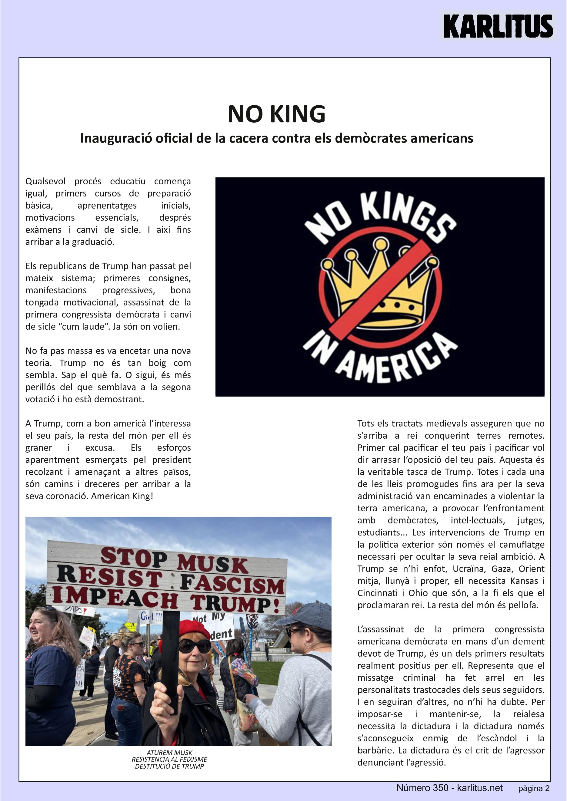 SEGONA PÀGINA
NO KING
Inauguració oficial de la cacera contra els demòcrates americans
Qualsevol procés educatiu comença igual, primers cursos de preparació bàsica, aprenentatges inicials, motivacions essencials, després exàmens i canvi de sicle. I així fins arribar a la graduació.
Els republicans de Trump han passat pel mateix sistema; primeres consignes, manifestacions progressives, bona tongada motivacional, assassinat de la primera congressista demòcrata i canvi de sicle “cum laude”. Ja són on volien.
No fa pas massa es va encetar una nova teoria. Trump no és tan boig com sembla. Sap el què fa. O sigui, és més perillós del que semblava a la segona votació i ho està demostrant.
A Trump, com a bon americà l’interessa el seu país, la resta del món per ell és graner i excusa. Els esforços aparentment esmerçats pel president recolzant i amenaçant a altres països, són camins i dreceres per arribar a la seva coronació. American King!
Tots els tractats medievals asseguren que no s’arriba a rei conquerint terres remotes. Primer cal pacificar el teu país i pacificar vol dir arrasar l’oposició del teu país. Aquesta és la veritable tasca de Trump. Totes i cada una de les lleis promogudes fins ara per la seva administració van encaminades a violentar la terra americana, a provocar l’enfrontament amb demòcrates, intel·lectuals, jutges, estudiants... Les intervencions de Trump en la política exterior són només el camuflatge necessari per ocultar la seva reial ambició. A Trump se n’hi enfot, Ucraïna, Gaza, Orient mitja, llunyà i proper, ell necessita Kansas i Cincinnati i Ohio que són, a la fi els que el proclamaran rei. La resta del món és pellofa.
L’assassinat de la primera congressista americana demòcrata en mans d’un dement devot de Trump, és un dels primers resultats realment positius per ell. Representa que el missatge criminal ha fet arrel en les personalitats trastocades dels seus seguidors. I en seguiran d’altres, no n’hi ha dubte. Per imposar-se i mantenir-se, la reialesa necessita la dictadura i la dictadura només s’aconsegueix enmig de l’escàndol i la barbàrie. La dictadura és el crit de l’agressor denunciant l’agressió.