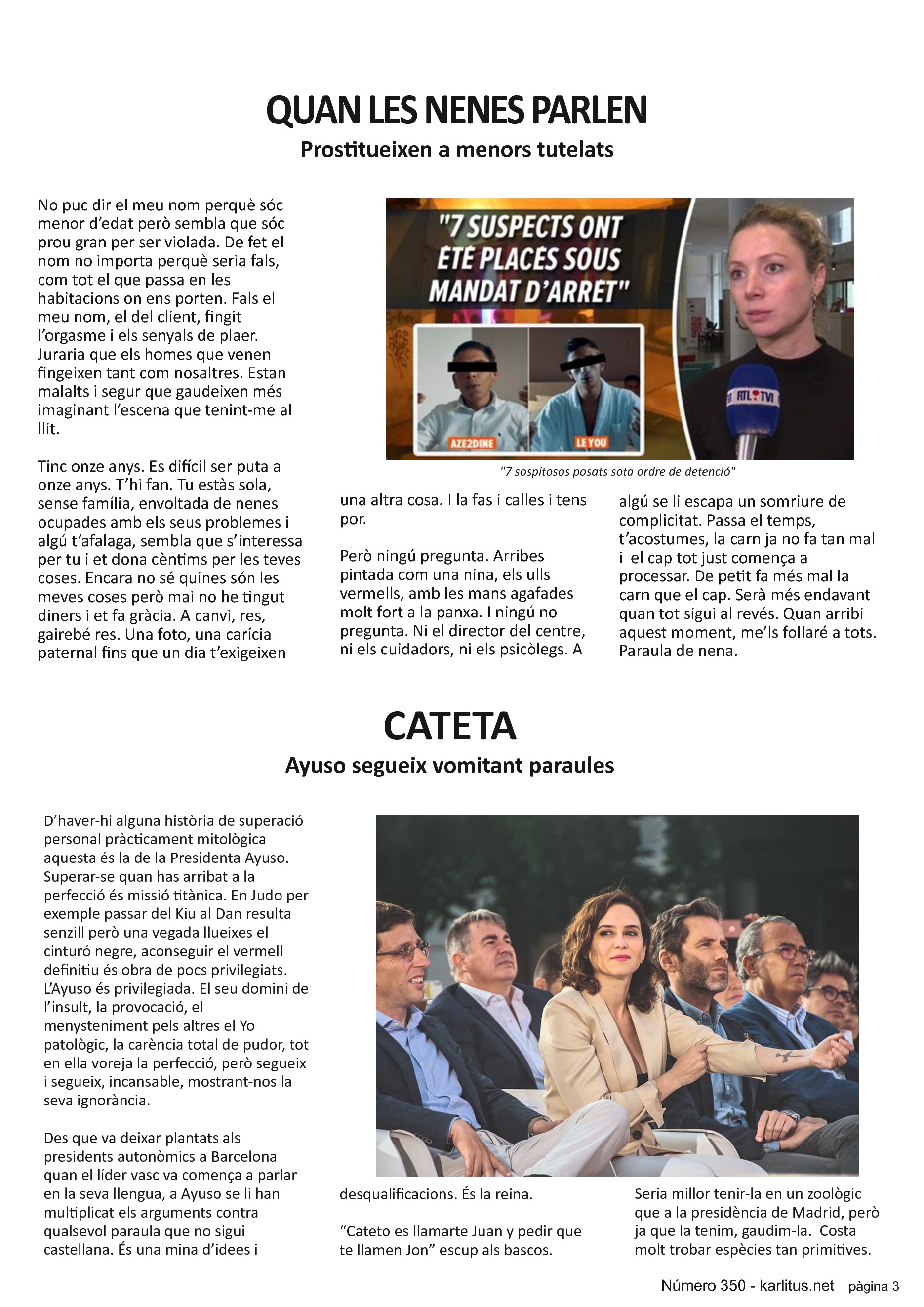 TERCERA PÀGINA
QUAN LES NENES PARLEN
Prostitueixen a menors tutelats
No puc dir el meu nom perquè sóc menor d’edat però sembla que sóc prou gran per ser violada. De fet el nom no importa perquè seria fals, com tot el que passa en les habitacions on ens porten. Fals el meu nom, el del client, fingit l’orgasme i els senyals de plaer. Juraria que els homes que venen fingeixen tant com nosaltres. Estan malalts i segur que gaudeixen més imaginant l’escena que tenint-me al llit.
Tinc onze anys. Es difícil ser puta a onze anys. T’hi fan. Tu estàs sola, sense família, envoltada de nenes ocupades amb els seus problemes i algú t’afalaga, sembla que s’interessa per tu i et dona cèntims per les teves coses. Encara no sé quines són les meves coses però mai no he tingut diners i et fa gràcia. A canvi, res, gairebé res. Una foto, una carícia paternal fins que un dia t’exigeixen una altra cosa. I la fas i calles i tens por.
Però ningú pregunta. Arribes pintada com una nina, els ulls vermells, amb les mans agafades molt fort a la panxa. I ningú no pregunta. Ni el director del centre, ni els cuidadors, ni els psicòlegs. A algú se li escapa un somriure de complicitat. Passa el temps, t’acostumes, la carn ja no fa tan mal i el cap tot just comença a processar. De petit fa més mal la carn que el cap. Serà més endavant quan tot sigui al revés. Quan arribi aquest moment, me’ls follaré a tots. Paraula de nena.
CATETA
Ayuso segueix vomitant paraules
D’haver-hi alguna història de superació personal pràcticament mitològica aquesta és la de la Presidenta Ayuso. Superar-se quan has arribat a la perfecció és missió titànica. En Judo per exemple passar del Kiu al Dan resulta senzill però una vegada llueixes el cinturó negre, aconseguir el vermell definitiu és obra de pocs privilegiats. L’Ayuso és privilegiada. El seu domini de l’insult, la provocació, el menysteniment pels altres el Yo patològic, la carència total de pudor, tot en ella voreja la perfecció, però segueix i segueix, incansable, mostrant-nos la seva ignorància.
Des que va deixar plantats als presidents autonòmics a Barcelona quan el líder vasc va comença a parlar en la seva llengua, a Ayuso se li han multiplicat els arguments contra qualsevol paraula que no sigui castellana. És una mina d’idees i desqualificacions. És la reina.
“Cateto es llamarte Juan y pedir que te llamen Jon” escup als bascos. Seria millor tenir-la en un zoològic que a la presidència de Madrid, però ja que la tenim, gaudim-la. Costa molt trobar espècies tan primitives.