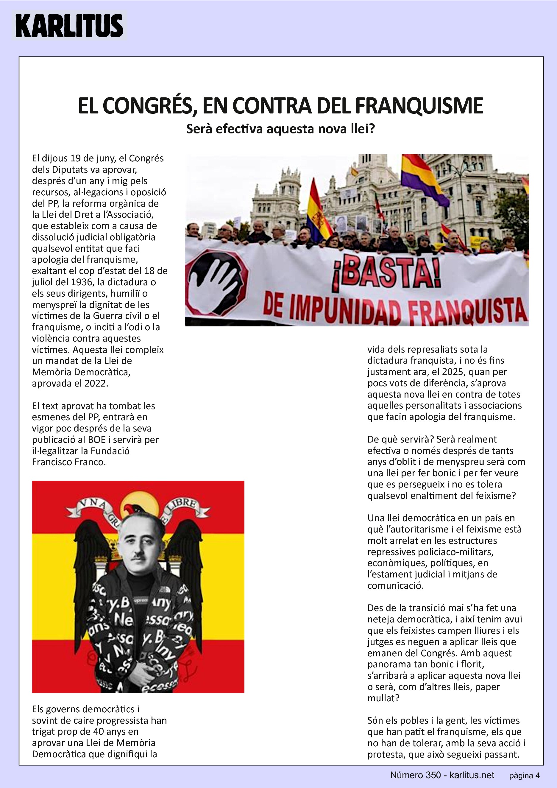 QUARTA PÀGINA
EL CONGRÉS, EN CONTRA DEL FRANQUISME
Serà efectiva aquesta nova llei?
El dijous 19 de juny, el Congrés dels Diputats va aprovar, després d’un any i mig pels recursos, al·legacions i oposició del PP, la reforma orgànica de la Llei del Dret a l’Associació, que estableix com a causa de dissolució judicial obligatòria qualsevol entitat que faci apologia del franquisme, exaltant el cop d’estat del 18 de juliol del 1936, la dictadura o els seus dirigents, humiliï o menyspreï la dignitat de les víctimes de la Guerra civil o el franquisme, o inciti a l’odi o la violència contra aquestes víctimes. Aquesta llei compleix un mandat de la Llei de Memòria Democràtica, aprovada el 2022.
El text aprovat ha tombat les esmenes del PP, entrarà en vigor poc després de la seva publicació al BOE i servirà per il·legalitzar la Fundació Francisco Franco.
Els governs democràtics i sovint de caire progressista han trigat prop de 40 anys en aprovar una Llei de Memòria Democràtica que dignifiqui la vida dels represaliats sota la dictadura franquista, i no és fins justament ara, el 2025, quan per pocs vots de diferència, s’aprova aquesta nova llei en contra de totes aquelles personalitats i associacions que facin apologia del franquisme.
De què servirà? Serà realment efectiva o només després de tants anys d’oblit i de menyspreu serà com una llei per fer bonic i per fer veure que es persegueix i no es tolera qualsevol enaltiment del feixisme?
Una llei democràtica en un país en què l’autoritarisme i el feixisme està molt arrelat en les estructures repressives policiaco-militars, econòmiques, polítiques, en l’estament judicial i mitjans de comunicació.
Des de la transició mai s’ha fet una neteja democràtica, i així tenim avui que els feixistes campen lliures i els jutges es neguen a aplicar lleis que emanen del Congrés. Amb aquest panorama tan bonic i florit, s’arribarà a aplicar aquesta nova llei o serà, com d’altres lleis, paper mullat?
Són els pobles i la gent, les víctimes que han patit el franquisme, els que no han de tolerar, amb la seva acció i protesta, que això segueixi passant.