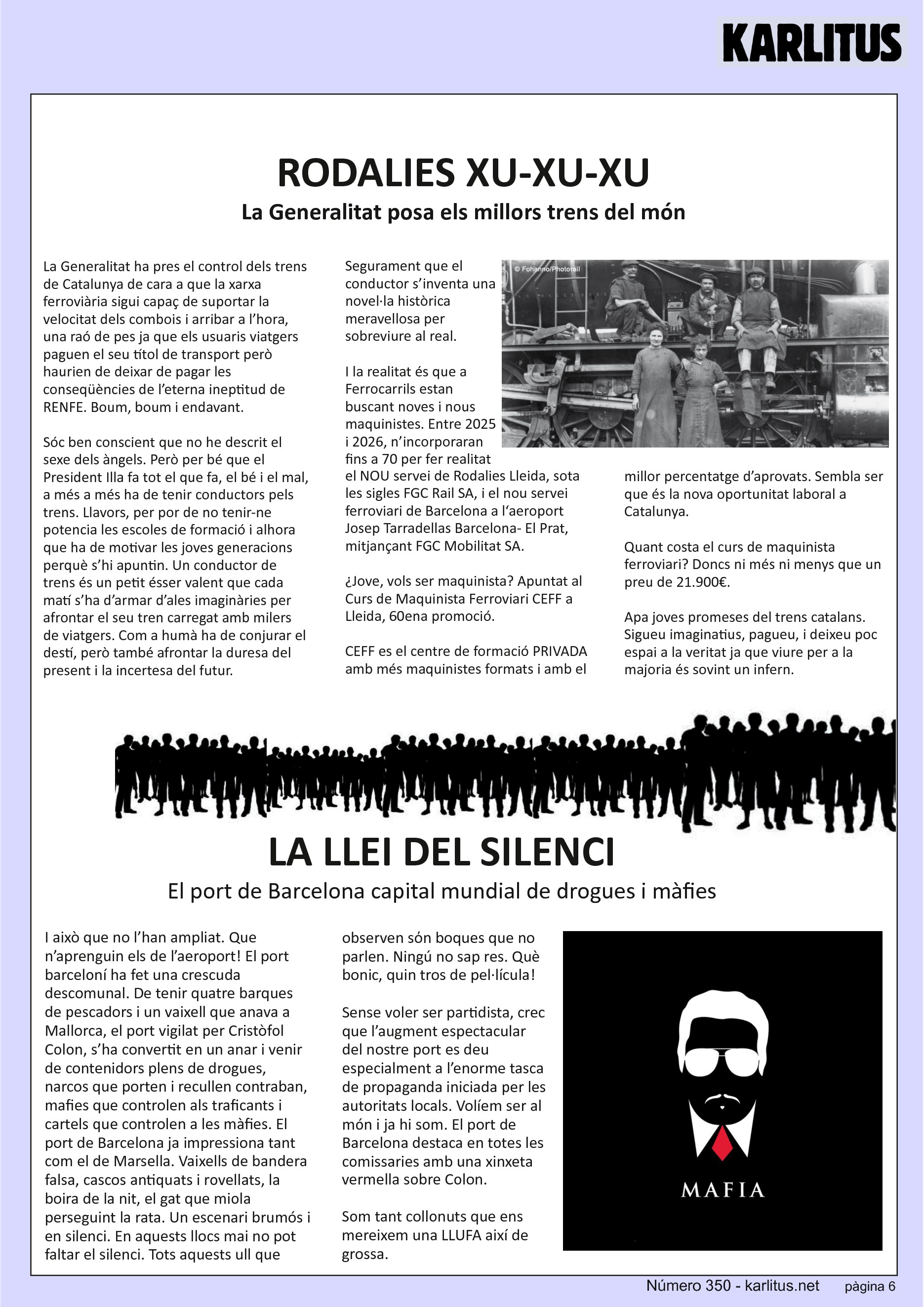 SISENA PÀGINA: EL CAT NEGRE
RODALIES XU-XU-XU
La Generalitat posa els millors trens del món
La Generalitat ha pres el control dels trens de Catalunya de cara a que la xarxa ferroviària sigui capaç de suportar la velocitat dels combois i arribar a l’hora, una raó de pes ja que els usuaris viatgers paguen el seu títol de transport però haurien de deixar de pagar les conseqüències de l’eterna ineptitud de RENFE. Boum, boum i endavant.
Sóc ben conscient que no he descrit el sexe dels àngels. Però per bé que el President Illa fa tot el que fa, el bé i el mal, a més a més ha de tenir conductors pels trens. Llavors, per por de no tenir-ne potencia les escoles de formació i alhora que ha de motivar les joves generacions perquè s’hi apuntin. Un conductor de trens és un petit ésser valent que cada matí s’ha d’armar d’ales imaginàries per afrontar el seu tren carregat amb milers de viatgers. Com a humà ha de conjurar el destí, però també afrontar la duresa del present i la incertesa del futur. Segurament que el conductor s’inventa una novel·la històrica meravellosa per sobreviure al real.
I la realitat és que a Ferrocarrils estan buscant noves i nous maquinistes. Entre 2025 i 2026, n’incorporaran fins a 70 per fer realitat el NOU servei de Rodalies Lleida, sota les sigles FGC Rail SA, i el nou servei ferroviari de Barcelona a l‘aeroport Josep Tarradellas Barcelona- El Prat, mitjançant FGC Mobilitat SA.
¿Jove, vols ser maquinista? Apuntat al Curs de Maquinista Ferroviari CEFF a Lleida, 60ena promoció.
CEFF es el centre de formació PRIVADA amb més maquinistes formats i amb el millor percentatge d’aprovats. Sembla ser que és la nova oportunitat laboral a Catalunya.
Quant costa el curs de maquinista ferroviari? Doncs ni més ni menys que un preu de 21.900€.
Apa joves promeses del trens catalans. Sigueu imaginatius, pagueu, i deixeu poc espai a la veritat ja que viure per a la majoria és sovint un infern.
LA LLEI DEL SILENCI
El port de Barcelona capital mundial de drogues i màfies
I això que no l’han ampliat. Que n’aprenguin els de l’aeroport! El port barceloní ha fet una crescuda descomunal. De tenir quatre barques de pescadors i un vaixell que anava a Mallorca, el port vigilat per Cristòfol Colon, s’ha convertit en un anar i venir de contenidors plens de drogues, narcos que porten i recullen contraban, mafies que controlen als traficants i cartels que controlen a les màfies. El port de Barcelona ja impressiona tant com el de Marsella. Vaixells de bandera falsa, cascos antiquats i rovellats, la boira de la nit, el gat que miola perseguint la rata. Un escenari brumós i en silenci. En aquests llocs mai no pot faltar el silenci. Tots aquests ull que observen sόn boques que no parlen. Ningú no sap res. Què bonic, quin tros de pel·lícula!
Sense voler ser partidista, crec que l’augment espectacular del nostre port es deu especialment a l’enorme tasca de propaganda iniciada per les autoritats locals. Volíem ser al món i ja hi som. El port de Barcelona destaca en totes les comissaries amb una xinxeta vermella sobre Colon. Som tant collonuts que ens mereixem una LLUFA així de grossa.