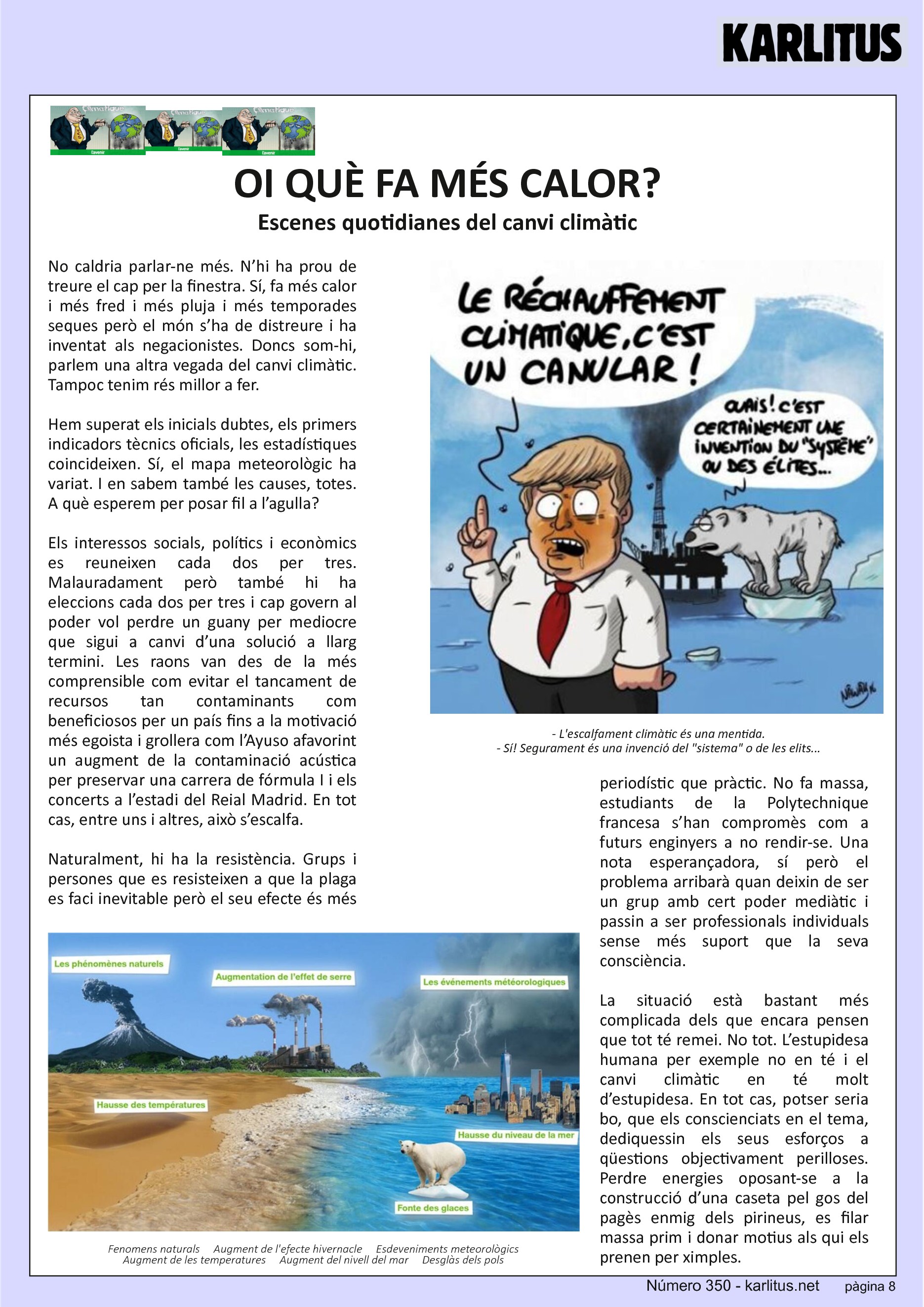 VUITENA PÀGINA: EL CAT NEGRE
OI QUÈ FA MÉS CALOR?
Escenes quotidianes del canvi climàtic
No caldria parlar-ne més. N’hi ha prou de treure el cap per la finestra. Sí, fa més calor i més fred i més pluja i més temporades seques però el món s’ha de distreure i ha inventat als negacionistes. Doncs som-hi, parlem una altra vegada del canvi climàtic. Tampoc tenim rés millor a fer.
Hem superat els inicials dubtes, els primers indicadors tècnics oficials, les estadístiques coincideixen. Sí, el mapa meteorològic ha variat. I en sabem també les causes, totes. A què esperem per posar fil a l’agulla?
Els interessos socials, polítics i econòmics es reuneixen cada dos per tres. Malauradament però també hi ha eleccions cada dos per tres i cap govern al poder vol perdre un guany per mediocre que sigui a canvi d’una solució a llarg termini. Les raons van des de la més comprensible com evitar el tancament de recursos tan contaminants com beneficiosos per un país fins a la motivació més egoista i grollera com l’Ayuso afavorint un augment de la contaminació acústica per preservar una carrera de fórmula I i els concerts a l’estadi del Reial Madrid. En tot cas, entre uns i altres, això s’escalfa.
Naturalment, hi ha la resistència. Grups i persones que es resisteixen a que la plaga es faci inevitable però el seu efecte és més periodístic que pràctic. No fa massa, estudiants de la Polytechnique francesa s’han compromès com a futurs enginyers a no rendir-se. Una nota esperançadora, sí però el problema arribarà quan deixin de ser un grup amb cert poder mediàtic i passin a ser professionals individuals sense més suport que la seva consciència.
La situació està bastant més complicada dels que encara pensen que tot té remei. No tot. L’estupidesa humana per exemple no en té i el canvi climàtic en té molt d’estupidesa. En tot cas, potser seria bo, que els conscienciats en el tema, dediquessin els seus esforços a qüestions objectivament perilloses. Perdre energies oposant-se a la construcció d’una caseta pel gos del pagès enmig dels pirineus, es filar massa prim i donar motius als qui els prenen per ximples.