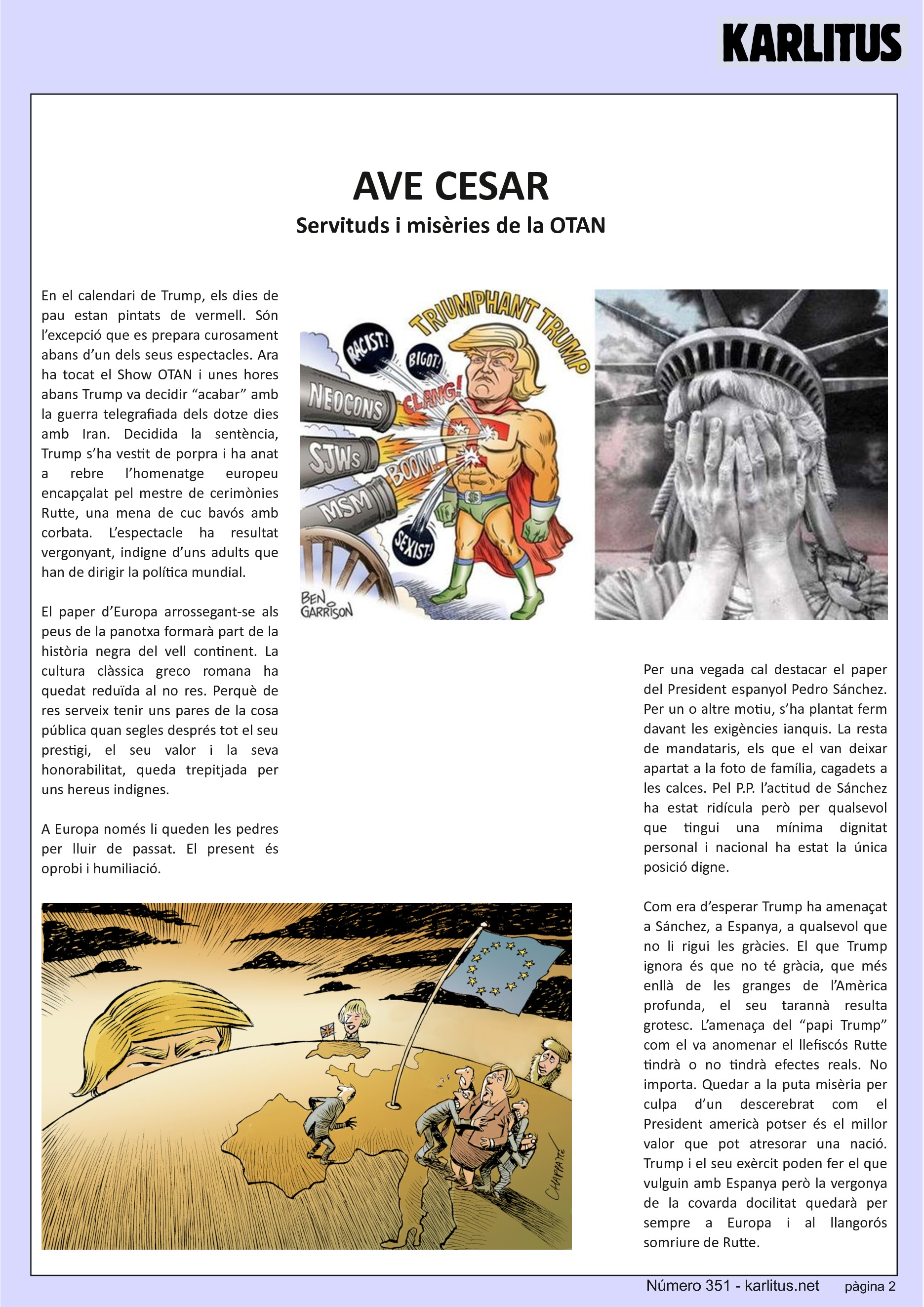 SEGONA PÀGINA
AVE CESAR
Servituds i misèries de la OTAN
En el calendari de Trump, els dies de pau estan pintats de vermell. Són l’excepció que es prepara curosament abans d’un dels seus espectacles. Ara ha tocat el Show OTAN i unes hores abans Trump va decidir “acabar” amb la guerra telegrafiada dels dotze dies amb Iran. Decidida la sentència, Trump s’ha vestit de porpra i ha anat a rebre l’homenatge europeu encapçalat pel mestre de cerimònies Rutte, una mena de cuc bavós amb corbata. L’espectacle ha resultat vergonyant, indigne d’uns adults que han de dirigir la política mundial.
El paper d’Europa arrossegant-se als peus de la panotxa formarà part de la història negra del vell continent. La cultura clàssica greco romana ha quedat reduïda al no res. Perquè de res serveix tenir uns pares de la cosa pública quan segles després tot el seu prestigi, el seu valor i la seva honorabilitat, queda trepitjada per uns hereus indignes.
A Europa només li queden les pedres per lluir de passat. El present és oprobi i humiliació.
Per una vegada cal destacar el paper del President espanyol Pedro Sánchez. Per un o altre motiu, s’ha plantat ferm davant les exigències ianquis. La resta de mandataris, els que el van deixar apartat a la foto de família, cagadets a les calces. Pel P.P. l’actitud de Sánchez ha estat ridícula però per qualsevol que tingui una mínima dignitat personal i nacional ha estat la única posició digne.
Com era d’esperar Trump ha amenaçat a Sánchez, a Espanya, a qualsevol que no li rigui les gràcies. El que Trump ignora és que no té gràcia, que més enllà de les granges de l’Amèrica profunda, el seu tarannà resulta grotesc. L’amenaça del “papi Trump” com el va anomenar el llefiscós Rutte tindrà o no tindrà efectes reals. No importa. Quedar a la puta misèria per culpa d’un descerebrat com el President americà potser és el millor valor que pot atresorar una nació. Trump i el seu exèrcit poden fer el que vulguin amb Espanya però la vergonya de la covarda docilitat quedarà per sempre a Europa i al llangorós somriure de Rutte.