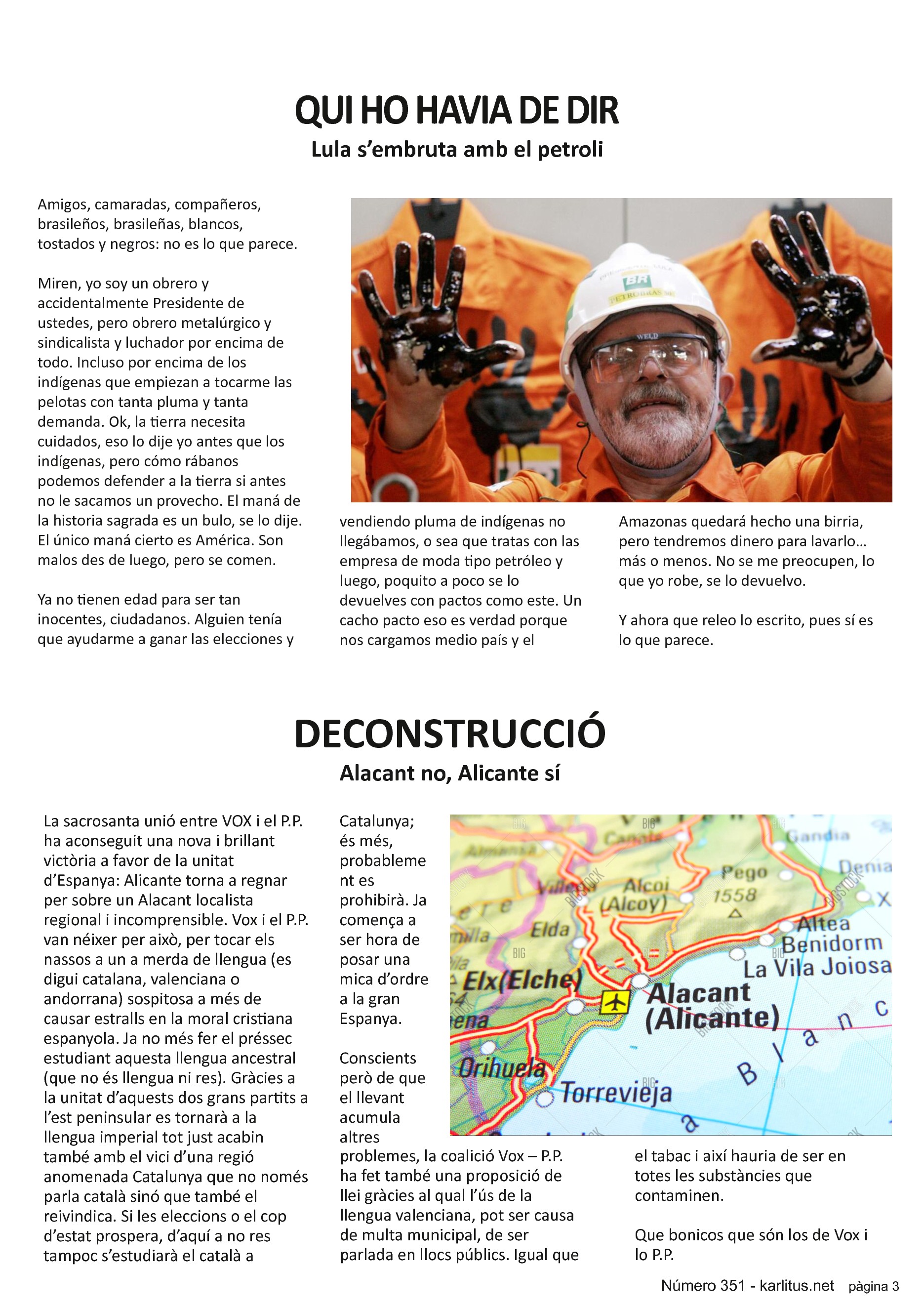 TERCERA PÀGINA
QUI HO HAVIA DE DIR
Lula s’embruta amb el petroli
Amigos, camaradas, compañeros, brasileños, brasileñas, blancos, tostados i negros: pues no es lo que parece.
Miren, yo soy un obrero y accidentalmente Presidente de ustedes, pero obrero metalúrgico y sindicalista y luchador por encima de todo. Incluso por encima de los indígenas que empiezan a tocarme las pelotas con tanta pluma y tanta demanda. Ok, la tierra necesita cuidados, eso lo dije yo antes que los indígenas, pero cómo rábanos podemos defender a la tierra si antes no le sacamos un provecho. El maná de la historia sagrada es un bulo, se lo dije. El único maná cierto es América. Son malos des de luego, pero se comen.
Ya no tienen edad para ser tan inocentes, ciudadanos. Alguien tenía que ayudarme a ganar las elecciones y vendiendo pluma de indígenas no llegábamos, o sea que tratas con las empresa de moda tipo petróleo y luego, poquito a poco se lo devuelves con pactos como este. Un cacho pacto eso es verdad porque nos cargamos medio país y el Amazonas quedará hecho una birria, pero tendremos dinero para lavarlo… más o menos. No se me preocupen, lo que yo robe, se lo devuelvo.
Y ahora que releo lo escrito, pues sí es lo que parece.
DECONSTRUCCIÓ
Alacant no, Alicante sí
La sacrosanta unió entre VOX i el P.P. ha aconseguit una nova i brillant victòria a favor de la unitat d’Espanya: Alicante torna a regnar per sobre un Alacant localista regional i incomprensible. Vox i el P.P. van néixer per això, per tocar els nassos a un a merda de llengua (es digui catalana, valenciana o andorrana) sospitosa a més de causar estralls en la moral cristiana espanyola. Ja no més fer el préssec estudiant aquesta llengua ancestral (que no és llengua ni res). Gràcies a la unitat d’aquests dos grans partits a l’est peninsular es tornarà a la llengua imperial tot just acabin també amb el vici d’una regió anomenada Catalunya que no només parla català sinó que també el reivindica. Si les eleccions o el cop d’estat prospera, d’aquí a no res tampoc s’estudiarà el català a Catalunya; és més, probablement es prohibirà. Ja comença a ser hora de posar una mica d’ordre a la gran Espanya.
Conscients però de que el llevant acumula altres problemes, la coalició Vox – P.P. ha fet també una proposició de llei gràcies al qual l’ús de la llengua valenciana, pot ser causa de multa municipal, de ser parlada en llocs públics. Igual que el tabac i així hauria de ser en totes les substàncies que contaminen.
Que bonicos que són los de Vox i lo P.P.