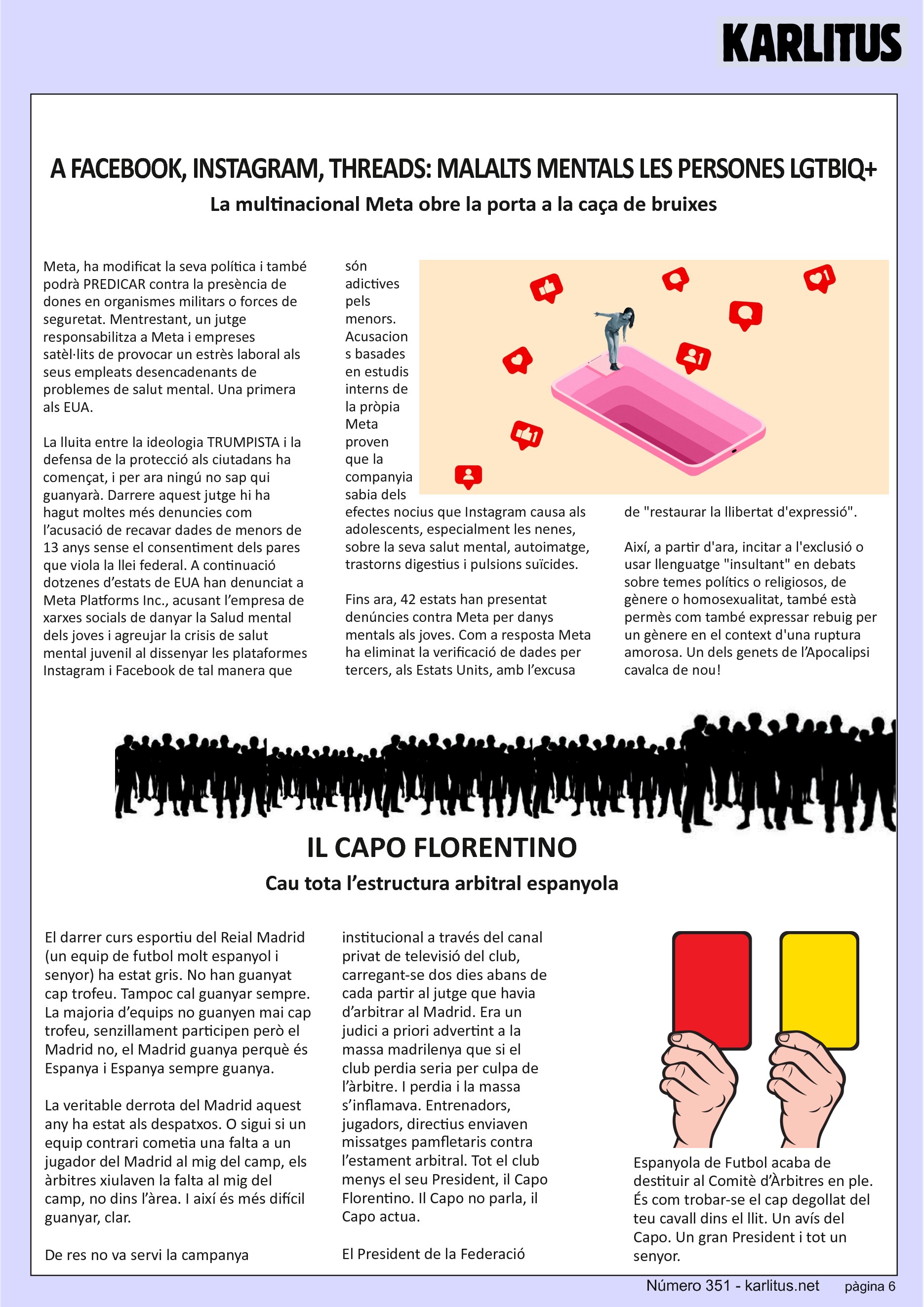 SISENA PÀGINA: EL CAT NEGRE
A FACEBOOK, INSTAGRAM, THREADS: MALALTS MENTALS LES PERSONES LGTBIQ+
La multinacional Meta obre la porta a la caça de bruixes
Meta, ha modificat la seva política i també podrà PREDICAR contra la presència de dones en organismes militars o forces de seguretat. Mentrestant, un jutge responsabilitza a Meta i empreses satèl·lits de provocar un estrès laboral als seus empleats desencadenants de problemes de salut mental. Una primera als EUA.
La lluita entre la ideologia TRUMPISTA i la defensa de la protecció als ciutadans ha començat, i per ara ningú no sap qui guanyarà. Darrere aquest jutge hi ha hagut moltes més denuncies com l’acusació de recavar dades de menors de 13 anys sense el consentiment dels pares que viola la llei federal. A continuació dotzenes d’estats de EUA han denunciat a Meta Platforms Inc., acusant l’empresa de xarxes socials de danyar la Salud mental dels joves i agreujar la crisis de salut mental juvenil al dissenyar les plataformes Instagram i Facebook de tal manera que són adictives pels menors. Acusacions basades en estudis interns de la pròpia Meta proven que la companyia sabia dels efectes nocius que Instagram causa als adolescents, especialment les nenes, sobre la seva salut mental, autoimatge, trastorns digestius i pulsions suïcides.
Fins ara, 42 estats han presentat denúncies contra Meta per danys mentals als joves. Com a resposta Meta ha eliminat la verificació de dades per tercers, als Estats Units, amb l’excusa de restaurar la llibertat d'expressió. Així, a partir d'ara, incitar a l'exclusió o usar llenguatge insultant en debats sobre temes polítics o religiosos, de gènere o homosexualitat, també està permès com també expressar rebuig per un gènere en el context d'una ruptura amorosa. Un dels genets de l’Apocalipsi cavalca de nou!
IL CAPO FLORENTINO
Cau tota l’estructura arbitral espanyola
El darrer curs esportiu del Reial Madrid (un equip de futbol molt espanyol i senyor) ha estat gris. No han guanyat cap trofeu. Tampoc cal guanyar sempre. La majoria d’equips no guanyen mai cap trofeu, senzillament participen però el Madrid no, el Madrid guanya perquè és Espanya i Espanya sempre guanya.
La veritable derrota del Madrid aquest any ha estat als despatxos. O sigui si un equip contrari cometia una falta a un jugador del Madrid al mig del camp, els àrbitres xiulaven la falta al mig del camp, no dins l’àrea. I així és més difícil guanyar, clar.
De res no va servi la campanya institucional a través del canal privat de televisió del club, carregant-se dos dies abans de cada partir al jutge que havia d’arbitrar al Madrid. Era un judici a priori advertint a la massa madrilenya que si el club perdia seria per culpa de l’àrbitre. I perdia i la massa s’inflamava. Entrenadors, jugadors, directius enviaven missatges pamfletaris contra l’estament arbitral. Tot el club menys el seu President, il Capo Florentino. Il Capo no parla, il Capo actua.
El President de la Federació Espanyola de Futbol acaba de destituir al Comitè d’Àrbitres en ple. És com trobar-se el cap degollat del teu cavall dins el llit. Un avís del Capo. Un gran President i tot un senyor.