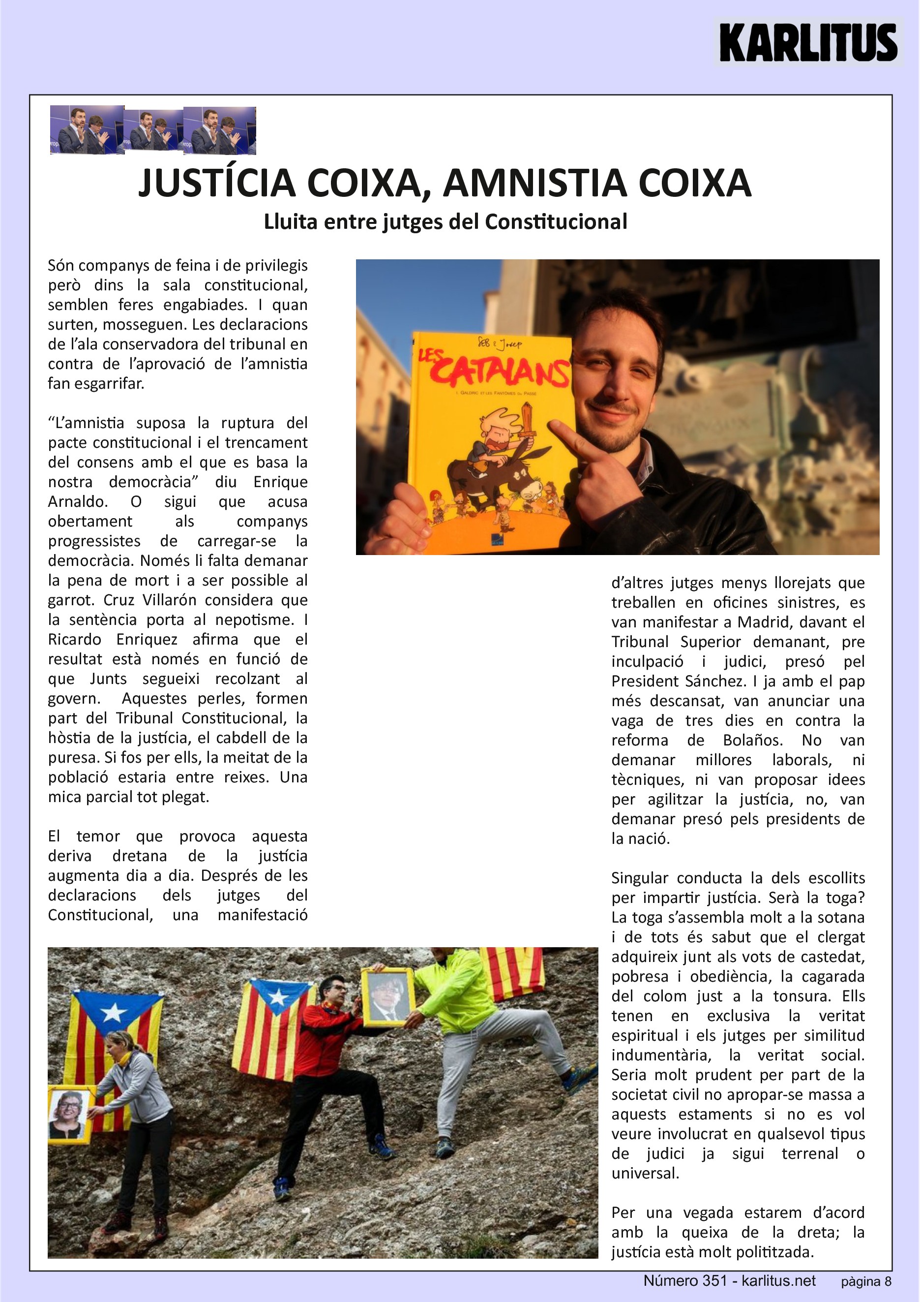 VUITENA PÀGINA: EL CAT NEGRE
JUSTÍCIA COIXA, AMNISTIA COIXA
Lluita entre jutges del Constitucional
Són companys de feina i de privilegis però dins la sala constitucional, semblen feres engabiades. I quan surten, mosseguen. Les declaracions de l’ala conservadora del tribunal en contra de l’aprovació de l’amnistia fan esgarrifar.
“L’amnistia suposa la ruptura del pacte constitucional i el trencament del consens amb el que es basa la nostra democràcia” diu Enrique Arnaldo. O sigui que acusa obertament als companys progressistes de carregar-se la democràcia. Només li falta demanar la pena de mort i a ser possible al garrot. Cruz Villarón considera que la sentència porta al nepotisme. I Ricardo Enriquez afirma que el resultat està només en funció de que Junts segueixi recolzant al govern. Aquestes perles, formen part del Tribunal Constitucional, la hòstia de la justícia, el cabdell de la puresa. Si fos per ells, la meitat de la població estaria entre reixes. Una mica parcial tot plegat.
El temor que provoca aquesta deriva dretana de la justícia augmenta dia a dia. Després de les declaracions dels jutges del Constitucional, una manifestació d’altres jutges menys llorejats que treballen en oficines sinistres, es van manifestar a Madrid, davant el Tribunal Superior demanant, pre inculpació i judici, presó pel President Sánchez. I ja amb el pap més descansat, van anunciar una vaga de tres dies en contra la reforma de Bolaños. No van demanar millores laborals, ni tècniques, ni van proposar idees per agilitzar la justícia, no, van demanar presó pels presidents de la nació.
Singular conducta la dels escollits per impartir justícia. Serà la toga? La toga s’assembla molt a la sotana i de tots és sabut que el clergat adquireix junt als vots de castedat, pobresa i obediència, la cagarada del colom just a la tonsura. Ells tenen en exclusiva la veritat espiritual i els jutges per similitud indumentària, la veritat social. Seria molt prudent per part de la societat civil no apropar-se massa a aquests estaments si no es vol veure involucrat en qualsevol tipus de judici ja sigui terrenal o universal.
Per una vegada estarem d’acord amb la queixa de la dreta; la justícia està molt polititzada.
