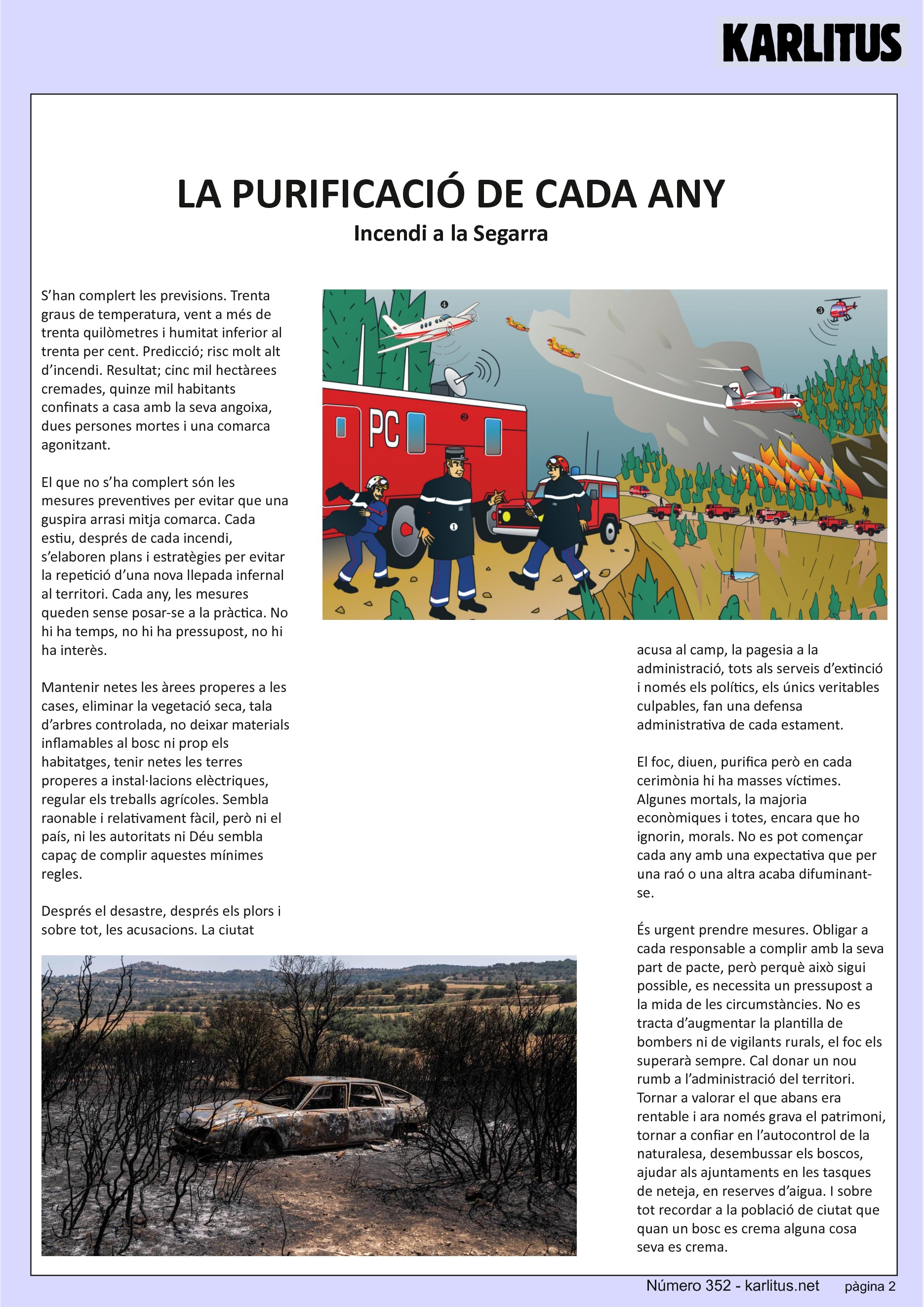 SEGONA PÀGINA
LA PURIFICACIÓ DE CADA ANY
Incendi a la Segarra
S’han complert les previsions. Trenta graus de temperatura, vent a més de trenta quilòmetres i humitat inferior al trenta per cent. Predicció; risc molt alt d’incendi. Resultat; cinc mil hectàrees cremades, quinze mil habitants confinats a casa amb la seva angoixa, dues persones mortes i una comarca agonitzant.
El que no s’ha complert són les mesures preventives per evitar que una guspira arrasi mitja comarca. Cada estiu, després de cada incendi, s’elaboren plans i estratègies per evitar la repetició d’una nova llepada infernal al territori. Cada any, les mesures queden sense posar-se a la pràctica. No hi ha temps, no hi ha pressupost, no hi ha interès.
Mantenir netes les àrees properes a les cases, eliminar la vegetació seca, tala d’arbres controlada, no deixar materials inflamables al bosc ni prop els habitatges, tenir netes les terres properes a instal·lacions elèctriques, regular els treballs agrícoles. Sembla raonable i relativament fàcil, però ni el país, ni les autoritats ni Déu sembla capaç de complir aquestes mínimes regles.
Després el desastre, després els plors i sobre tot, les acusacions. La ciutat acusa al camp, la pagesia a la administració, tots als serveis d’extinció i només els polítics, els únics veritables culpables, fan una defensa administrativa de cada estament.
El foc, diuen, purifica però en cada cerimònia hi ha masses víctimes. Algunes mortals, la majoria econòmiques i totes, encara que ho ignorin, morals. No es pot començar cada any amb una expectativa que per una raó o una altra acaba difuminant-se.
És urgent prendre mesures. Obligar a cada responsable a complir amb la seva part de pacte, però perquè això sigui possible, es necessita un pressupost a la mida de les circumstàncies. No es tracta d’augmentar la plantilla de bombers ni de vigilants rurals, el foc els superarà sempre. Cal donar un nou rumb a l’administració del territori. Tornar a valorar el que abans era rentable i ara només grava el patrimoni, tornar a confiar en l’autocontrol de la naturalesa, desembussar els boscos, ajudar als ajuntaments en les tasques de neteja, en reserves d’aigua. I sobre tot recordar a la població de ciutat que quan un bosc es crema alguna cosa seva es crema.