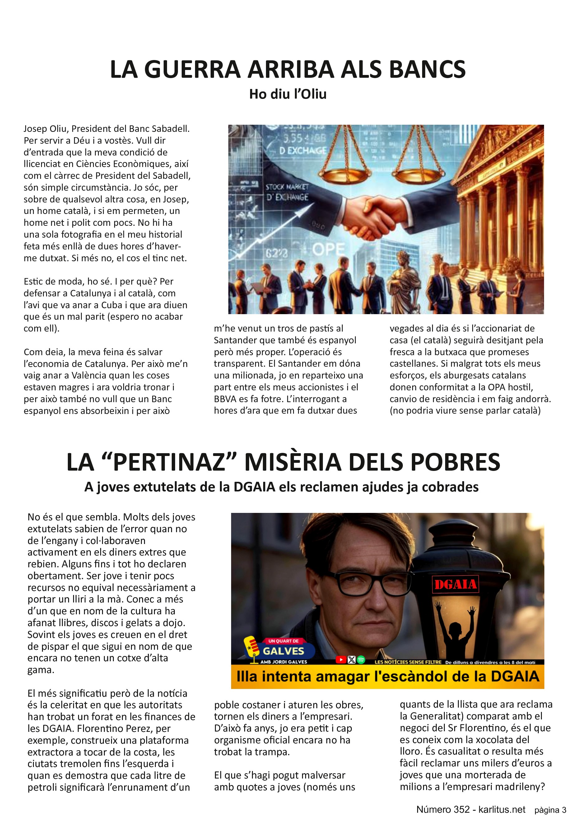 TERCERA PÀGINA
LA GUERRA ARRIBA ALS BANCS
Ho diu l’Oliu
Josep Oliu, President del Banc Sabadell. Per servir a Déu i a vostès. Vull dir d’entrada que la meva condició de llicenciat en Ciències Econòmiques, així com el càrrec de President del Sabadell, són simple circumstància. Jo sóc, per sobre de qualsevol altra cosa, en Josep, un home català, i si em permeten, un home net i polit com pocs. No hi ha una sola fotografia en el meu historial feta més enllà de dues hores d’haver-me dutxat. Si més no, el cos el tinc net.
Estic de moda, ho sé. I per què? Per defensar a Catalunya i al català, com l’avi que va anar a Cuba i que ara diuen que és un mal parit (espero no acabar com ell).
Com deia, la meva feina és salvar l’economia de Catalunya. Per això me’n vaig anar a València quan les coses estaven magres i ara voldria tronar i per això també no vull que un Banc espanyol ens absorbeixin i per això m’he venut un tros de pastís al Santander que també és espanyol però més proper. L’operació és transparent. El Santander em dόna una milionada, jo en reparteixo una part entre els meus accionistes i el BBVA es fa fotre. L’interrogant a hores d’ara que em fa dutxar dues vegades al dia és si l’accionariat de casa (el català) seguirà desitjant pela fresca a la butxaca que promeses castellanes. Si malgrat tots els meus esforços, els aburgesats catalans donen conformitat a la OPA hostil, canvio de residència i em faig andorrà. (no podria viure sense parlar català)
LA “PERTINAZ” MISÈRIA DELS POBRES
A joves extutelats de la DGAIA els reclamen ajudes ja cobrades
No és el que sembla. Molts dels joves extutelats sabien de l’error quan no de l’engany i col·laboraven activament en els diners extres que rebien. Alguns fins i tot ho declaren obertament. Ser jove i tenir pocs recursos no equival necessàriament a portar un lliri a la mà. Conec a més d’un que en nom de la cultura ha afanat llibres, discos i gelats a dojo. Sovint els joves es creuen en el dret de pispar el que sigui en nom de que encara no tenen un cotxe d’alta gama.
El més significatiu però de la notícia és la celeritat en que les autoritats han trobat un forat en les finances de les DGAIA. Florentino Perez, per exemple, construeix una plataforma extractora a tocar de la costa, les ciutats tremolen fins l’esquerda i quan es demostra que cada litre de petroli significarà l’enrunament d’un poble costaner i aturen les obres, tornen els diners a l’empresari. D’això fa anys, jo era petit i cap organisme oficial encara no ha trobat la trampa.
El que s’hagi pogut malversar amb quotes a joves (només uns quants de la llista que ara reclama la Generalitat) comparat amb el negoci del Sr Florentino, és el que es coneix com la xocolata del lloro. És casualitat o resulta més fàcil reclamar uns milers d’euros a joves que una morterada de milions a l’empresari madrileny?