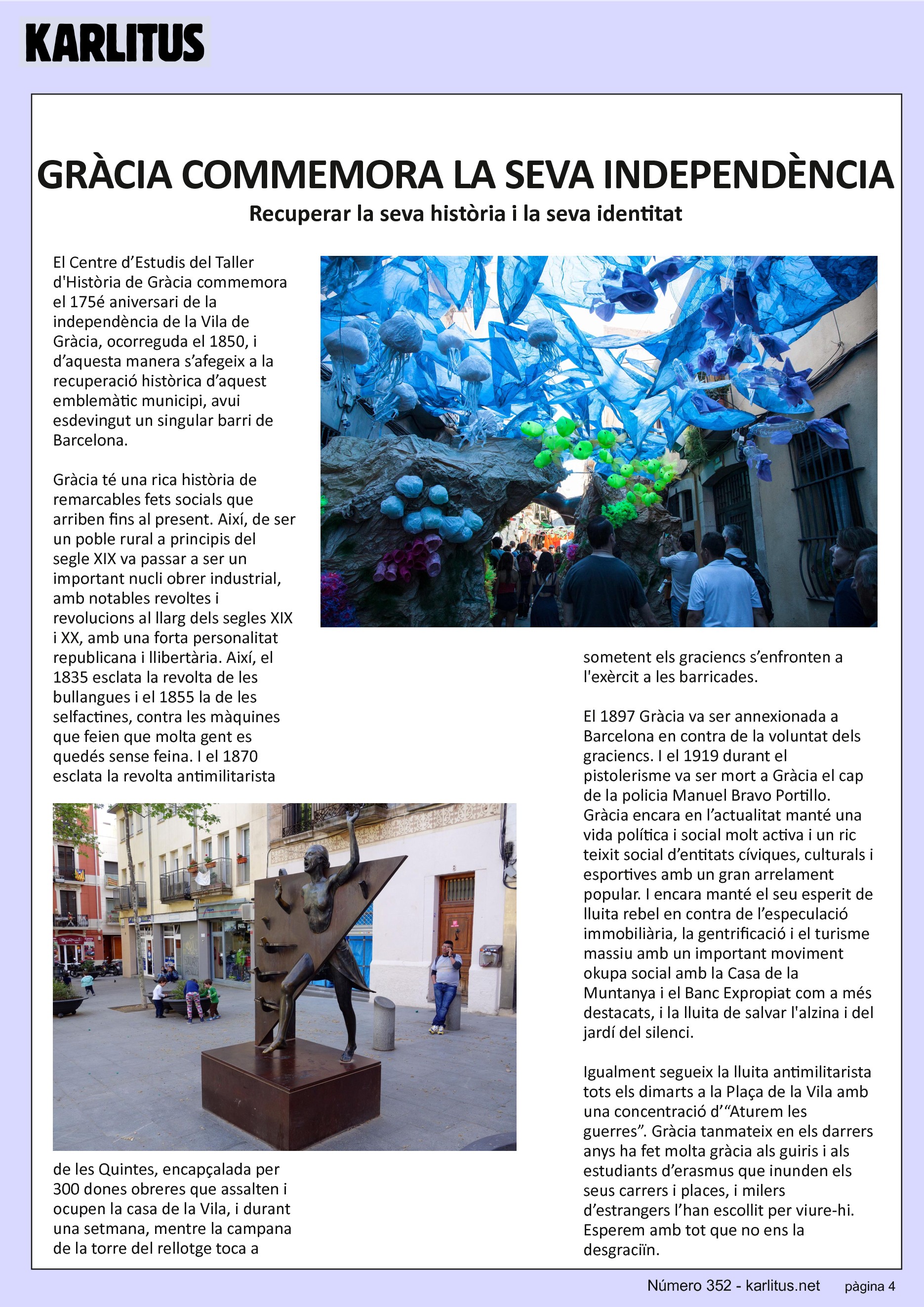 QUARTA PÀGINA
GRÀCIA COMMEMORA LA SEVA INDEPENDÈNCIA
Recuperar la seva història i la seva identitat
El Centre d’Estudis del Taller d'Història de Gràcia commemora el 175é aniversari de la independència de la Vila de Gràcia, ocorreguda el 1850, i d’aquesta manera s’afegeix a la recuperació històrica d’aquest emblemàtic municipi, avui esdevingut un singular barri de Barcelona.
Gràcia té una rica història de remarcables fets socials que arriben fins al present. Així, de ser un poble rural a principis del segle XIX va passar a ser un important nucli obrer industrial, amb notables revoltes i revolucions al llarg dels segles XIX i XX, amb una forta personalitat republicana i llibertària. Així, el 1835 esclata la revolta de les bullangues i el 1855 la de les selfactines, contra les màquines que feien que molta gent es quedés sense feina. I el 1870 esclata la revolta antimilitarista de les Quintes, encapçalada per 300 dones obreres que assalten i ocupen la casa de la Vila, i durant una setmana, mentre la campana de la torre del rellotge toca a sometent els graciencs s’enfronten a l'exèrcit a les barricades.
El 1897 Gràcia va ser annexionada a Barcelona en contra de la voluntat dels graciencs. I el 1919 durant el pistolerisme va ser mort a Gràcia el cap de la policia Manuel Bravo Portillo. Gràcia encara en l’actualitat manté una vida política i social molt activa i un ric teixit social d’entitats cíviques, culturals i esportives amb un gran arrelament popular. I encara manté el seu esperit de lluita rebel en contra de l’especulació immobiliària, la gentrificació i el turisme massiu amb un important moviment okupa social amb la Casa de la Muntanya i el Banc Expropiat com a més destacats, i la lluita de salvar l'alzina i del jardí del silenci.
Igualment segueix la lluita antimilitarista tots els dimarts a la Plaça de la Vila amb una concentració d’“Aturem les guerres”. Gràcia tanmateix en els darrers anys ha fet molta gràcia als guiris i als estudiants d’erasmus que inunden els seus carrers i places, i milers d’estrangers l’han escollit per viure-hi. Esperem amb tot que no ens la desgraciïn.