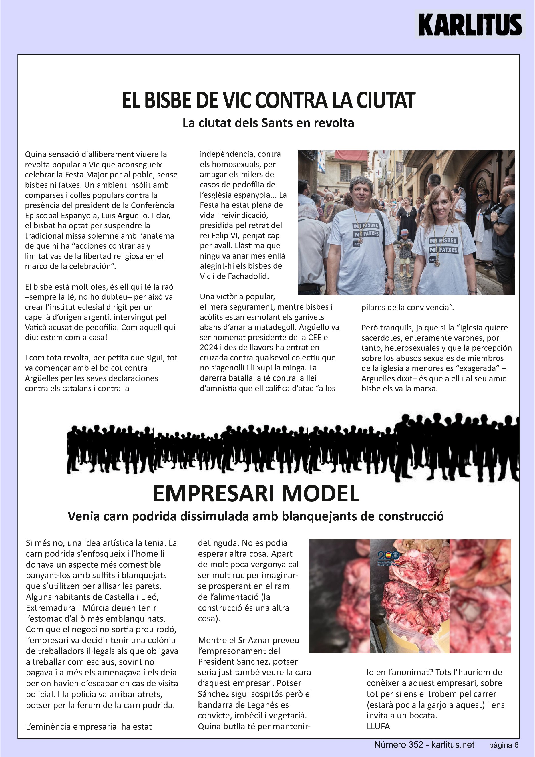 SISENA PÀGINA: EL CAT NEGRE
EL BISBE DE VIC CONTRA LA CIUTAT
La ciutat dels Sants en revolta
Quina sensació d'alliberament viuere la revolta popular a Vic que aconsegueix celebrar la Festa Major per al poble, sense bisbes ni fatxes. Un ambient insòlit amb comparses i colles populars contra la presència del president de la Conferència Episcopal Espanyola, Luis Argüello. I clar, el bisbat ha optat per suspendre la tradicional missa solemne amb l’anatema de que hi ha “acciones contrarias y limitativas de la libertad religiosa en el marco de la celebración”.
El bisbe està molt ofès, és ell qui té la raó –sempre la té, no ho dubteu– per això va crear l’institut eclesial dirigit per un capellà d’origen argentí, intervingut pel Vaticà acusat de pedofilia. Com aquell qui diu: estem com a casa!
I com tota revolta, per petita que sigui, tot va començar amb el boicot contra Argüelles per les seves declaraciones contra els catalans i contra la indepèndencia, contra els homosexuals, per amagar els milers de casos de pedofília de l’esglèsia espanyola... La Festa ha estat plena de vida i reivindicació, presidida pel retrat del rei Felip VI, penjat cap per avall. Llàstima que ningú va anar més enllà afegint-hi els bisbes de Vic i de Fachadolid.
Una victòria popular, efímera segurament, mentre bisbes i acòlits estan esmolant els ganivets abans d’anar a matadegoll. Argüello va ser nomenat presidente de la CEE el 2024 i des de llavors ha entrat en cruzada contra qualsevol colectiu que no s’agenolli i li xupi la minga. La darerra batalla la té contra la llei d’amnistía que ell califica d’atac “a los pilares de la convivencia”.
Però tranquils, ja que si la “Iglesia quiere sacerdotes, enteramente varones, por tanto, heterosexuales y que la percepción sobre los abusos sexuales de miembros de la iglesia a menores es “exagerada” –Argüelles dixit– és que a ell i al seu amic bisbe els va la marxa.
EMPRESARI MODEL
Venia carn podrida dissimulada amb blanquejants de construcció
Si més no, una idea artística la tenia. La carn podrida s’enfosqueix i l’home li donava un aspecte més comestible banyant-los amb sulfits i blanquejats que s’utilitzen per allisar les parets. Alguns habitants de Castella i Lleó, Extremadura i Múrcia deuen tenir l’estomac d’allò més emblanquinats. Com que el negoci no sortia prou rodó, l’empresari va decidir tenir una colònia de treballadors il·legals als que obligava a treballar com esclaus, sovint no pagava i a més els amenaçava i els deia per on havien d’escapar en cas de visita policial. I la policia va arribar atrets, potser per la ferum de la carn podrida.
L’eminència empresarial ha estat detinguda. No es podia esperar altra cosa. Apart de molt poca vergonya cal ser molt ruc per imaginar-se prosperant en el ram de l’alimentació (la construcció és una altra cosa).
Mentre el Sr Aznar preveu l’empresonament del President Sánchez, potser seria just també veure la cara d’aquest empresari. Potser Sánchez sigui sospitós però el bandarra de Leganés es convicte, imbècil i vegetarià. Quina butlla té per mantenir-lo en l’anonimat? Tots l’hauríem de conèixer a aquest empresari, sobre tot per si ens el trobem pel carrer (estarà poc a la garjola aquest) i ens invita a un bocata.
LLUFA