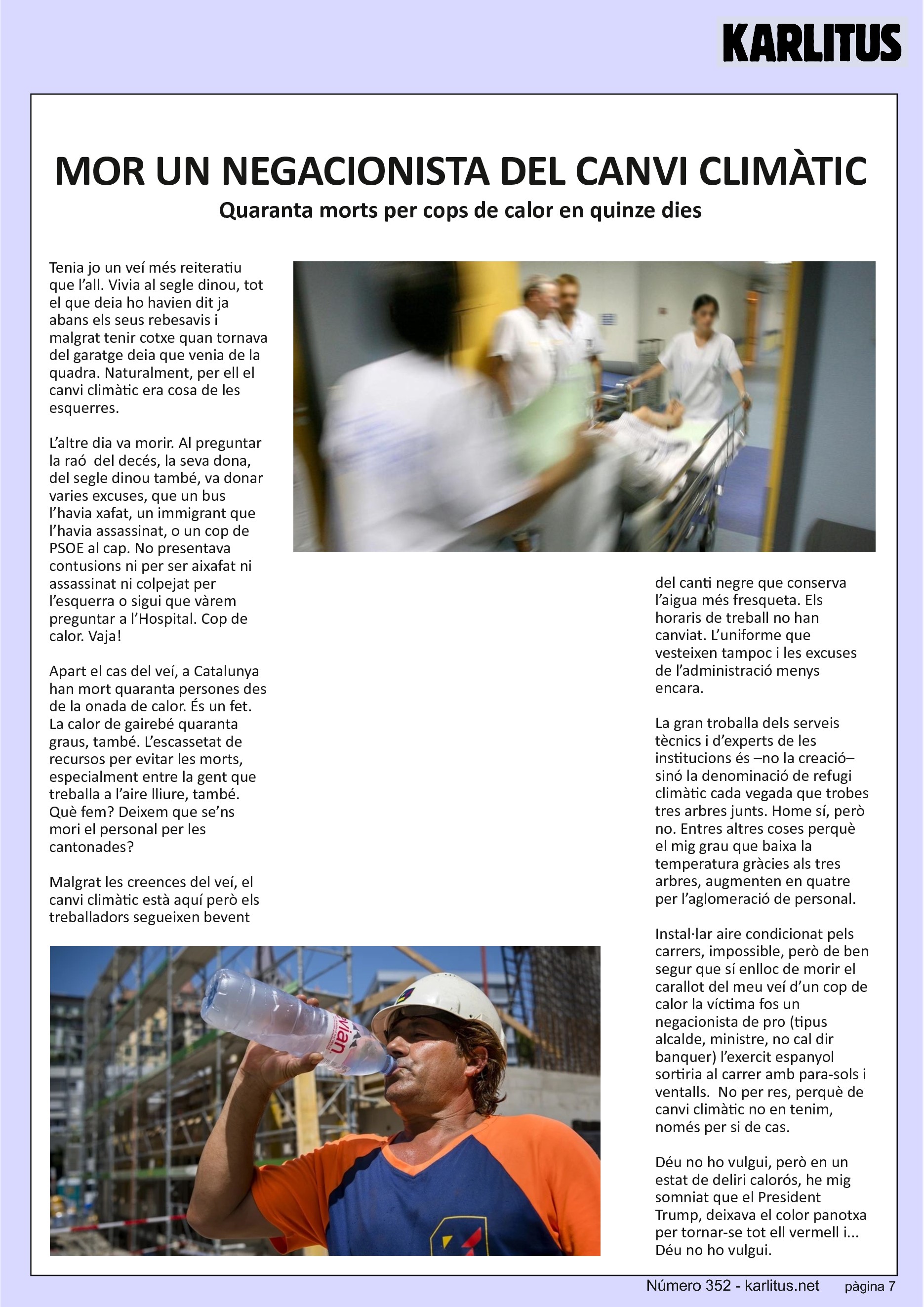 SETENA PÀGINA: EL CAT NEGRE
MOR UN NEGACIONISTA DEL CANVI CLIMÀTIC
Quaranta morts per cops de calor en quinze dies
Tenia jo un veí més reiteratiu que l’all. Vivia al segle dinou, tot el que deia ho havien dit ja abans els seus rebesavis i malgrat tenir cotxe quan tornava del garatge deia que venia de la quadra. Naturalment, per ell el canvi climàtic era cosa de les esquerres.
L’altre dia va morir. Al preguntar la raó del decés, la seva dona, del segle dinou també, va donar varies excuses, que un bus l’havia xafat, un immigrant que l’havia assassinat, o un cop de PSOE al cap. No presentava contusions ni per ser aixafat ni assassinat ni colpejat per l’esquerra o sigui que vàrem preguntar a l’Hospital. Cop de calor. Vaja!
Apart el cas del veí, a Catalunya han mort quaranta persones des de la onada de calor. És un fet. La calor de gairebé quaranta graus, també. L’escassetat de recursos per evitar les morts, especialment entre la gent que treballa a l’aire lliure, també. Què fem? Deixem que se’ns mori el personal per les cantonades?
Malgrat les creences del veí, el canvi climàtic està aquí però els treballadors segueixen bevent del canti negre que conserva l’aigua més fresqueta. Els horaris de treball no han canviat. L’uniforme que vesteixen tampoc i les excuses de l’administració menys encara.
La gran troballa dels serveis tècnics i d’experts de les institucions és –no la creació– sinó la denominació de refugi climàtic cada vegada que trobes tres arbres junts. Home sí, però no. Entres altres coses perquè el mig grau que baixa la temperatura gràcies als tres arbres, augmenten en quatre per l’aglomeració de personal.
Instal·lar aire condicionat pels carrers, impossible, però de ben segur que sí enlloc de morir el carallot del meu veí d’un cop de calor la víctima fos un negacionista de pro (tipus alcalde, ministre, no cal dir banquer) l’exercit espanyol sortiria al carrer amb para-sols i ventalls. No per res, perquè de canvi climàtic no en tenim, només per si de cas.
Déu no ho vulgui, però en un estat de deliri calorós, he mig somniat que el President Trump, deixava el color panotxa per tornar-se tot ell vermell i... Déu no ho vulgui.