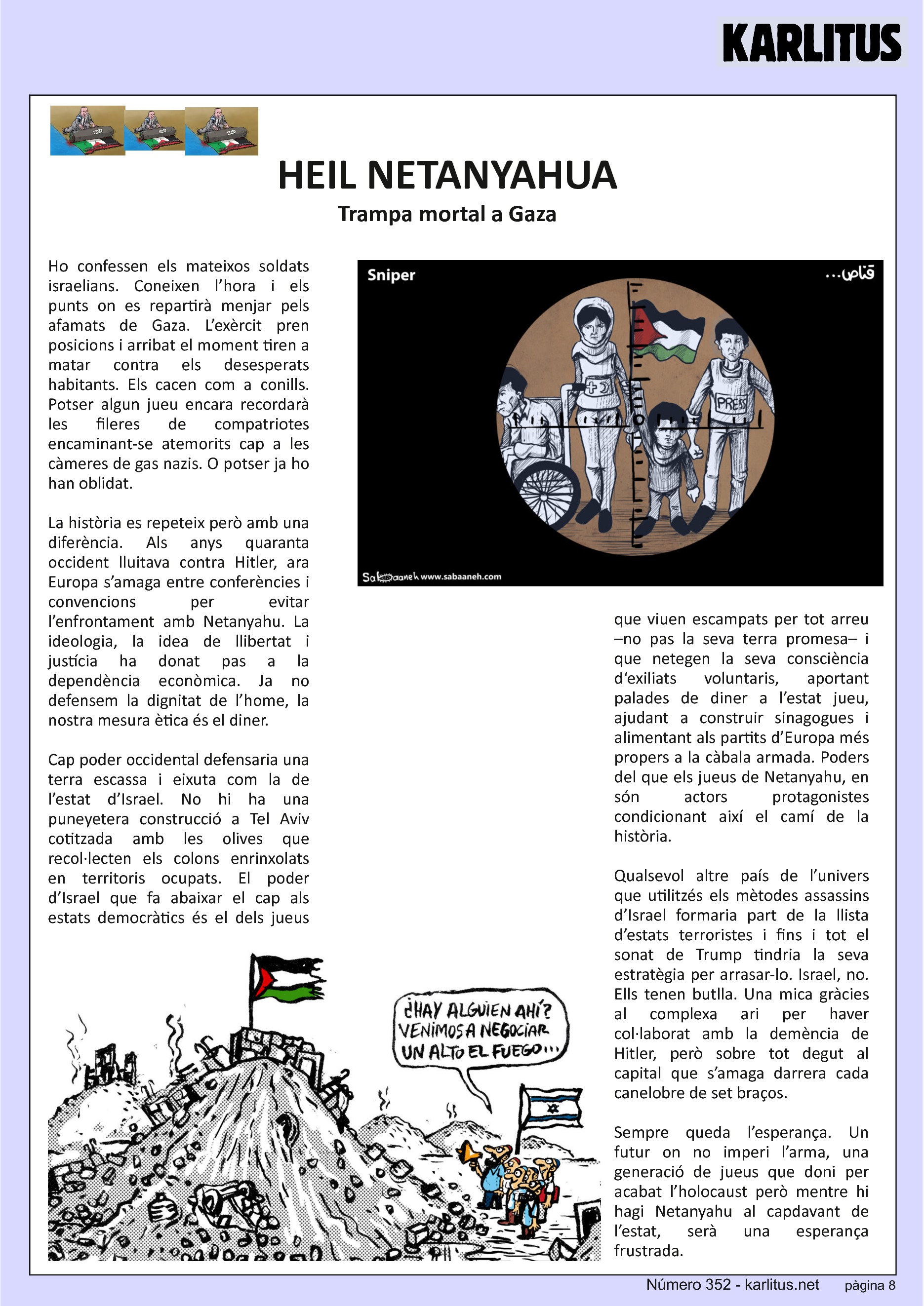 VUITENA PÀGINA: EL CAT NEGRE
HEIL NETANYAHU
Trampa mortal a Gaza
Ho confessen els mateixos soldats israelians. Coneixen l’hora i els punts on es repartirà menjar pels afamats de Gaza. L’exèrcit pren posicions i arribat el moment tiren a matar contra els desesperats habitants. Els cacen com a conills. Potser algun jueu encara recordarà les fileres de compatriotes encaminant-se atemorits cap a les càmeres de gas nazis. O potser ja ho han oblidat.
La història es repeteix però amb una diferència. Als anys quaranta occident lluitava contra Hitler, ara Europa s’amaga entre conferències i convencions per evitar l’enfrontament amb Netanyahu. La ideologia, la idea de llibertat i justícia ha donat pas a la dependència econòmica. Ja no defensem la dignitat de l’home, la nostra mesura ètica és el diner.
Cap poder occidental defensaria una terra escassa i eixuta com la de l’estat d’Israel. No hi ha una puneyetera construcció a Tel Aviv cotitzada amb les olives que recol·lecten els colons enrinxolats en territoris ocupats. El poder d’Israel que fa abaixar el cap als estats democràtics és el dels jueus que viuen escampats per tot arreu –no pas la seva terra promesa– i que netegen la seva consciència d‘exiliats voluntaris, aportant palades de diner a l’estat jueu, ajudant a construir sinagogues i alimentant als partits d’Europa més propers a la càbala armada. Poders del que els jueus de Netanyahu, en són actors protagonistes condicionant així el camí de la història.
Qualsevol altre país de l’univers que utilitzés els mètodes assassins d’Israel formaria part de la llista d’estats terroristes i fins i tot el sonat de Trump tindria la seva estratègia per arrasar-lo. Israel, no. Ells tenen butlla. Una mica gràcies al complexa ari per haver col·laborat amb la demència de Hitler, però sobre tot degut al capital que s’amaga darrera cada canelobre de set braços.
Sempre queda l’esperança. Un futur on no imperi l’arma, una generació de jueus que doni per acabat l’holocaust però mentre hi hagi Netanyahu al capdavant de l’estat, serà una esperança frustrada.