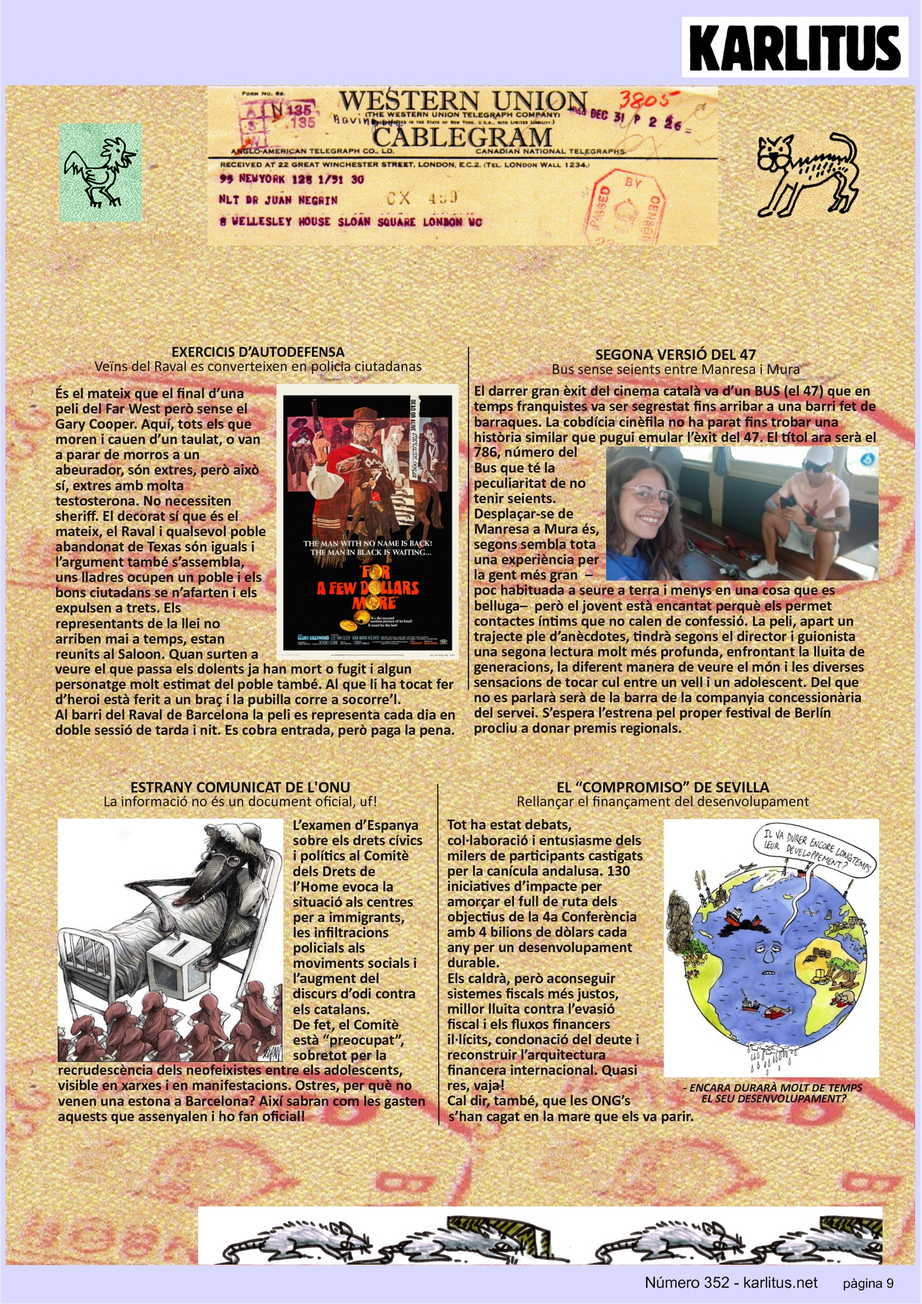 NOVENA PÀGINA: EL CAT NEGRE
EXERCICIS D’AUTODEFENSA
Veïns del Raval es converteixen en policia ciutadana
És el mateix que el final d’una peli del Far West però sense el Gary Cooper. Aquí, tots els que moren i cauen d’un taulat, o van a parar de morros a un abeurador, són extres, però això sí, extres amb molta testosterona. No necessiten sheriff. El decorat sí que és el mateix, el Raval i qualsevol poble abandonat de Texas són iguals i l’argument també s’assembla, uns lladres ocupen un poble i els bons ciutadans se n’afarten i els expulsen a trets. Els representants de la llei no arriben mai a temps, estan reunits al Saloon. Quan surten a veure el que passa els dolents ja han mort o fugit i algun personatge molt estimat del poble també. Al que li ha tocat fer d’heroi està ferit a un braç i la pubilla corre a socorre’l.
Al barri del Raval de Barcelona la peli es representa cada dia en doble sessió de tarda i nit. Es cobra entrada, però paga la pena.
SEGONA VERSIÓ DEL 47
Bus sense seients entre Manresa i Mura
El darrer gran èxit del cinema català va d’un BUS (el 47) que en temps franquistes va ser segrestat fins arribar a una barri fet de barraques. La cobdícia cinèfila no ha parat fins trobar una història similar que pugui emular l’èxit del 47. El títol ara serà el 786, número del Bus que té la peculiaritat de no tenir seients. Desplaçar-se de Manresa a Mura és, segons sembla tota una experiència per la gent més gran –poc habituada a seure a terra i menys en una cosa que es belluga– però el jovent està encantat perquè els permet contactes íntims que no calen de confessió. La peli, apart un trajecte ple d’anècdotes, tindrà segons el director i guionista una segona lectura molt més profunda, enfrontant la lluita de generacions, la diferent manera de veure el món i les diverses sensacions de tocar cul entre un vell i un adolescent. Del que no es parlarà serà de la barra de la companyia concessionària del servei. S’espera l’estrena pel proper festival de Berlín procliu a donar premis regionals.
ESTRANY COMUNICAT DE L'ONU
La informació no és un document oficial, uf!
L’examen d’Espanya sobre els drets cívics i polítics al Comitè dels Drets de l’Home evoca la situació als centres per a immigrants, les infiltracions policials als moviments socials i l’augment del discurs d’odi contra els catalans.
De fet, el Comitè està “preocupat”, sobretot per la recrudescència dels neofeixistes entre els adolescents, visible en xarxes i en manifestacions. Ostres, per què no venen una estona a Barcelona? Així sabran com les gasten aquests que assenyalen i ho fan oficial!
EL “COMPROMISO” DE SEVILLA
Rellançar el finançament del desenvolupament
Tot ha estat debats, col·laboració i entusiasme dels milers de participants castigats per la canícula andalusa. 130 iniciatives d’impacte per amorçar el full de ruta dels objectius de la 4a Conferència amb 4 bilions de dòlars cada any per un desenvolupament durable.
Els caldrà, però aconseguir sistemes fiscals més justos, millor lluita contra l’evasió fiscal i els fluxos financers il·lícits, condonació del deute i reconstruir l’arquitectura financera internacional. Quasi res, vaja!
Cal dir, també, que les ONG’s s’han cagat en la mare que els va parir.