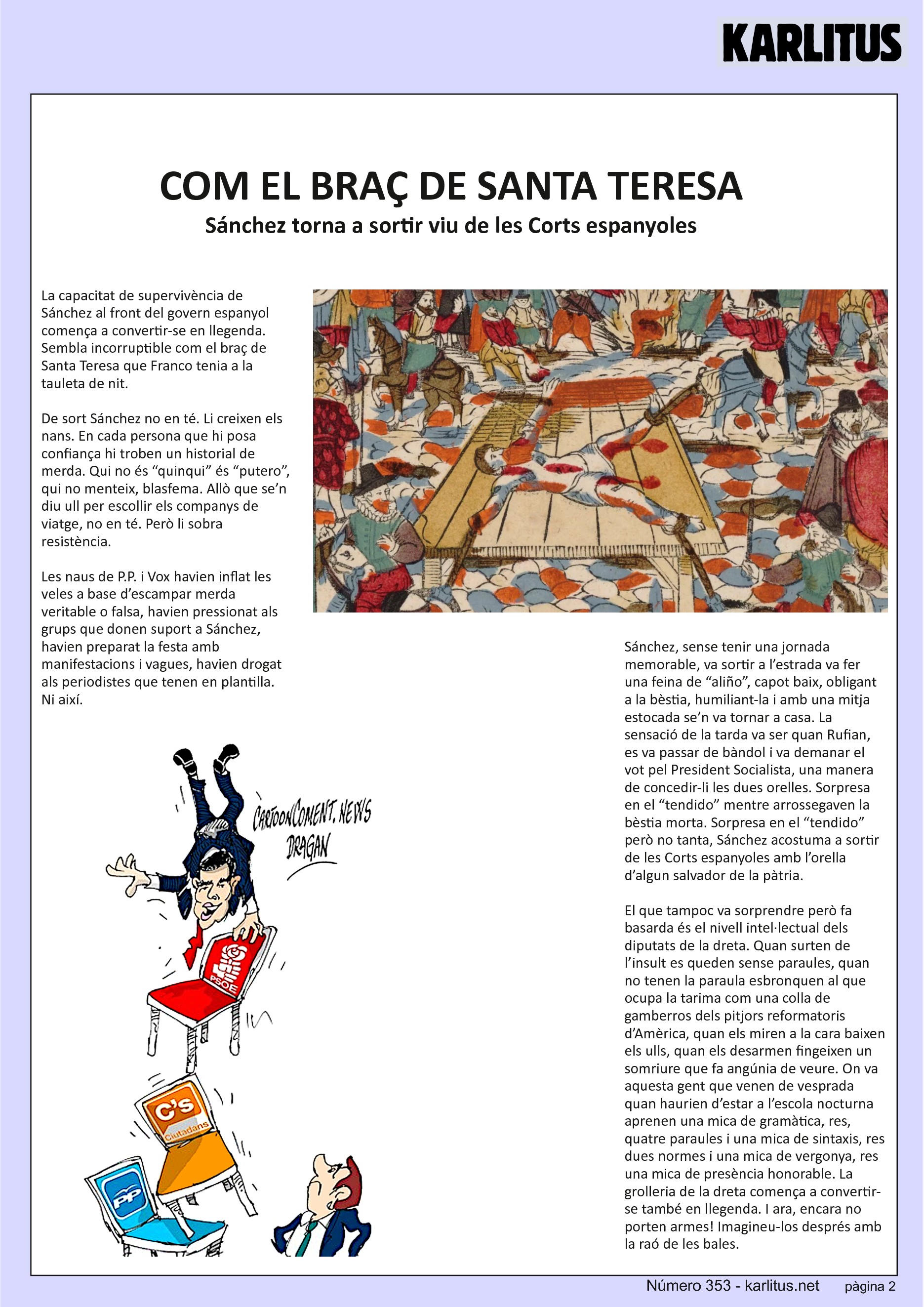 SEGONA PAGINA
COM EL BRAÇ DE SANTA TERESA
Sánchez torna a sortir viu de les Corts espanyoles
La capacitat de supervivència de Sánchez al front del govern espanyol comença a convertir-se en llegenda. Sembla incorruptible com el braç de Santa Teresa que Franco tenia a la tauleta de nit.
De sort Sánchez no en té. Li creixen els nans. En cada persona que hi posa confiança hi troben un historial de merda. Qui no és “quinqui” és “putero”, qui no menteix, blasfema. Allò que se’n diu ull per escollir els companys de viatge, no en té. Però li sobra resistència.
Les naus de P.P. i Vox havien inflat les veles a base d’escampar merda veritable o falsa, havien pressionat als grups que donen suport a Sánchez, havien preparat la festa amb manifestacions i vagues, havien drogat als periodistes que tenen en plantilla. Ni així.
Sánchez, sense tenir una jornada memorable, va sortir a l’estrada va fer una feina de “aliño”, capot baix, obligant a la bèstia, humiliant-la i amb una mitja estocada se’n va tornar a casa. La sensació de la tarda va ser quan Rufian, es va passar de bàndol i va demanar el vot pel President Socialista, una manera de concedir-li les dues orelles. Sorpresa en el “tendido” mentre arrossegaven la bèstia morta. Sorpresa en el “tendido” però no tanta, Sánchez acostuma a sortir de les Corts espanyoles amb l’orella d’algun salvador de la pàtria.
El que tampoc va sorprendre però fa basarda és el nivell intel·lectual dels diputats de la dreta. Quan surten de l’insult es queden sense paraules, quan no tenen la paraula esbronquen al que ocupa la tarima com una colla de gamberros dels pitjors reformatoris d’Amèrica, quan els miren a la cara baixen els ulls, quan els desarmen fingeixen un somriure que fa angúnia de veure. On va aquesta gent que venen de vesprada quan haurien d’estar a l’escola nocturna aprenen una mica de gramàtica, res, quatre paraules i una mica de sintaxis, res dues normes i una mica de vergonya, res una mica de presència honorable. La grolleria de la dreta comença a convertir-se també en llegenda. I ara, encara no porten armes! Imagineu-los després amb la raó de les bales.