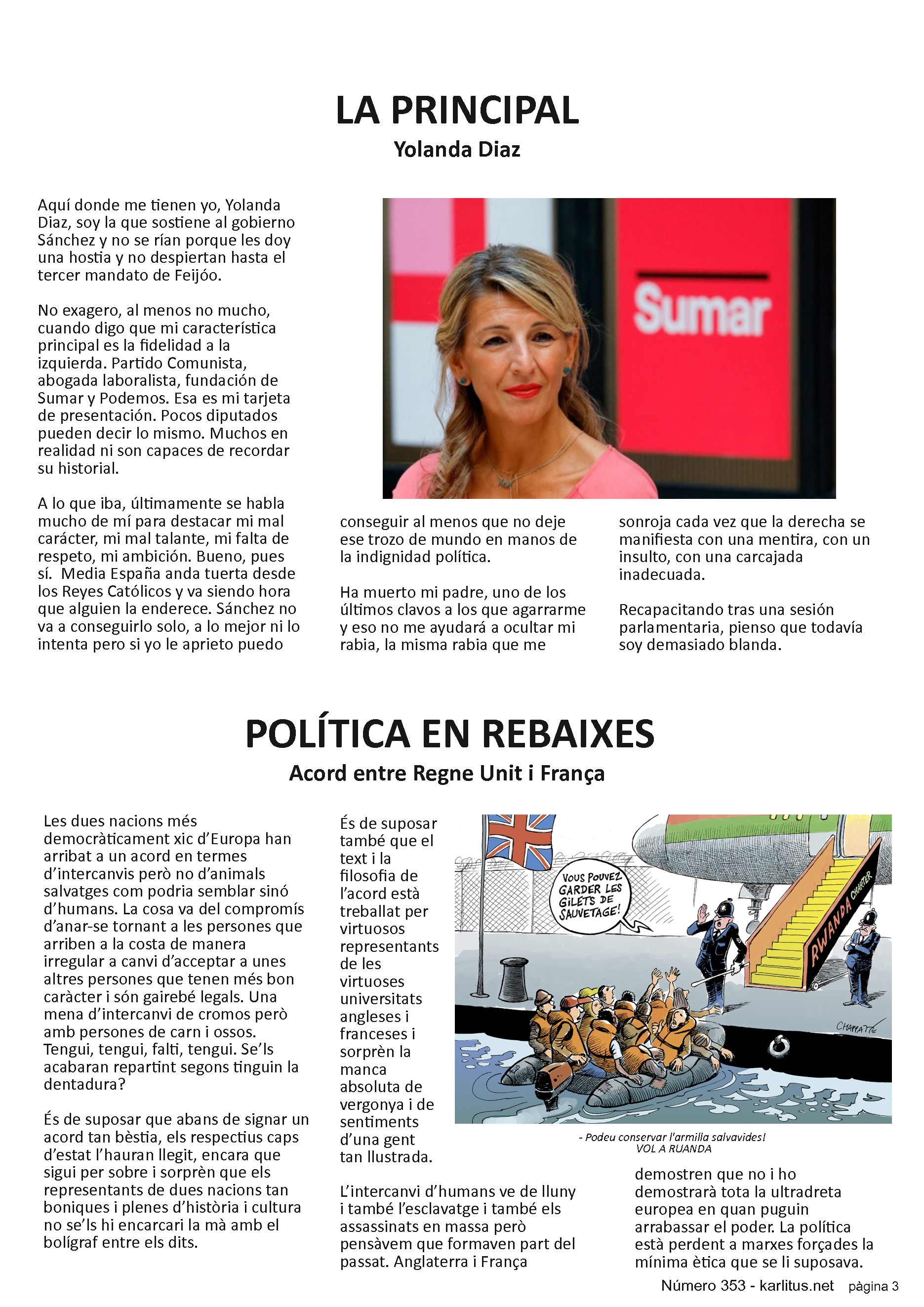 TERCERA PAGINA
LA PRINCIPAL
Yolanda Diaz
Aquí donde me tienen yo, Yolanda Diaz, soy la que sostiene al gobierno Sánchez y no se rían porque les doy una hostia y no despiertan hasta el tercer mandato de Feijóo.
No exagero, al menos no mucho, cuando digo que mi característica principal es la fidelidad a la izquierda. Partido Comunista, abogada laboralista, fundación de Sumar y Podemos. Esa es mi tarjeta de presentación. Pocos diputados pueden decir lo mismo. Muchos en realidad ni son capaces de recordar su historial.
A lo que iba, últimamente se habla mucho de mí para destacar mi mal carácter, mi mal talante, mi falta de respeto, mi ambición. Bueno, pues sí. Media España anda tuerta desde los Reyes Católicos y va siendo hora que alguien la enderece. Sánchez no va a conseguirlo solo, a lo mejor ni lo intenta pero si yo le aprieto puedo conseguir al menos que no deje ese trozo de mundo en manos de la indignidad política.
Ha muerto mi padre, uno de los últimos clavos a los que agarrarme y eso no me ayudará a ocultar mi rabia, la misma rabia que me sonroja cada vez que la derecha se manifiesta con una mentira, con un insulto, con una carcajada inadecuada.
Recapacitando tras una sesión parlamentaria, pienso que todavía soy demasiado blanda.
POLÍTICA EN REBAIXES
Acord entre Regne Unit i França
Les dues nacions més democràticament xic d’Europa han arribat a un acord en termes d’intercanvis però no d’animals salvatges com podria semblar sinó d’humans. La cosa va del compromís d’anar-se tornant a les persones que arriben a la costa de manera irregular a canvi d’acceptar a unes altres persones que tenen més bon caràcter i són gairebé legals. Una mena d’intercanvi de cromos però amb persones de carn i ossos. Tengui, tengui, falti, tengui. Se’ls acabaran repartint segons tinguin la dentadura?
És de suposar que abans de signar un acord tan bèstia, els respectius caps d’estat l’hauran llegit, encara que sigui per sobre i sorprèn que els representants de dues nacions tan boniques i plenes d’història i cultura no se’ls hi encarcari la mà amb el bolígraf entre els dits.
És de suposar també que el text i la filosofia de l’acord està treballat per virtuosos representants de les virtuoses universitats angleses i franceses i sorprèn la manca absoluta de vergonya i de sentiments d’una gent tan llustrada.
L’intercanvi d’humans ve de lluny i també l’esclavatge i també els assassinats en massa però pensàvem que formaven part del passat. Anglaterra i França demostren que no i ho demostrarà tota la ultradreta europea en quan puguin arrabassar el poder. La política està perdent a marxes forçades la mínima ètica que se li suposava.