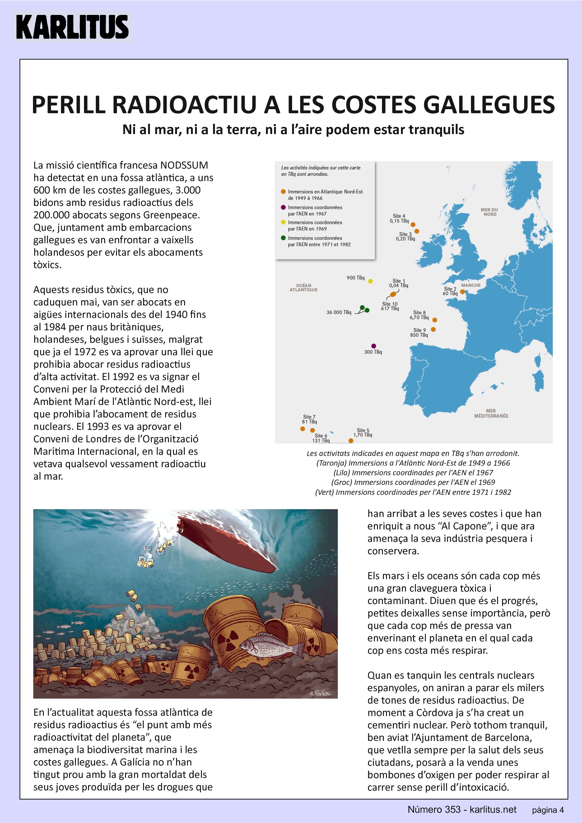 QUARTA PAGINA
PERILL RADIOACTIU A LES COSTES GALLEGUES
Ni al mar, ni a la terra, ni a l’aire podem estar tranquils
La missió científica francesa NODSSUM ha detectat en una fossa atlàntica, a uns 600 km de les costes gallegues, 3.000 bidons amb residus radioactius dels 200.000 abocats segons Greenpeace. Que, juntament amb embarcacions gallegues es van enfrontar a vaixells holandesos per evitar els abocaments tòxics.
Aquests residus tòxics, que no caduquen mai, van ser abocats en aigües internacionals des del 1940 fins al 1984 per naus britàniques, holandeses, belgues i suïsses, malgrat que ja el 1972 es va aprovar una llei que prohibia abocar residus radioactius d’alta activitat. El 1992 es va signar el Conveni per la Protecció del Medi Ambient Marí de l'Atlàntic Nord-est, llei que prohibia l’abocament de residus nuclears. El 1993 es va aprovar el Conveni de Londres de l’Organització Marítima Internacional, en la qual es vetava qualsevol vessament radioactiu al mar.
En l’actualitat aquesta fossa atlàntica de residus radioactius és “el punt amb més radioactivitat del planeta”, que amenaça la biodiversitat marina i les costes gallegues. A Galícia no n’han tingut prou amb la gran mortaldat dels seus joves produïda per les drogues que han arribat a les seves costes i que han enriquit a nous “Al Capone”, i que ara amenaça la seva indústria pesquera i conservera.
Els mars i els oceans són cada cop més una gran claveguera tòxica i contaminant. Diuen que és el progrés, petites deixalles sense importància, però que cada cop més de pressa van enverinant el planeta en el qual cada cop ens costa més respirar.
Quan es tanquin les centrals nuclears espanyoles, on aniran a parar els milers de tones de residus radioactius. De moment a Còrdova ja s’ha creat un cementiri nuclear. Però tothom tranquil, ben aviat l’Ajuntament de Barcelona, que vetlla sempre per la salut dels seus ciutadans, posarà a la venda unes bombones d’oxigen per poder respirar al carrer sense perill d’intoxicació.